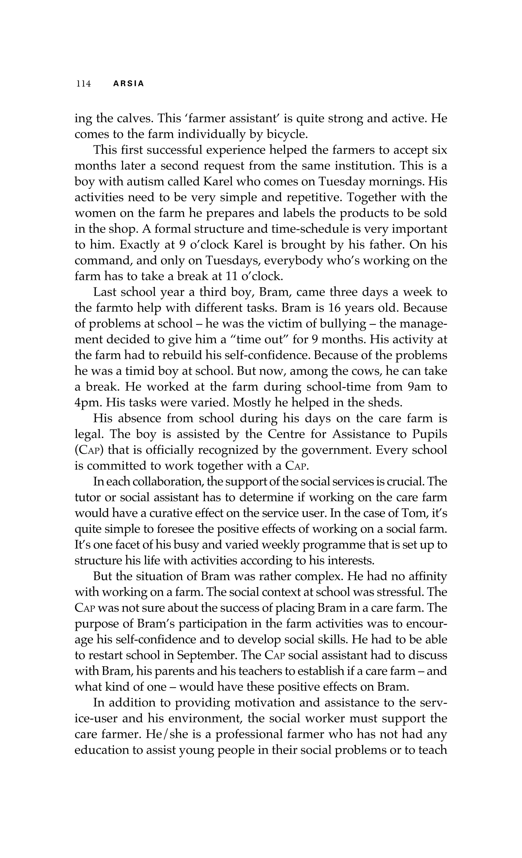 114 A R S I A 
ing the calves. This ‘farmer assistant’ is quite strong and active. He 
comes to the farm individually by bicycle. 
This first successful experience helped the farmers to accept six 
months later a second request from the same institution. This is a 
boy with autism called Karel who comes on Tuesday mornings. His 
activities need to be very simple and repetitive. Together with the 
women on the farm he prepares and labels the products to be sold 
in the shop. A formal structure and time-schedule is very important 
to him. Exactly at 9 o’clock Karel is brought by his father. On his 
command, and only on Tuesdays, everybody who’s working on the 
farm has to take a break at 11 o’clock. 
Last school year a third boy, Bram, came three days a week to 
the farmto help with different tasks. Bram is 16 years old. Because 
of problems at school – he was the victim of bullying – the manage-ment 
decided to give him a “time out” for 9 months. His activity at 
the farm had to rebuild his self-confidence. Because of the problems 
he was a timid boy at school. But now, among the cows, he can take 
a break. He worked at the farm during school-time from 9am to 
4pm. His tasks were varied. Mostly he helped in the sheds. 
His absence from school during his days on the care farm is 
legal. The boy is assisted by the Centre for Assistance to Pupils 
(Cap) that is officially recognized by the government. Every school 
is committed to work together with a Cap. 
In each collaboration, the support of the social services is crucial. The 
tutor or social assistant has to determine if working on the care farm 
would have a curative effect on the service user. In the case of Tom, it’s 
quite simple to foresee the positive effects of working on a social farm. 
It’s one facet of his busy and varied weekly programme that is set up to 
structure his life with activities according to his interests. 
But the situation of Bram was rather complex. He had no affinity 
with working on a farm. The social context at school was stressful. The 
Cap was not sure about the success of placing Bram in a care farm. The 
purpose of Bram’s participation in the farm activities was to encour-age 
his self-confidence and to develop social skills. He had to be able 
to restart school in September. The Cap social assistant had to discuss 
with Bram, his parents and his teachers to establish if a care farm – and 
what kind of one – would have these positive effects on Bram. 
In addition to providing motivation and assistance to the serv-ice- 
user and his environment, the social worker must support the 
care farmer. He/she is a professional farmer who has not had any 
education to assist young people in their social problems or to teach 
 