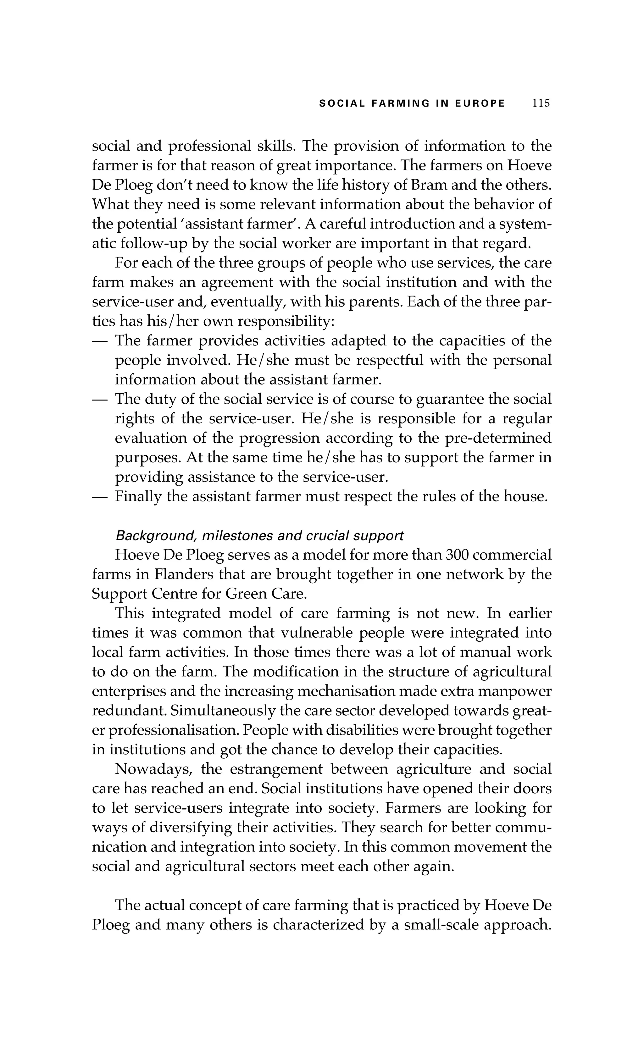 S oaci l afr mi n g i n E u r oep 115 
social and professional skills. The provision of information to the 
farmer is for that reason of great importance. The farmers on Hoeve 
De Ploeg don’t need to know the life history of Bram and the others. 
What they need is some relevant information about the behavior of 
the potential ‘assistant farmer’. A careful introduction and a system-atic 
follow-up by the social worker are important in that regard. 
For each of the three groups of people who use services, the care 
farm makes an agreement with the social institution and with the 
service-user and, eventually, with his parents. Each of the three par-ties 
has his/her own responsibility: 
— The farmer provides activities adapted to the capacities of the 
people involved. He/she must be respectful with the personal 
information about the assistant farmer. 
— The duty of the social service is of course to guarantee the social 
rights of the service-user. He/she is responsible for a regular 
evaluation of the progression according to the pre-determined 
purposes. At the same time he/she has to support the farmer in 
providing assistance to the service-user. 
— Finally the assistant farmer must respect the rules of the house. 
Background, milestones and crucial support 
Hoeve De Ploeg serves as a model for more than 300 commercial 
farms in Flanders that are brought together in one network by the 
Support Centre for Green Care. 
This integrated model of care farming is not new. In earlier 
times it was common that vulnerable people were integrated into 
local farm activities. In those times there was a lot of manual work 
to do on the farm. The modification in the structure of agricultural 
enterprises and the increasing mechanisation made extra manpower 
redundant. Simultaneously the care sector developed towards great-er 
professionalisation. People with disabilities were brought together 
in institutions and got the chance to develop their capacities. 
Nowadays, the estrangement between agriculture and social 
care has reached an end. Social institutions have opened their doors 
to let service-users integrate into society. Farmers are looking for 
ways of diversifying their activities. They search for better commu-nication 
and integration into society. In this common movement the 
social and agricultural sectors meet each other again. 
The actual concept of care farming that is practiced by Hoeve De 
Ploeg and many others is characterized by a small-scale approach. 
 