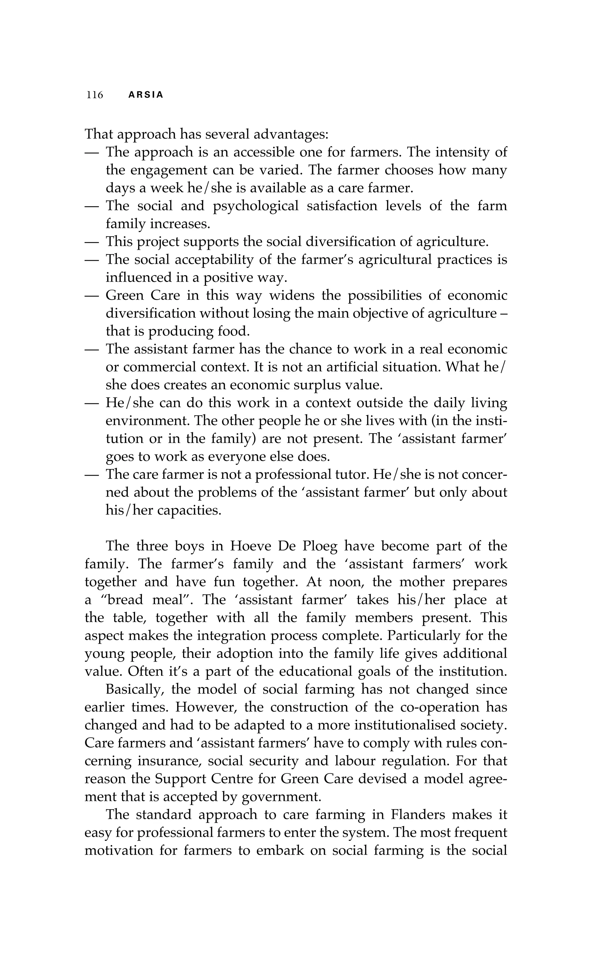 116 A R S I A 
That approach has several advantages: 
— The approach is an accessible one for farmers. The intensity of 
the engagement can be varied. The farmer chooses how many 
days a week he/she is available as a care farmer. 
— The social and psychological satisfaction levels of the farm 
family increases. 
— This project supports the social diversification of agriculture. 
— The social acceptability of the farmer’s agricultural practices is 
influenced in a positive way. 
— Green Care in this way widens the possibilities of economic 
diversification without losing the main objective of agriculture – 
that is producing food. 
— The assistant farmer has the chance to work in a real economic 
or commercial context. It is not an artificial situation. What he/ 
she does creates an economic surplus value. 
— He/she can do this work in a context outside the daily living 
environment. The other people he or she lives with (in the insti-tution 
or in the family) are not present. The ‘assistant farmer’ 
goes to work as everyone else does. 
— The care farmer is not a professional tutor. He/she is not concer-ned 
about the problems of the ‘assistant farmer’ but only about 
his/her capacities. 
The three boys in Hoeve De Ploeg have become part of the 
family. The farmer’s family and the ‘assistant farmers’ work 
together and have fun together. At noon, the mother prepares 
a “bread meal”. The ‘assistant farmer’ takes his/her place at 
the table, together with all the family members present. This 
aspect makes the integration process complete. Particularly for the 
young people, their adoption into the family life gives additional 
value. Often it’s a part of the educational goals of the institution. 
Basically, the model of social farming has not changed since 
earlier times. However, the construction of the co-operation has 
changed and had to be adapted to a more institutionalised society. 
Care farmers and ‘assistant farmers’ have to comply with rules con-cerning 
insurance, social security and labour regulation. For that 
reason the Support Centre for Green Care devised a model agree-ment 
that is accepted by government. 
The standard approach to care farming in Flanders makes it 
easy for professional farmers to enter the system. The most frequent 
motivation for farmers to embark on social farming is the social 
 