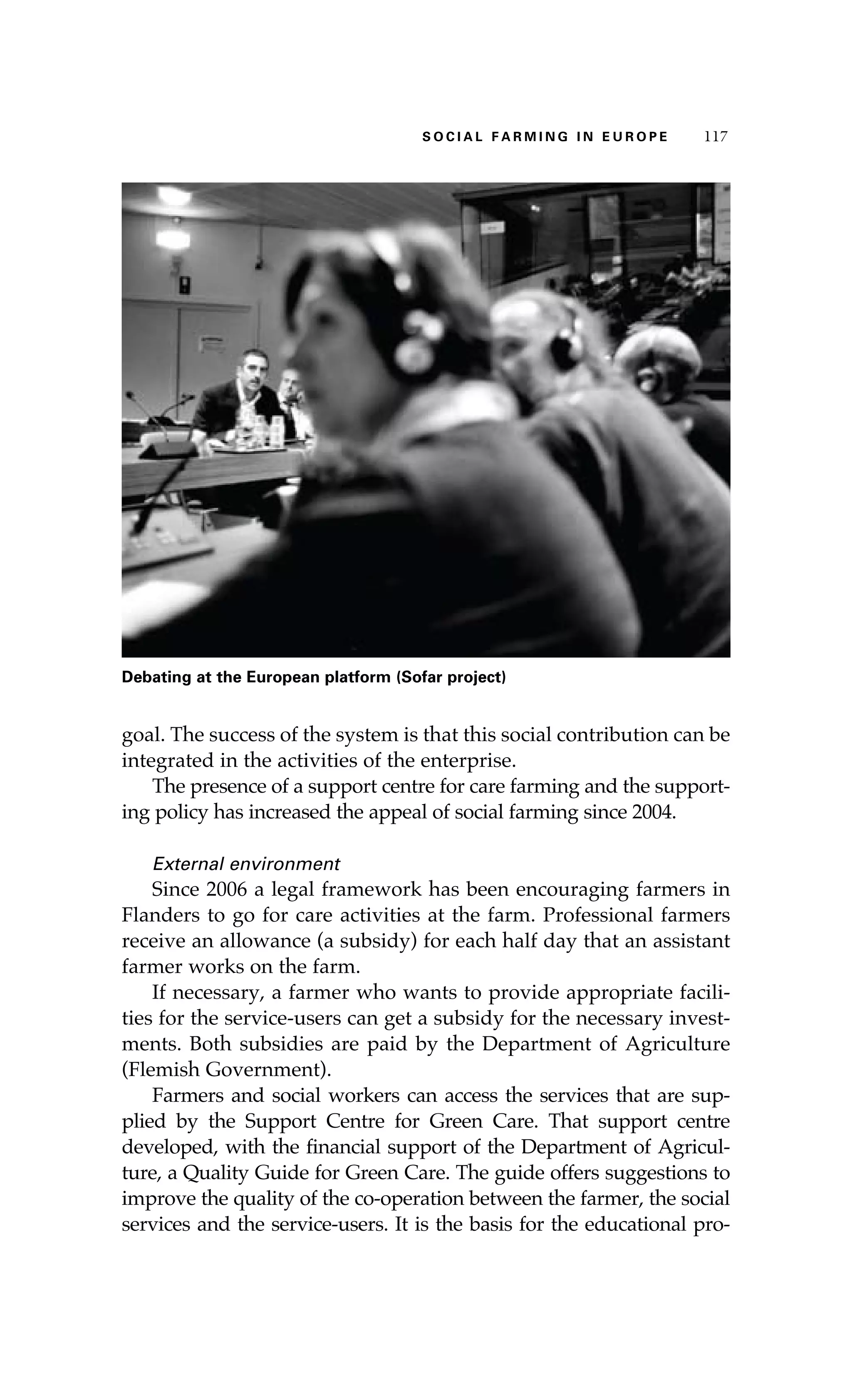 S oaci l afr mi n g i n E u r oep 117 
Debating at the European platform (Sofar project) 
goal. The success of the system is that this social contribution can be 
integrated in the activities of the enterprise. 
The presence of a support centre for care farming and the support-ing 
policy has increased the appeal of social farming since 2004. 
External environment 
Since 2006 a legal framework has been encouraging farmers in 
Flanders to go for care activities at the farm. Professional farmers 
receive an allowance (a subsidy) for each half day that an assistant 
farmer works on the farm. 
If necessary, a farmer who wants to provide appropriate facili-ties 
for the service-users can get a subsidy for the necessary invest-ments. 
Both subsidies are paid by the Department of Agriculture 
(Flemish Government). 
Farmers and social workers can access the services that are sup-plied 
by the Support Centre for Green Care. That support centre 
developed, with the financial support of the Department of Agricul-ture, 
a Quality Guide for Green Care. The guide offers suggestions to 
improve the quality of the co-operation between the farmer, the social 
services and the service-users. It is the basis for the educational pro- 
 