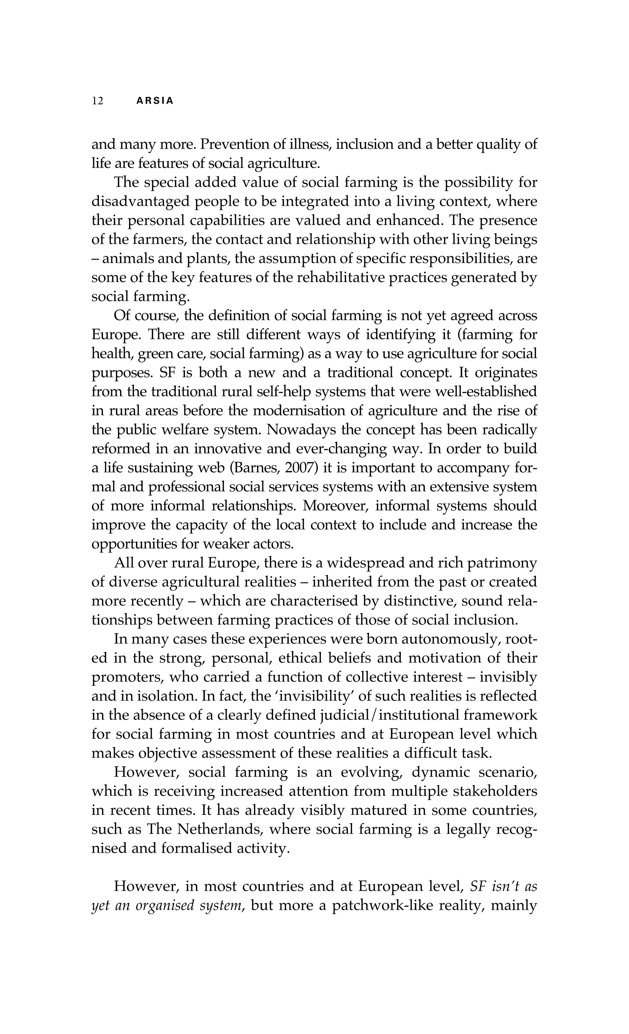 12 A R S I A 
and many more. Prevention of illness, inclusion and a better quality of 
life are features of social agriculture. 
The special added value of social farming is the possibility for 
disadvantaged people to be integrated into a living context, where 
their personal capabilities are valued and enhanced. The presence 
of the farmers, the contact and relationship with other living beings 
– animals and plants, the assumption of specific responsibilities, are 
some of the key features of the rehabilitative practices generated by 
social farming. 
Of course, the definition of social farming is not yet agreed across 
Europe. There are still different ways of identifying it (farming for 
health, green care, social farming) as a way to use agriculture for social 
purposes. SF is both a new and a traditional concept. It originates 
from the traditional rural self-help systems that were well-established 
in rural areas before the modernisation of agriculture and the rise of 
the public welfare system. Nowadays the concept has been radically 
reformed in an innovative and ever-changing way. In order to build 
a life sustaining web (Barnes, 2007) it is important to accompany for-mal 
and professional social services systems with an extensive system 
of more informal relationships. Moreover, informal systems should 
improve the capacity of the local context to include and increase the 
opportunities for weaker actors. 
All over rural Europe, there is a widespread and rich patrimony 
of diverse agricultural realities – inherited from the past or created 
more recently – which are characterised by distinctive, sound rela-tionships 
between farming practices of those of social inclusion. 
In many cases these experiences were born autonomously, root-ed 
in the strong, personal, ethical beliefs and motivation of their 
promoters, who carried a function of collective interest – invisibly 
and in isolation. In fact, the ‘invisibility’ of such realities is reflected 
in the absence of a clearly defined judicial/institutional framework 
for social farming in most countries and at European level which 
makes objective assessment of these realities a difficult task. 
However, social farming is an evolving, dynamic scenario, 
which is receiving increased attention from multiple stakeholders 
in recent times. It has already visibly matured in some countries, 
such as The Netherlands, where social farming is a legally recog-nised 
and formalised activity. 
However, in most countries and at European level, SF isn’t as 
yet an organised system, but more a patchwork-like reality, mainly 
 