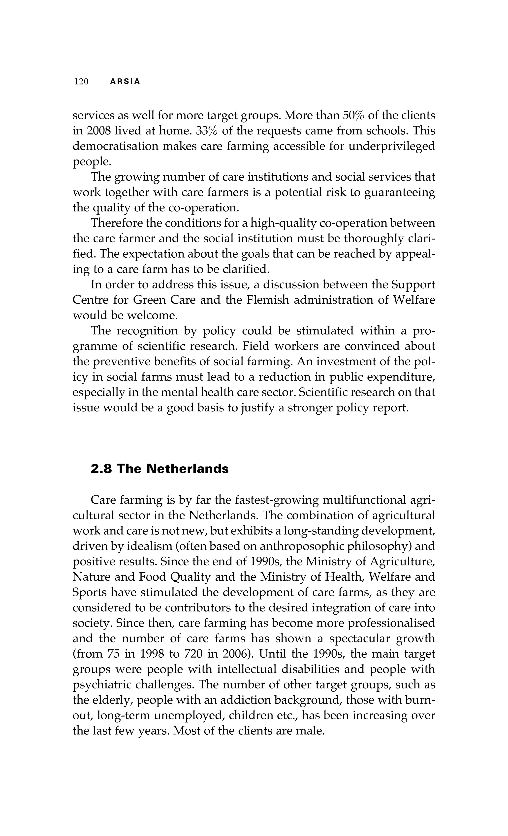 120 A R S I A 
services as well for more target groups. More than 50% of the clients 
in 2008 lived at home. 33% of the requests came from schools. This 
democratisation makes care farming accessible for underprivileged 
people. 
The growing number of care institutions and social services that 
work together with care farmers is a potential risk to guaranteeing 
the quality of the co-operation. 
Therefore the conditions for a high-quality co-operation between 
the care farmer and the social institution must be thoroughly clari-fied. 
The expectation about the goals that can be reached by appeal-ing 
to a care farm has to be clarified. 
In order to address this issue, a discussion between the Support 
Centre for Green Care and the Flemish administration of Welfare 
would be welcome. 
The recognition by policy could be stimulated within a pro-gramme 
of scientific research. Field workers are convinced about 
the preventive benefits of social farming. An investment of the pol-icy 
in social farms must lead to a reduction in public expenditure, 
especially in the mental health care sector. Scientific research on that 
issue would be a good basis to justify a stronger policy report. 
2.8 The Netherlands 
Care farming is by far the fastest-growing multifunctional agri-cultural 
sector in the Netherlands. The combination of agricultural 
work and care is not new, but exhibits a long-standing development, 
driven by idealism (often based on anthroposophic philosophy) and 
positive results. Since the end of 1990s, the Ministry of Agriculture, 
Nature and Food Quality and the Ministry of Health, Welfare and 
Sports have stimulated the development of care farms, as they are 
considered to be contributors to the desired integration of care into 
society. Since then, care farming has become more professionalised 
and the number of care farms has shown a spectacular growth 
(from 75 in 1998 to 720 in 2006). Until the 1990s, the main target 
groups were people with intellectual disabilities and people with 
psychiatric challenges. The number of other target groups, such as 
the elderly, people with an addiction background, those with burn-out, 
long-term unemployed, children etc., has been increasing over 
the last few years. Most of the clients are male. 
 