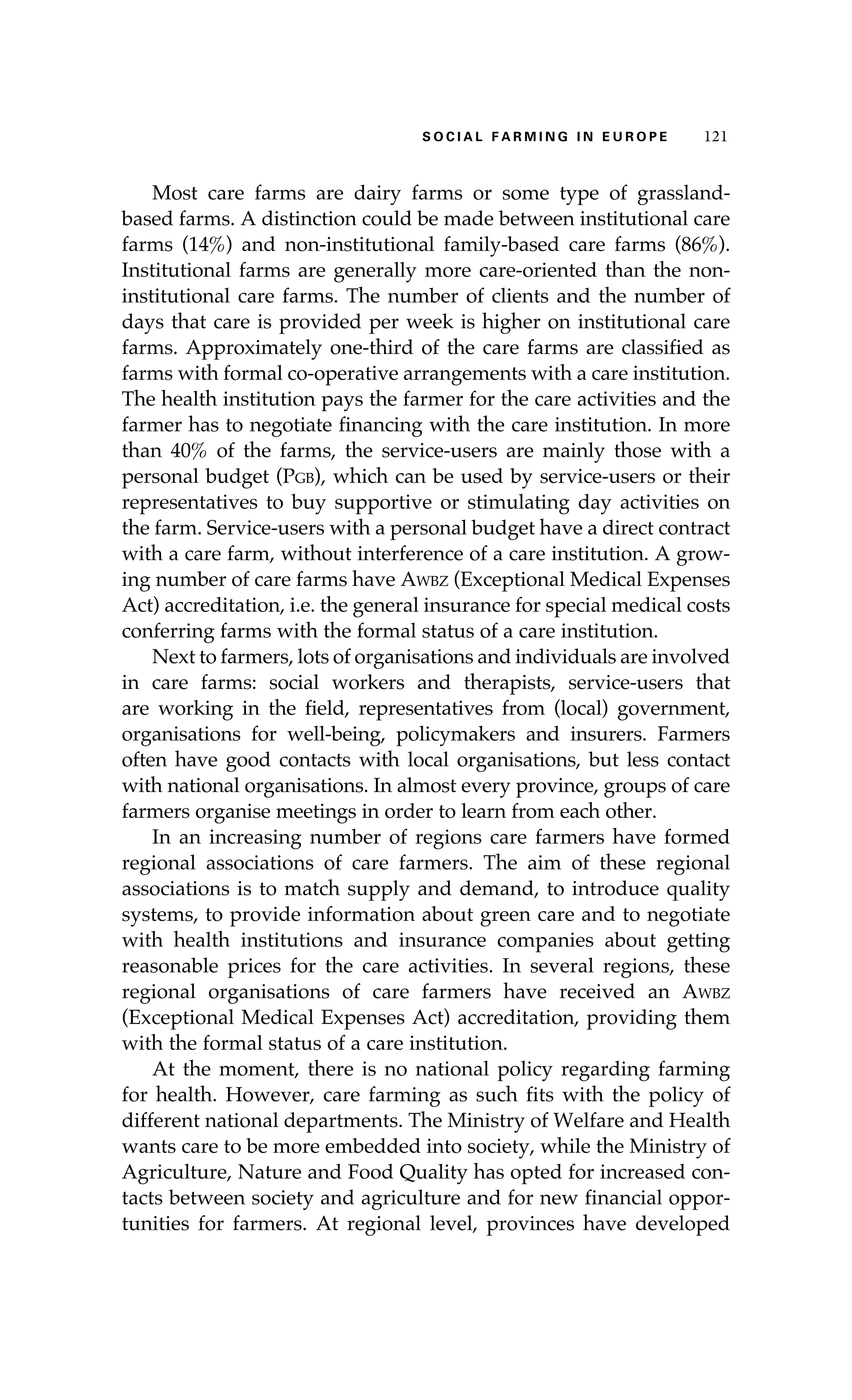 S oaci l afr mi n g i n E u r oep 121 
Most care farms are dairy farms or some type of grassland-based 
farms. A distinction could be made between institutional care 
farms (14%) and non-institutional family-based care farms (86%). 
Institutional farms are generally more care-oriented than the non-institutional 
care farms. The number of clients and the number of 
days that care is provided per week is higher on institutional care 
farms. Approximately one-third of the care farms are classified as 
farms with formal co-operative arrangements with a care institution. 
The health institution pays the farmer for the care activities and the 
farmer has to negotiate financing with the care institution. In more 
than 40% of the farms, the service-users are mainly those with a 
personal budget (Pgb), which can be used by service-users or their 
representatives to buy supportive or stimulating day activities on 
the farm. Service-users with a personal budget have a direct contract 
with a care farm, without interference of a care institution. A grow-ing 
number of care farms have Awbz (Exceptional Medical Expenses 
Act) accreditation, i.e. the general insurance for special medical costs 
conferring farms with the formal status of a care institution. 
Next to farmers, lots of organisations and individuals are involved 
in care farms: social workers and therapists, service-users that 
are working in the field, representatives from (local) government, 
organisations for well-being, policymakers and insurers. Farmers 
often have good contacts with local organisations, but less contact 
with national organisations. In almost every province, groups of care 
farmers organise meetings in order to learn from each other. 
In an increasing number of regions care farmers have formed 
regional associations of care farmers. The aim of these regional 
associations is to match supply and demand, to introduce quality 
systems, to provide information about green care and to negotiate 
with health institutions and insurance companies about getting 
reasonable prices for the care activities. In several regions, these 
regional organisations of care farmers have received an Awbz 
(Exceptional Medical Expenses Act) accreditation, providing them 
with the formal status of a care institution. 
At the moment, there is no national policy regarding farming 
for health. However, care farming as such fits with the policy of 
different national departments. The Ministry of Welfare and Health 
wants care to be more embedded into society, while the Ministry of 
Agriculture, Nature and Food Quality has opted for increased con-tacts 
between society and agriculture and for new financial oppor-tunities 
for farmers. At regional level, provinces have developed 
 
