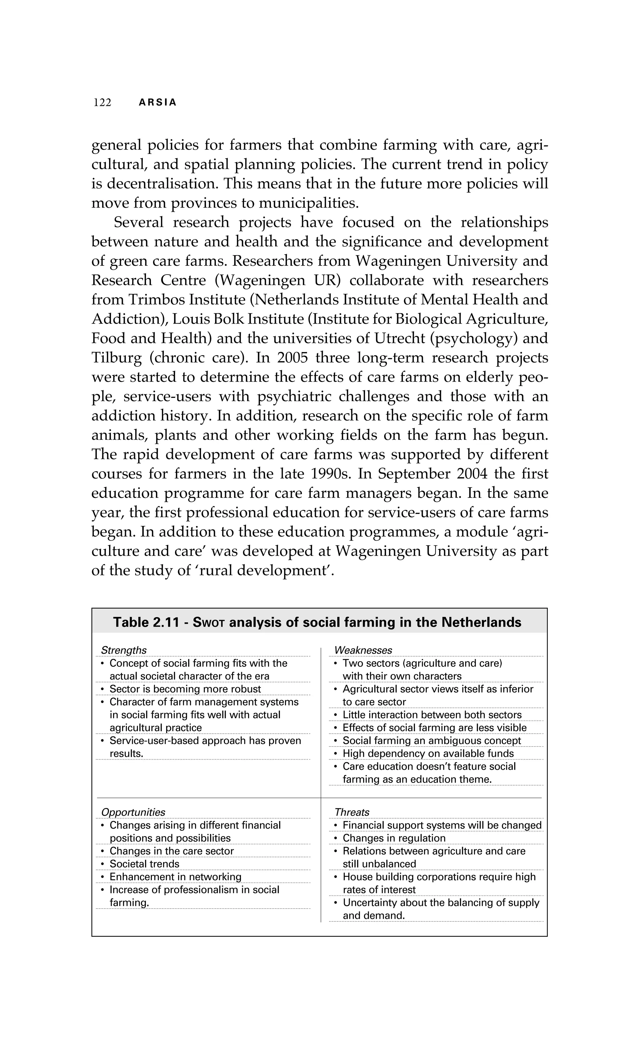 122 A R S I A 
general policies for farmers that combine farming with care, agri-cultural, 
and spatial planning policies. The current trend in policy 
is decentralisation. This means that in the future more policies will 
move from provinces to municipalities. 
Several research projects have focused on the relationships 
between nature and health and the significance and development 
of green care farms. Researchers from Wageningen University and 
Research Centre (Wageningen UR) collaborate with researchers 
from Trimbos Institute (Netherlands Institute of Mental Health and 
Addiction), Louis Bolk Institute (Institute for Biological Agriculture, 
Food and Health) and the universities of Utrecht (psychology) and 
Tilburg (chronic care). In 2005 three long-term research projects 
were started to determine the effects of care farms on elderly peo-ple, 
service-users with psychiatric challenges and those with an 
addiction history. In addition, research on the specific role of farm 
animals, plants and other working fields on the farm has begun. 
The rapid development of care farms was supported by different 
courses for farmers in the late 1990s. In September 2004 the first 
education programme for care farm managers began. In the same 
year, the first professional education for service-users of care farms 
began. In addition to these education programmes, a module ‘agri-culture 
and care’ was developed at Wageningen University as part 
of the study of ‘rural development’. 
Table 2.11 - Swot analysis of social farming in the Netherlands 
Strengths 
• Concept of social farming fits with the 
actual societal character of the era 
• Sector is becoming more robust 
• Character of farm management systems 
in social farming fits well with actual 
agricultural practice 
• Service-user-based approach has proven 
results. 
Weaknesses 
• Two sectors (agriculture and care) 
with their own characters 
• Agricultural sector views itself as inferior 
to care sector 
• Little interaction between both sectors 
• Effects of social farming are less visible 
• Social farming an ambiguous concept 
• High dependency on available funds 
• Care education doesn’t feature social 
farming as an education theme. 
Opportunities 
• Changes arising in different financial 
positions and possibilities 
• Changes in the care sector 
• Societal trends 
• Enhancement in networking 
• Increase of professionalism in social 
farming. 
Threats 
• Financial support systems will be changed 
• Changes in regulation 
• Relations between agriculture and care 
still unbalanced 
• House building corporations require high 
rates of interest 
• Uncertainty about the balancing of supply 
and demand. 
 