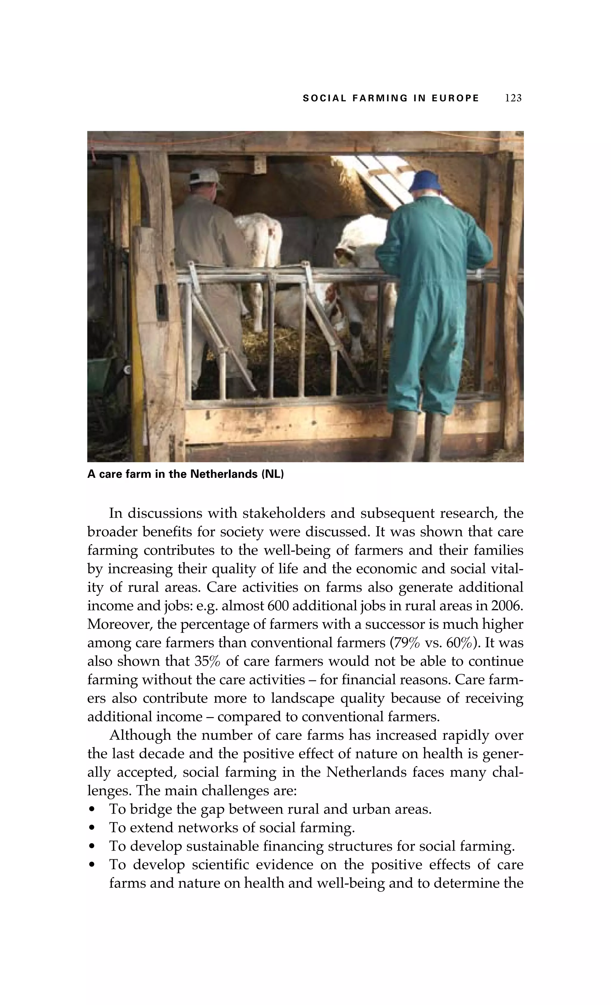 S oaci l afr mi n g i n E u r oep 123 
A care farm in the Netherlands (NL ) 
In discussions with stakeholders and subsequent research, the 
broader benefits for society were discussed. It was shown that care 
farming contributes to the well-being of farmers and their families 
by increasing their quality of life and the economic and social vital-ity 
of rural areas. Care activities on farms also generate additional 
income and jobs: e.g. almost 600 additional jobs in rural areas in 2006. 
Moreover, the percentage of farmers with a successor is much higher 
among care farmers than conventional farmers (79% vs. 60%). It was 
also shown that 35% of care farmers would not be able to continue 
farming without the care activities – for financial reasons. Care farm-ers 
also contribute more to landscape quality because of receiving 
additional income – compared to conventional farmers. 
Although the number of care farms has increased rapidly over 
the last decade and the positive effect of nature on health is gener-ally 
accepted, social farming in the Netherlands faces many chal-lenges. 
The main challenges are: 
• To bridge the gap between rural and urban areas. 
• To extend networks of social farming. 
• To develop sustainable financing structures for social farming. 
• To develop scientific evidence on the positive effects of care 
farms and nature on health and well-being and to determine the 
 