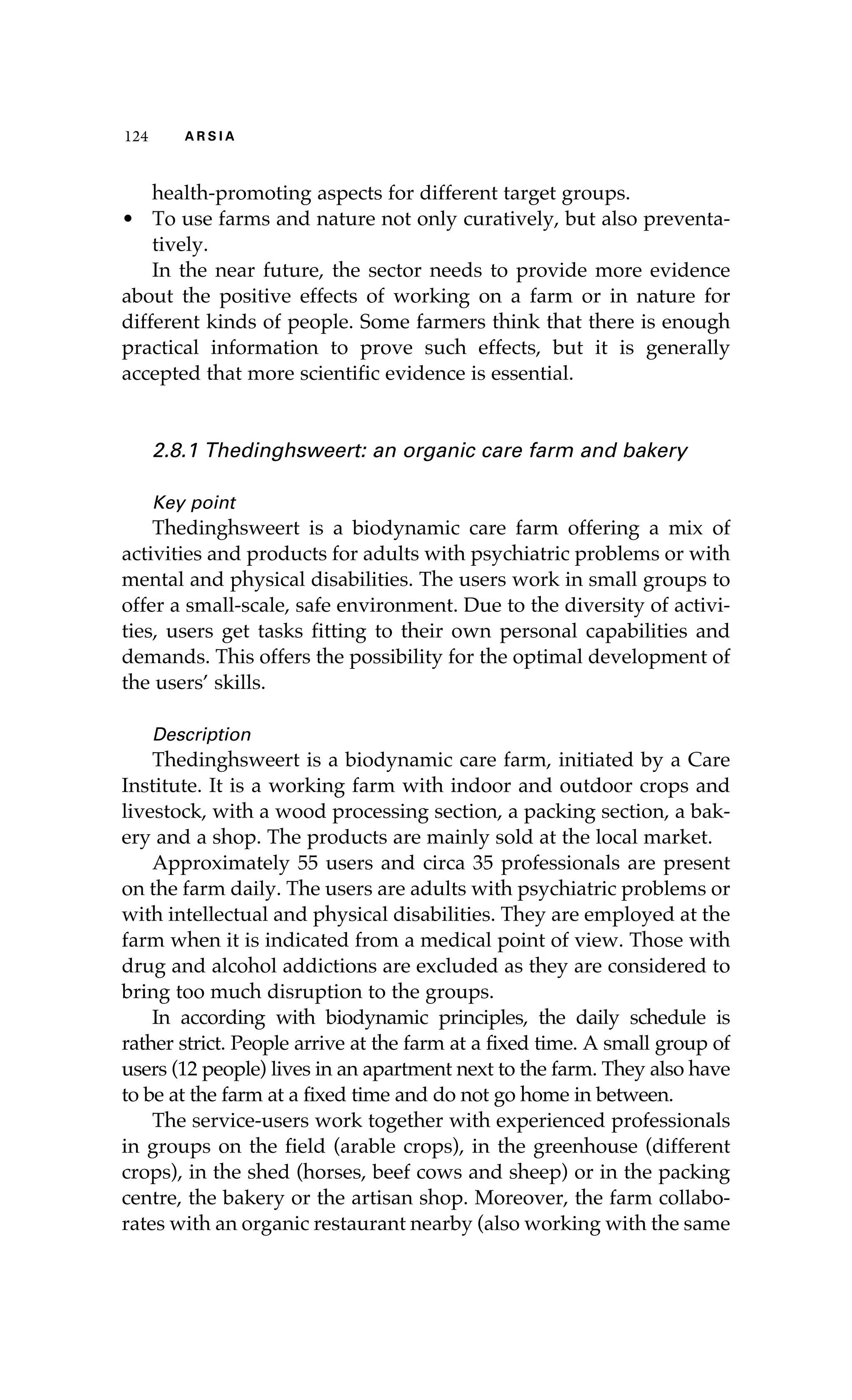 124 A R S I A 
health-promoting aspects for different target groups. 
• To use farms and nature not only curatively, but also preventa-tively. 
In the near future, the sector needs to provide more evidence 
about the positive effects of working on a farm or in nature for 
different kinds of people. Some farmers think that there is enough 
practical information to prove such effects, but it is generally 
accepted that more scientific evidence is essential. 
2.8.1 Thedinghsweert: an organic care farm and bakery 
Key point 
Thedinghsweert is a biodynamic care farm offering a mix of 
activities and products for adults with psychiatric problems or with 
mental and physical disabilities. The users work in small groups to 
offer a small-scale, safe environment. Due to the diversity of activi-ties, 
users get tasks fitting to their own personal capabilities and 
demands. This offers the possibility for the optimal development of 
the users’ skills. 
Description 
Thedinghsweert is a biodynamic care farm, initiated by a Care 
Institute. It is a working farm with indoor and outdoor crops and 
livestock, with a wood processing section, a packing section, a bak-ery 
and a shop. The products are mainly sold at the local market. 
Approximately 55 users and circa 35 professionals are present 
on the farm daily. The users are adults with psychiatric problems or 
with intellectual and physical disabilities. They are employed at the 
farm when it is indicated from a medical point of view. Those with 
drug and alcohol addictions are excluded as they are considered to 
bring too much disruption to the groups. 
In according with biodynamic principles, the daily schedule is 
rather strict. People arrive at the farm at a fixed time. A small group of 
users (12 people) lives in an apartment next to the farm. They also have 
to be at the farm at a fixed time and do not go home in between. 
The service-users work together with experienced professionals 
in groups on the field (arable crops), in the greenhouse (different 
crops), in the shed (horses, beef cows and sheep) or in the packing 
centre, the bakery or the artisan shop. Moreover, the farm collabo-rates 
with an organic restaurant nearby (also working with the same 
 