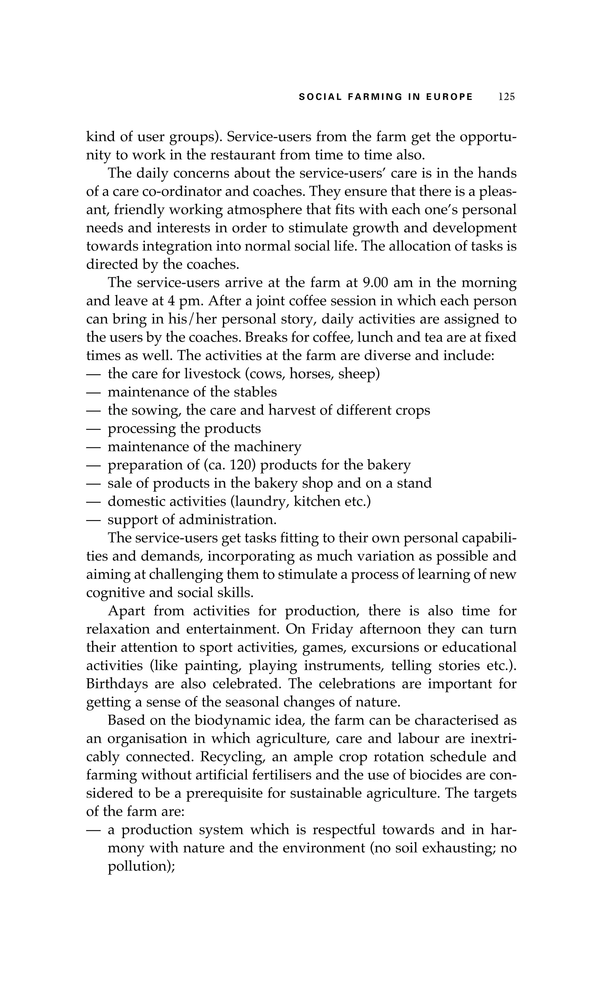 S oaci l afr mi n g i n E u r oep 125 
kind of user groups). Service-users from the farm get the opportu-nity 
to work in the restaurant from time to time also. 
The daily concerns about the service-users’ care is in the hands 
of a care co-ordinator and coaches. They ensure that there is a pleas-ant, 
friendly working atmosphere that fits with each one’s personal 
needs and interests in order to stimulate growth and development 
towards integration into normal social life. The allocation of tasks is 
directed by the coaches. 
The service-users arrive at the farm at 9.00 am in the morning 
and leave at 4 pm. After a joint coffee session in which each person 
can bring in his/her personal story, daily activities are assigned to 
the users by the coaches. Breaks for coffee, lunch and tea are at fixed 
times as well. The activities at the farm are diverse and include: 
— the care for livestock (cows, horses, sheep) 
— maintenance of the stables 
— the sowing, the care and harvest of different crops 
— processing the products 
— maintenance of the machinery 
— preparation of (ca. 120) products for the bakery 
— sale of products in the bakery shop and on a stand 
— domestic activities (laundry, kitchen etc.) 
— support of administration. 
The service-users get tasks fitting to their own personal capabili-ties 
and demands, incorporating as much variation as possible and 
aiming at challenging them to stimulate a process of learning of new 
cognitive and social skills. 
Apart from activities for production, there is also time for 
relaxation and entertainment. On Friday afternoon they can turn 
their attention to sport activities, games, excursions or educational 
activities (like painting, playing instruments, telling stories etc.). 
Birthdays are also celebrated. The celebrations are important for 
getting a sense of the seasonal changes of nature. 
Based on the biodynamic idea, the farm can be characterised as 
an organisation in which agriculture, care and labour are inextri-cably 
connected. Recycling, an ample crop rotation schedule and 
farming without artificial fertilisers and the use of biocides are con-sidered 
to be a prerequisite for sustainable agriculture. The targets 
of the farm are: 
— a production system which is respectful towards and in har-mony 
with nature and the environment (no soil exhausting; no 
pollution); 
 