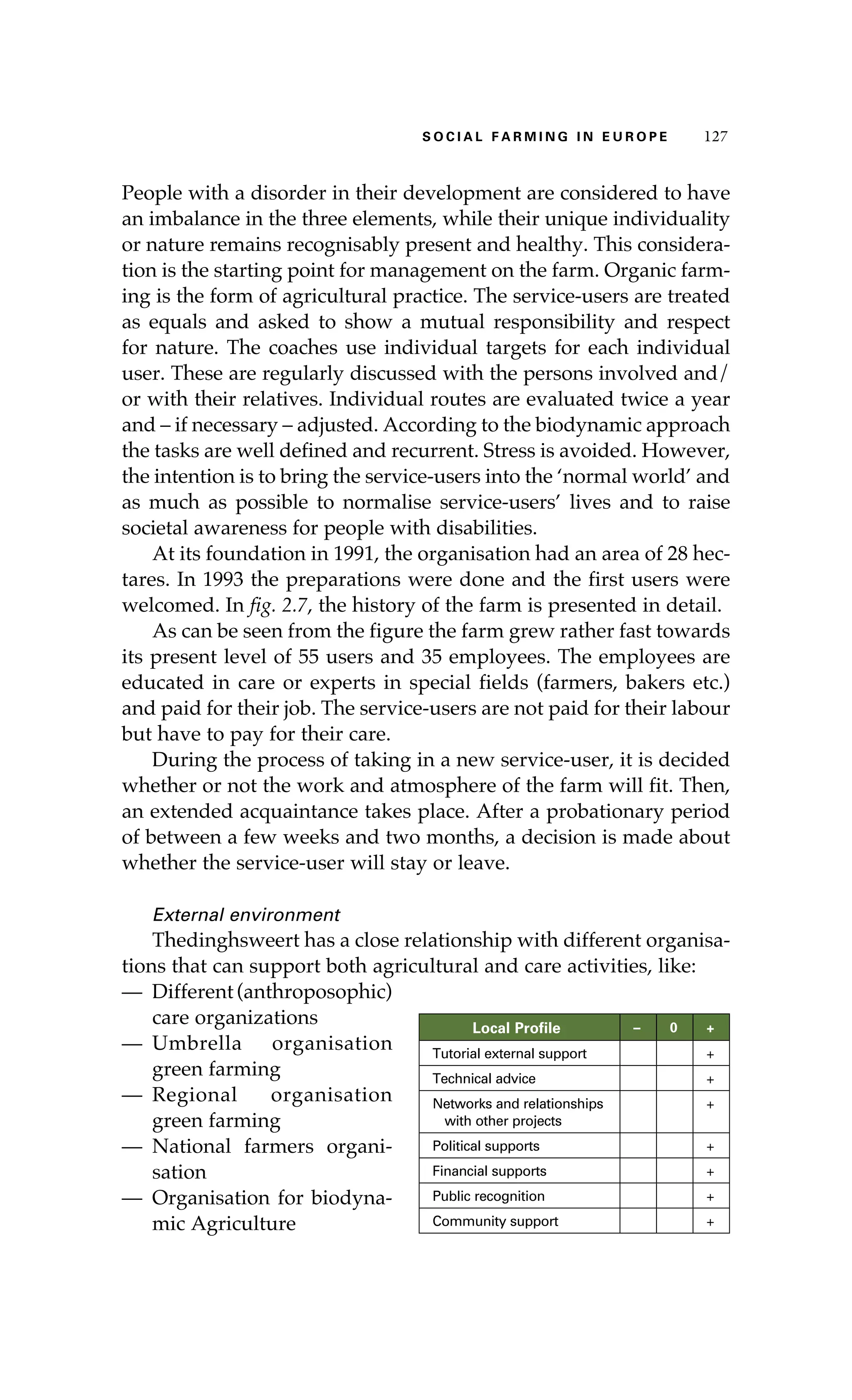 S oaci l afr mi n g i n E u r oep 127 
People with a disorder in their development are considered to have 
an imbalance in the three elements, while their unique individuality 
or nature remains recognisably present and healthy. This considera-tion 
is the starting point for management on the farm. Organic farm-ing 
is the form of agricultural practice. The service-users are treated 
as equals and asked to show a mutual responsibility and respect 
for nature. The coaches use individual targets for each individual 
user. These are regularly discussed with the persons involved and/ 
or with their relatives. Individual routes are evaluated twice a year 
and – if necessary – adjusted. According to the biodynamic approach 
the tasks are well defined and recurrent. Stress is avoided. However, 
the intention is to bring the service-users into the ‘normal world’ and 
as much as possible to normalise service-users’ lives and to raise 
societal awareness for people with disabilities. 
At its foundation in 1991, the organisation had an area of 28 hec-tares. 
In 1993 the preparations were done and the first users were 
welcomed. In fig. 2.7, the history of the farm is presented in detail. 
As can be seen from the figure the farm grew rather fast towards 
its present level of 55 users and 35 employees. The employees are 
educated in care or experts in special fields (farmers, bakers etc.) 
and paid for their job. The service-users are not paid for their labour 
but have to pay for their care. 
During the process of taking in a new service-user, it is decided 
whether or not the work and atmosphere of the farm will fit. Then, 
an extended acquaintance takes place. After a probationary period 
of between a few weeks and two months, a decision is made about 
whether the service-user will stay or leave. 
External environment 
Thedinghsweert has a close relationship with different organisa-tions 
that can support both agricultural and care activities, like: 
— Different (anthroposophic) 
care organizations 
— Umbrella organisation 
green farming 
— Regional organisation 
green farming 
— National farmers organi-sation 
— Organisation for biodyna-mic 
Agriculture 
Local Profile – 0 + 
Tutorial external support + 
Technical advice + 
Networks and relationships 
+ 
with other projects 
Political supports + 
Financial supports + 
Public recognition + 
Community support + 
 