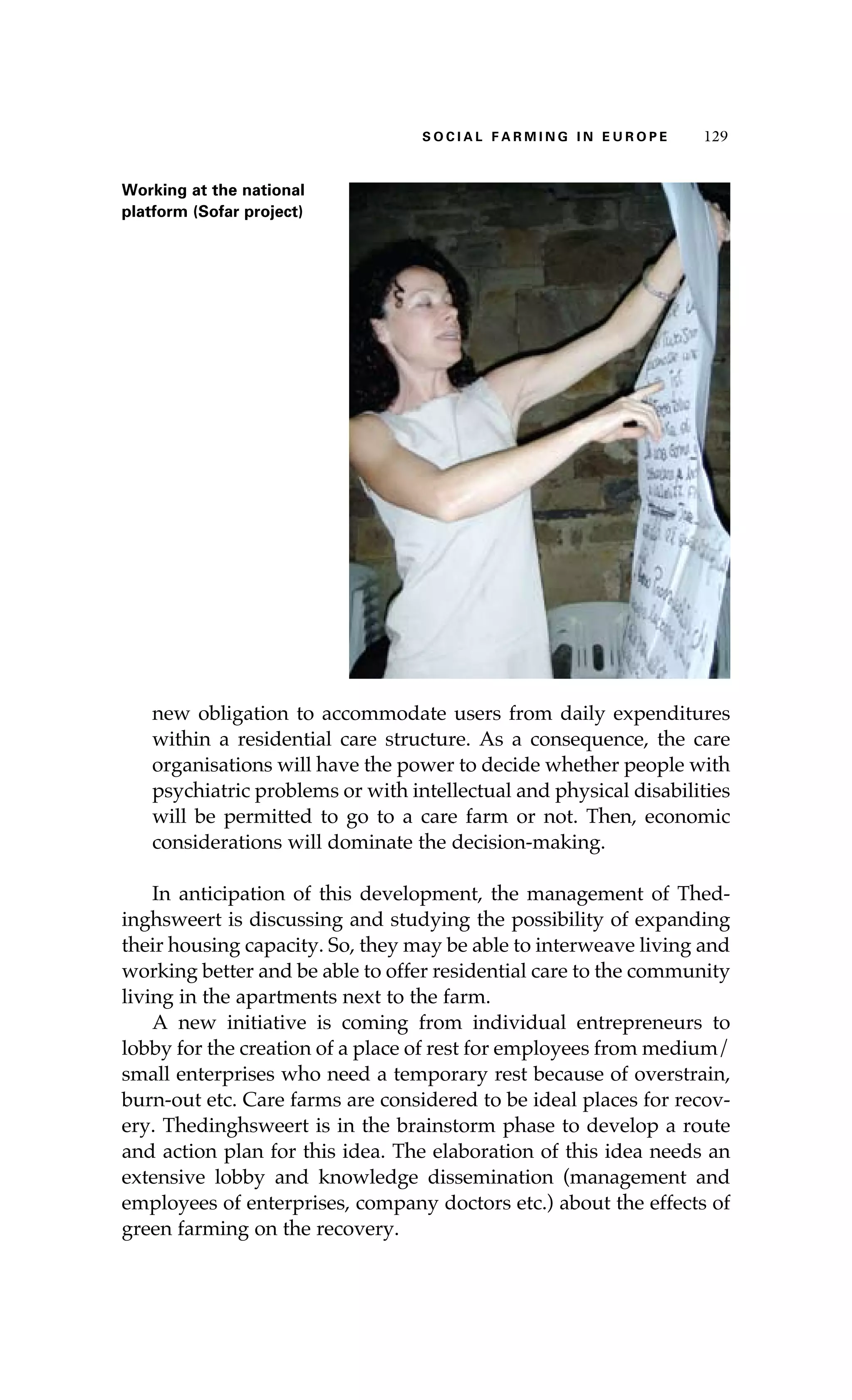 S oaci l afr mi n g i n E u r oep 129 
Working at the national 
platform (Sofar project) 
new obligation to accommodate users from daily expenditures 
within a residential care structure. As a consequence, the care 
organisations will have the power to decide whether people with 
psychiatric problems or with intellectual and physical disabilities 
will be permitted to go to a care farm or not. Then, economic 
considerations will dominate the decision-making. 
In anticipation of this development, the management of Thed-inghsweert 
is discussing and studying the possibility of expanding 
their housing capacity. So, they may be able to interweave living and 
working better and be able to offer residential care to the community 
living in the apartments next to the farm. 
A new initiative is coming from individual entrepreneurs to 
lobby for the creation of a place of rest for employees from medium/ 
small enterprises who need a temporary rest because of overstrain, 
burn-out etc. Care farms are considered to be ideal places for recov-ery. 
Thedinghsweert is in the brainstorm phase to develop a route 
and action plan for this idea. The elaboration of this idea needs an 
extensive lobby and knowledge dissemination (management and 
employees of enterprises, company doctors etc.) about the effects of 
green farming on the recovery. 
 