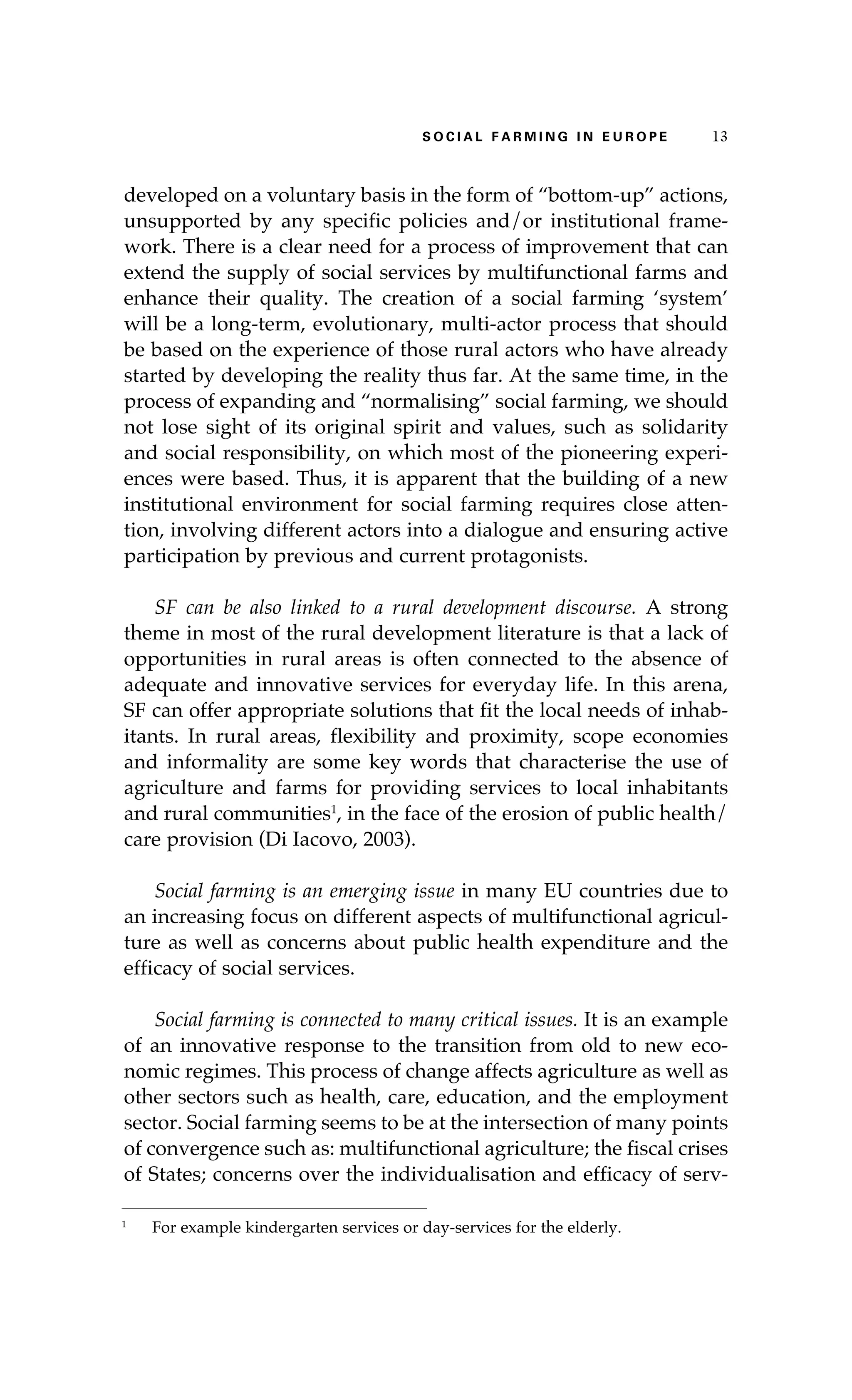 S oaci l afr mi n g i n E u r oep 13 
developed on a voluntary basis in the form of “bottom-up” actions, 
unsupported by any specific policies and/or institutional frame-work. 
There is a clear need for a process of improvement that can 
extend the supply of social services by multifunctional farms and 
enhance their quality. The creation of a social farming ‘system’ 
will be a long-term, evolutionary, multi-actor process that should 
be based on the experience of those rural actors who have already 
started by developing the reality thus far. At the same time, in the 
process of expanding and “normalising” social farming, we should 
not lose sight of its original spirit and values, such as solidarity 
and social responsibility, on which most of the pioneering experi-ences 
were based. Thus, it is apparent that the building of a new 
institutional environment for social farming requires close atten-tion, 
involving different actors into a dialogue and ensuring active 
participation by previous and current protagonists. 
SF can be also linked to a rural development discourse. A strong 
theme in most of the rural development literature is that a lack of 
opportunities in rural areas is often connected to the absence of 
adequate and innovative services for everyday life. In this arena, 
SF can offer appropriate solutions that fit the local needs of inhab-itants. 
In rural areas, flexibility and proximity, scope economies 
and informality are some key words that characterise the use of 
agriculture and farms for providing services to local inhabitants 
and rural communities1, in the face of the erosion of public health/ 
care provision (Di Iacovo, 2003). 
Social farming is an emerging issue in many EU countries due to 
an increasing focus on different aspects of multifunctional agricul-ture 
as well as concerns about public health expenditure and the 
efficacy of social services. 
Social farming is connected to many critical issues. It is an example 
of an innovative response to the transition from old to new eco-nomic 
regimes. This process of change affects agriculture as well as 
other sectors such as health, care, education, and the employment 
sector. Social farming seems to be at the intersection of many points 
of convergence such as: multifunctional agriculture; the fiscal crises 
of States; concerns over the individualisation and efficacy of serv- 
1 For example kindergarten services or day-services for the elderly. 
 