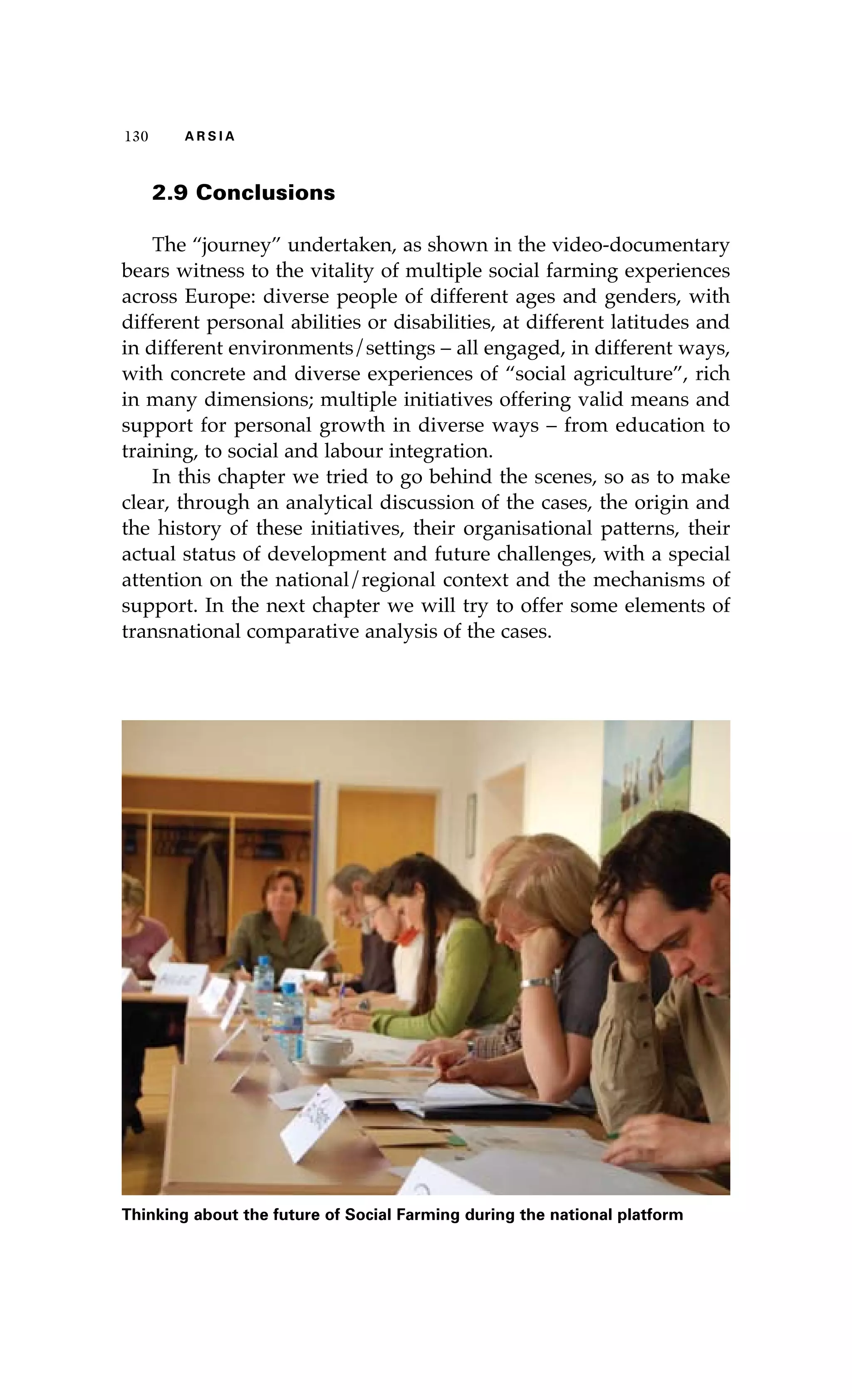 130 A R S I A 
2.9 Conclusions 
The “journey” undertaken, as shown in the video-documentary 
bears witness to the vitality of multiple social farming experiences 
across Europe: diverse people of different ages and genders, with 
different personal abilities or disabilities, at different latitudes and 
in different environments/settings – all engaged, in different ways, 
with concrete and diverse experiences of “social agriculture”, rich 
in many dimensions; multiple initiatives offering valid means and 
support for personal growth in diverse ways – from education to 
training, to social and labour integration. 
In this chapter we tried to go behind the scenes, so as to make 
clear, through an analytical discussion of the cases, the origin and 
the history of these initiatives, their organisational patterns, their 
actual status of development and future challenges, with a special 
attention on the national/regional context and the mechanisms of 
support. In the next chapter we will try to offer some elements of 
transnational comparative analysis of the cases. 
Thinking about the future of Social Farming during the national platform 
 