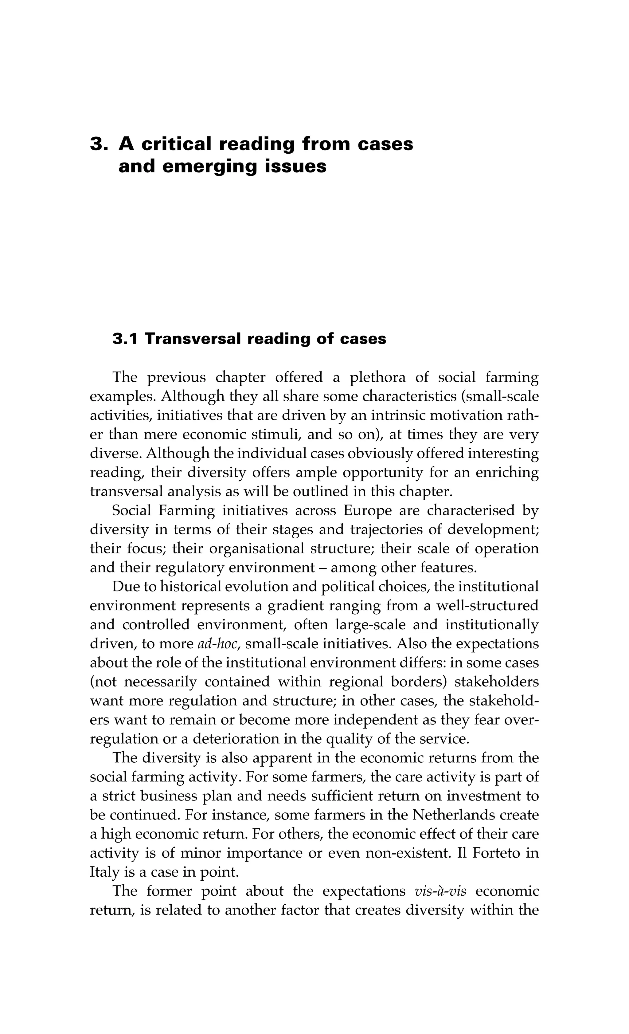 3. A critical reading from cases 
and emerging issues 
3.1 Transversal reading of cases 
The previous chapter offered a plethora of social farming 
examples. Although they all share some characteristics (small-scale 
activities, initiatives that are driven by an intrinsic motivation rath-er 
than mere economic stimuli, and so on), at times they are very 
diverse. Although the individual cases obviously offered interesting 
reading, their diversity offers ample opportunity for an enriching 
transversal analysis as will be outlined in this chapter. 
Social Farming initiatives across Europe are characterised by 
diversity in terms of their stages and trajectories of development; 
their focus; their organisational structure; their scale of operation 
and their regulatory environment – among other features. 
Due to historical evolution and political choices, the institutional 
environment represents a gradient ranging from a well-structured 
and controlled environment, often large-scale and institutionally 
driven, to more ad-hoc, small-scale initiatives. Also the expectations 
about the role of the institutional environment differs: in some cases 
(not necessarily contained within regional borders) stakeholders 
want more regulation and structure; in other cases, the stakehold-ers 
want to remain or become more independent as they fear over-regulation 
or a deterioration in the quality of the service. 
The diversity is also apparent in the economic returns from the 
social farming activity. For some farmers, the care activity is part of 
a strict business plan and needs sufficient return on investment to 
be continued. For instance, some farmers in the Netherlands create 
a high economic return. For others, the economic effect of their care 
activity is of minor importance or even non-existent. Il Forteto in 
Italy is a case in point. 
The former point about the expectations vis-à-vis economic 
return, is related to another factor that creates diversity within the 
 