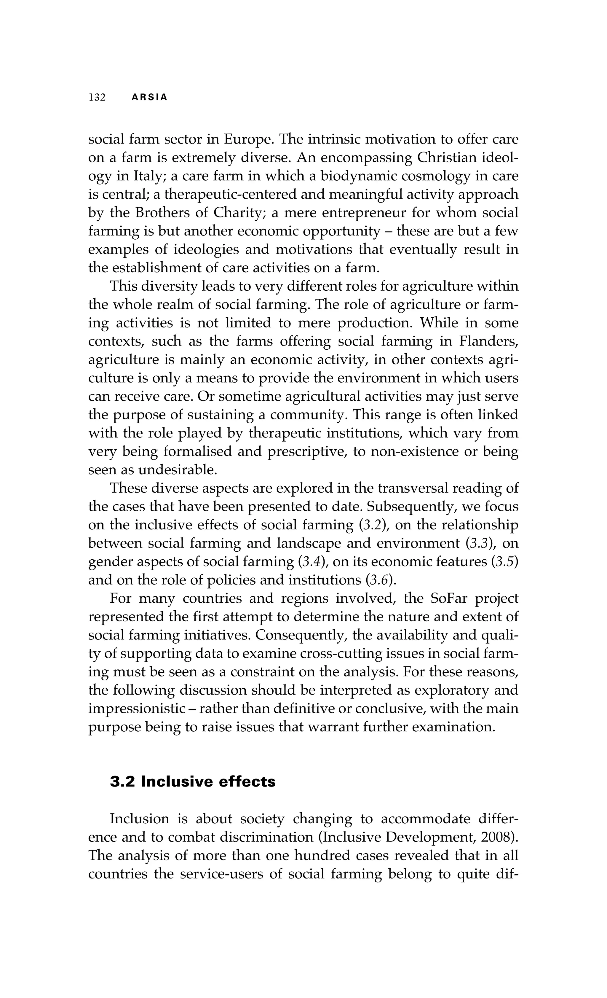 132 A R S I A 
social farm sector in Europe. The intrinsic motivation to offer care 
on a farm is extremely diverse. An encompassing Christian ideol-ogy 
in Italy; a care farm in which a biodynamic cosmology in care 
is central; a therapeutic-centered and meaningful activity approach 
by the Brothers of Charity; a mere entrepreneur for whom social 
farming is but another economic opportunity – these are but a few 
examples of ideologies and motivations that eventually result in 
the establishment of care activities on a farm. 
This diversity leads to very different roles for agriculture within 
the whole realm of social farming. The role of agriculture or farm-ing 
activities is not limited to mere production. While in some 
contexts, such as the farms offering social farming in Flanders, 
agriculture is mainly an economic activity, in other contexts agri-culture 
is only a means to provide the environment in which users 
can receive care. Or sometime agricultural activities may just serve 
the purpose of sustaining a community. This range is often linked 
with the role played by therapeutic institutions, which vary from 
very being formalised and prescriptive, to non-existence or being 
seen as undesirable. 
These diverse aspects are explored in the transversal reading of 
the cases that have been presented to date. Subsequently, we focus 
on the inclusive effects of social farming (3.2), on the relationship 
between social farming and landscape and environment (3.3), on 
gender aspects of social farming (3.4), on its economic features (3.5) 
and on the role of policies and institutions (3.6). 
For many countries and regions involved, the SoFar project 
represented the first attempt to determine the nature and extent of 
social farming initiatives. Consequently, the availability and quali-ty 
of supporting data to examine cross-cutting issues in social farm-ing 
must be seen as a constraint on the analysis. For these reasons, 
the following discussion should be interpreted as exploratory and 
impressionistic – rather than definitive or conclusive, with the main 
purpose being to raise issues that warrant further examination. 
3.2 Inclusive effects 
Inclusion is about society changing to accommodate differ-ence 
and to combat discrimination (Inclusive Development, 2008). 
The analysis of more than one hundred cases revealed that in all 
countries the service-users of social farming belong to quite dif- 
 