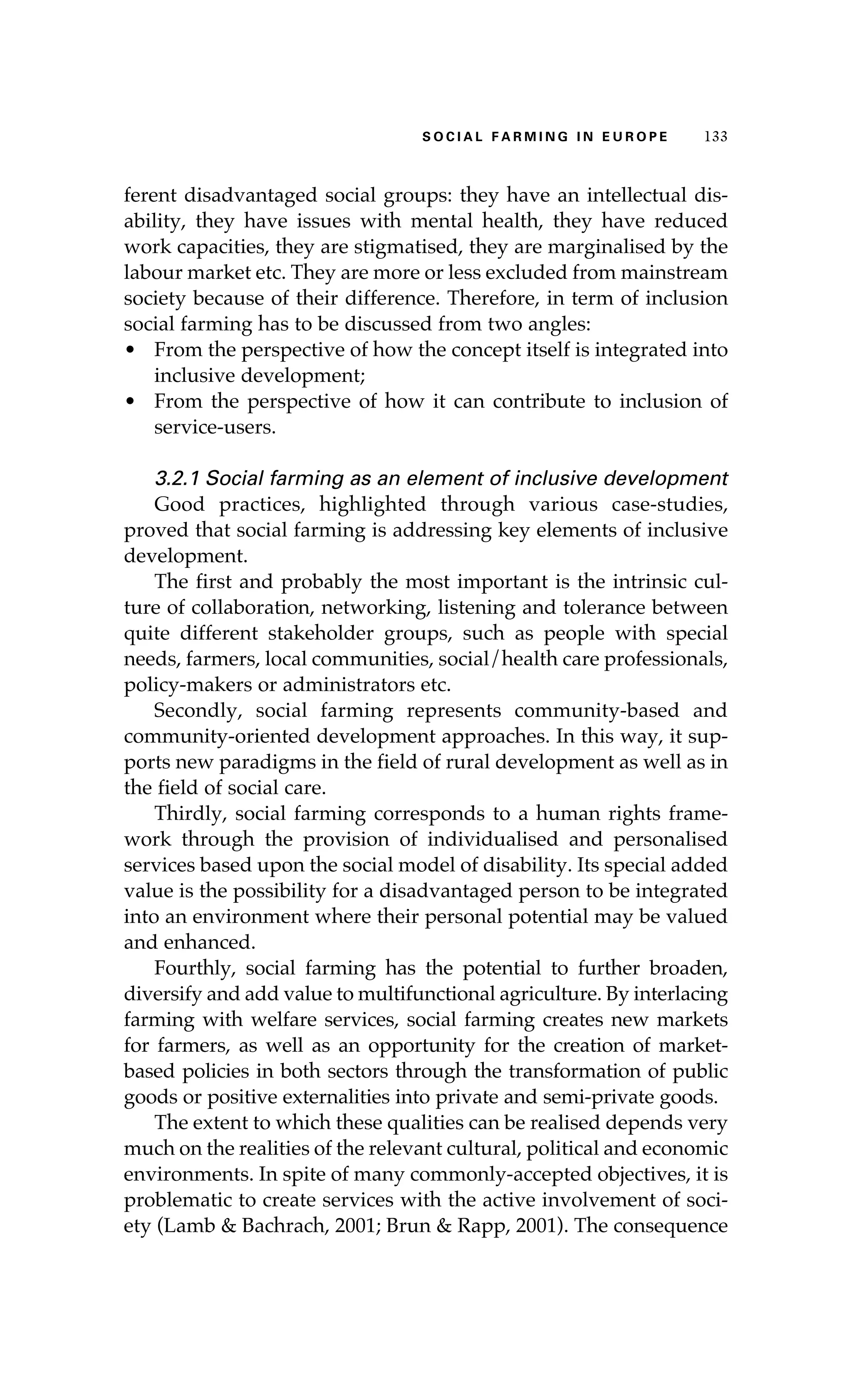 S oaci l afr mi n g i n E u r oep 133 
ferent disadvantaged social groups: they have an intellectual dis-ability, 
they have issues with mental health, they have reduced 
work capacities, they are stigmatised, they are marginalised by the 
labour market etc. They are more or less excluded from mainstream 
society because of their difference. Therefore, in term of inclusion 
social farming has to be discussed from two angles: 
• From the perspective of how the concept itself is integrated into 
inclusive development; 
• From the perspective of how it can contribute to inclusion of 
service-users. 
3.2.1 Social farming as an element of inclusive development 
Good practices, highlighted through various case-studies, 
proved that social farming is addressing key elements of inclusive 
development. 
The first and probably the most important is the intrinsic cul-ture 
of collaboration, networking, listening and tolerance between 
quite different stakeholder groups, such as people with special 
needs, farmers, local communities, social/health care professionals, 
policy-makers or administrators etc. 
Secondly, social farming represents community-based and 
community-oriented development approaches. In this way, it sup-ports 
new paradigms in the field of rural development as well as in 
the field of social care. 
Thirdly, social farming corresponds to a human rights frame-work 
through the provision of individualised and personalised 
services based upon the social model of disability. Its special added 
value is the possibility for a disadvantaged person to be integrated 
into an environment where their personal potential may be valued 
and enhanced. 
Fourthly, social farming has the potential to further broaden, 
diversify and add value to multifunctional agriculture. By interlacing 
farming with welfare services, social farming creates new markets 
for farmers, as well as an opportunity for the creation of market-based 
policies in both sectors through the transformation of public 
goods or positive externalities into private and semi-private goods. 
The extent to which these qualities can be realised depends very 
much on the realities of the relevant cultural, political and economic 
environments. In spite of many commonly-accepted objectives, it is 
problematic to create services with the active involvement of soci-ety 
(Lamb & Bachrach, 2001; Brun & Rapp, 2001). The consequence 
 