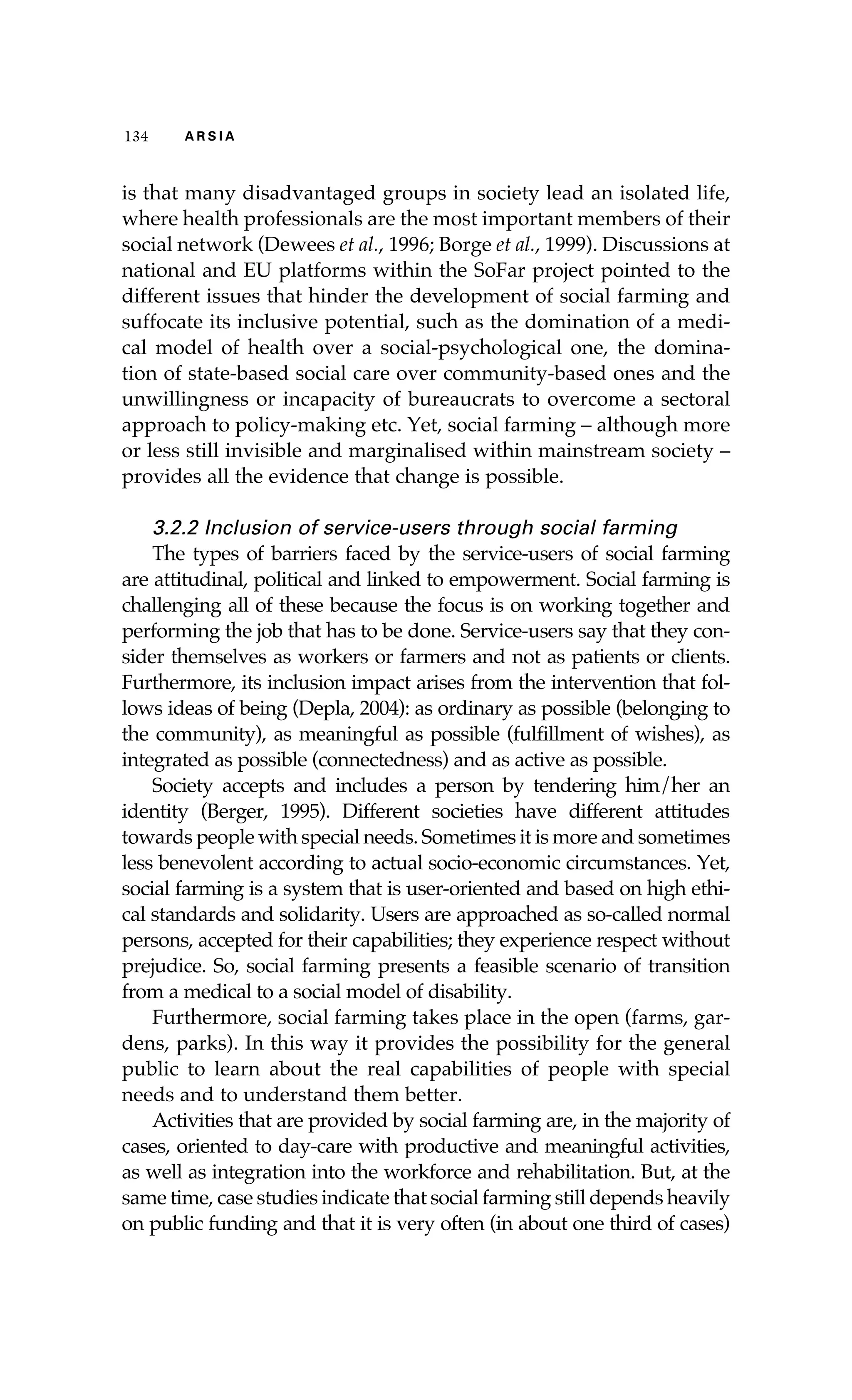 134 A R S I A 
is that many disadvantaged groups in society lead an isolated life, 
where health professionals are the most important members of their 
social network (Dewees et al., 1996; Borge et al., 1999). Discussions at 
national and EU platforms within the SoFar project pointed to the 
different issues that hinder the development of social farming and 
suffocate its inclusive potential, such as the domination of a medi-cal 
model of health over a social-psychological one, the domina-tion 
of state-based social care over community-based ones and the 
unwillingness or incapacity of bureaucrats to overcome a sectoral 
approach to policy-making etc. Yet, social farming – although more 
or less still invisible and marginalised within mainstream society – 
provides all the evidence that change is possible. 
3.2.2 Inclusion of service-users through social farming 
The types of barriers faced by the service-users of social farming 
are attitudinal, political and linked to empowerment. Social farming is 
challenging all of these because the focus is on working together and 
performing the job that has to be done. Service-users say that they con-sider 
themselves as workers or farmers and not as patients or clients. 
Furthermore, its inclusion impact arises from the intervention that fol-lows 
ideas of being (Depla, 2004): as ordinary as possible (belonging to 
the community), as meaningful as possible (fulfillment of wishes), as 
integrated as possible (connectedness) and as active as possible. 
Society accepts and includes a person by tendering him/her an 
identity (Berger, 1995). Different societies have different attitudes 
towards people with special needs. Sometimes it is more and sometimes 
less benevolent according to actual socio-economic circumstances. Yet, 
social farming is a system that is user-oriented and based on high ethi-cal 
standards and solidarity. Users are approached as so-called normal 
persons, accepted for their capabilities; they experience respect without 
prejudice. So, social farming presents a feasible scenario of transition 
from a medical to a social model of disability. 
Furthermore, social farming takes place in the open (farms, gar-dens, 
parks). In this way it provides the possibility for the general 
public to learn about the real capabilities of people with special 
needs and to understand them better. 
Activities that are provided by social farming are, in the majority of 
cases, oriented to day-care with productive and meaningful activities, 
as well as integration into the workforce and rehabilitation. But, at the 
same time, case studies indicate that social farming still depends heavily 
on public funding and that it is very often (in about one third of cases) 
 
