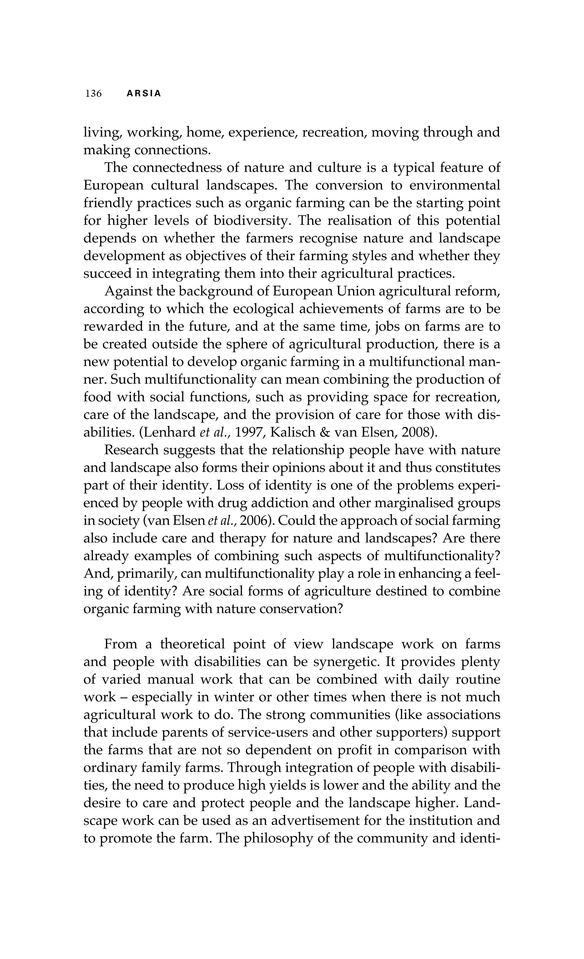 136 A R S I A 
living, working, home, experience, recreation, moving through and 
making connections. 
The connectedness of nature and culture is a typical feature of 
European cultural landscapes. The conversion to environmental 
friendly practices such as organic farming can be the starting point 
for higher levels of biodiversity. The realisation of this potential 
depends on whether the farmers recognise nature and landscape 
development as objectives of their farming styles and whether they 
succeed in integrating them into their agricultural practices. 
Against the background of European Union agricultural reform, 
according to which the ecological achievements of farms are to be 
rewarded in the future, and at the same time, jobs on farms are to 
be created outside the sphere of agricultural production, there is a 
new potential to develop organic farming in a multifunctional man-ner. 
Such multifunctionality can mean combining the production of 
food with social functions, such as providing space for recreation, 
care of the landscape, and the provision of care for those with dis-abilities. 
(Lenhard et al., 1997, Kalisch & van Elsen, 2008). 
Research suggests that the relationship people have with nature 
and landscape also forms their opinions about it and thus constitutes 
part of their identity. Loss of identity is one of the problems experi-enced 
by people with drug addiction and other marginalised groups 
in society (van Elsen et al., 2006). Could the approach of social farming 
also include care and therapy for nature and landscapes? Are there 
already examples of combining such aspects of multifunctionality? 
And, primarily, can multifunctionality play a role in enhancing a feel-ing 
of identity? Are social forms of agriculture destined to combine 
organic farming with nature conservation? 
From a theoretical point of view landscape work on farms 
and people with disabilities can be synergetic. It provides plenty 
of varied manual work that can be combined with daily routine 
work – especially in winter or other times when there is not much 
agricultural work to do. The strong communities (like associations 
that include parents of service-users and other supporters) support 
the farms that are not so dependent on profit in comparison with 
ordinary family farms. Through integration of people with disabili-ties, 
the need to produce high yields is lower and the ability and the 
desire to care and protect people and the landscape higher. Land-scape 
work can be used as an advertisement for the institution and 
to promote the farm. The philosophy of the community and identi- 
 