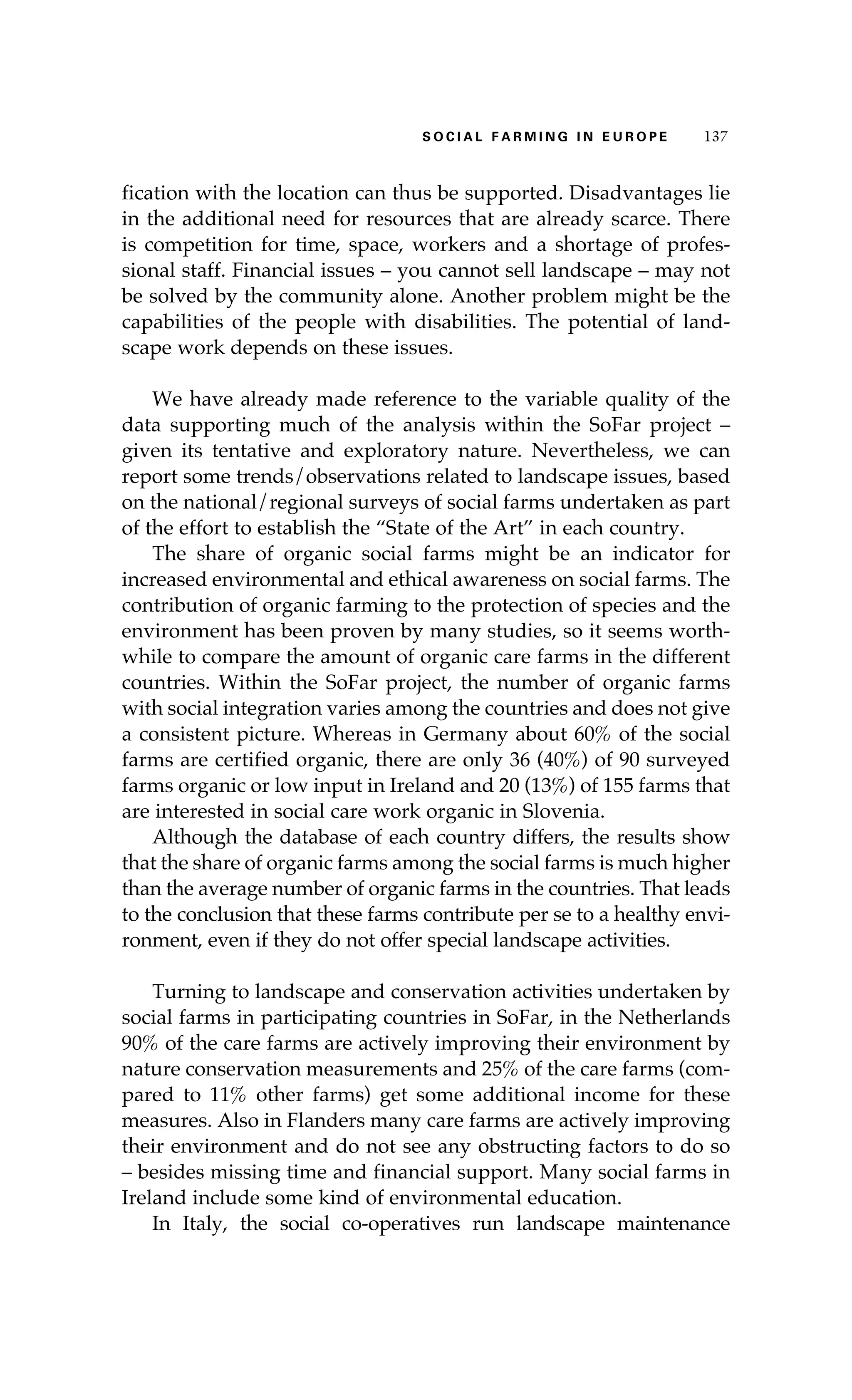S oaci l afr mi n g i n E u r oep 137 
fication with the location can thus be supported. Disadvantages lie 
in the additional need for resources that are already scarce. There 
is competition for time, space, workers and a shortage of profes-sional 
staff. Financial issues – you cannot sell landscape – may not 
be solved by the community alone. Another problem might be the 
capabilities of the people with disabilities. The potential of land-scape 
work depends on these issues. 
We have already made reference to the variable quality of the 
data supporting much of the analysis within the SoFar project – 
given its tentative and exploratory nature. Nevertheless, we can 
report some trends/observations related to landscape issues, based 
on the national/regional surveys of social farms undertaken as part 
of the effort to establish the “State of the Art” in each country. 
The share of organic social farms might be an indicator for 
increased environmental and ethical awareness on social farms. The 
contribution of organic farming to the protection of species and the 
environment has been proven by many studies, so it seems worth-while 
to compare the amount of organic care farms in the different 
countries. Within the SoFar project, the number of organic farms 
with social integration varies among the countries and does not give 
a consistent picture. Whereas in Germany about 60% of the social 
farms are certified organic, there are only 36 (40%) of 90 surveyed 
farms organic or low input in Ireland and 20 (13%) of 155 farms that 
are interested in social care work organic in Slovenia. 
Although the database of each country differs, the results show 
that the share of organic farms among the social farms is much higher 
than the average number of organic farms in the countries. That leads 
to the conclusion that these farms contribute per se to a healthy envi-ronment, 
even if they do not offer special landscape activities. 
Turning to landscape and conservation activities undertaken by 
social farms in participating countries in SoFar, in the Netherlands 
90% of the care farms are actively improving their environment by 
nature conservation measurements and 25% of the care farms (com-pared 
to 11% other farms) get some additional income for these 
measures. Also in Flanders many care farms are actively improving 
their environment and do not see any obstructing factors to do so 
– besides missing time and financial support. Many social farms in 
Ireland include some kind of environmental education. 
In Italy, the social co-operatives run landscape maintenance 
 