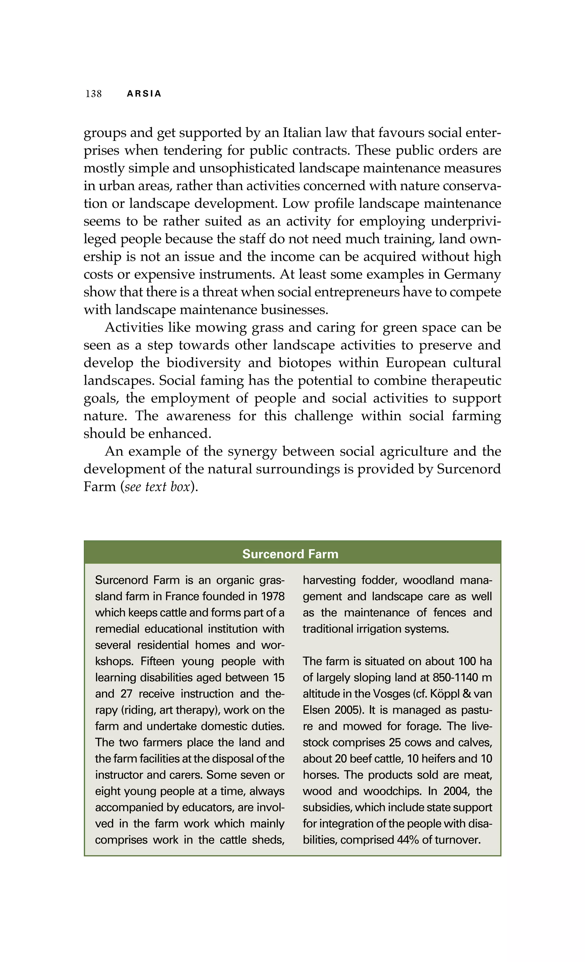 138 A R S I A 
groups and get supported by an Italian law that favours social enter-prises 
when tendering for public contracts. These public orders are 
mostly simple and unsophisticated landscape maintenance measures 
in urban areas, rather than activities concerned with nature conserva-tion 
or landscape development. Low profile landscape maintenance 
seems to be rather suited as an activity for employing underprivi-leged 
people because the staff do not need much training, land own-ership 
is not an issue and the income can be acquired without high 
costs or expensive instruments. At least some examples in Germany 
show that there is a threat when social entrepreneurs have to compete 
with landscape maintenance businesses. 
Activities like mowing grass and caring for green space can be 
seen as a step towards other landscape activities to preserve and 
develop the biodiversity and biotopes within European cultural 
landscapes. Social faming has the potential to combine therapeutic 
goals, the employment of people and social activities to support 
nature. The awareness for this challenge within social farming 
should be enhanced. 
An example of the synergy between social agriculture and the 
development of the natural surroundings is provided by Surcenord 
Farm (see text box). 
Surcenord Farm 
Surcenord Farm is an organic gras-sland 
farm in France founded in 1978 
which keeps cattle and forms part of a 
remedial educational institution with 
several residential homes and wor-kshops. 
Fifteen young people with 
learning disabilities aged between 15 
and 27 receive instruction and the-rapy 
(riding, art therapy), work on the 
farm and undertake domestic duties. 
The two farmers place the land and 
the farm facilities at the disposal of the 
instructor and carers. Some seven or 
eight young people at a time, always 
accompanied by educators, are invol-ved 
in the farm work which mainly 
comprises work in the cattle sheds, 
harvesting fodder, woodland mana-gement 
and landscape care as well 
as the maintenance of fences and 
traditional irrigation systems. 
The farm is situated on about 100 ha 
of largely sloping land at 850-1140 m 
altitude in the Vosges (cf. Köppl & van 
Elsen 2005). It is managed as pastu-re 
and mowed for forage. The live-stock 
comprises 25 cows and calves, 
about 20 beef cattle, 10 heifers and 10 
horses. The products sold are meat, 
wood and woodchips. In 2004, the 
subsidies, which include state support 
for integration of the people with disa-bilities, 
comprised 44% of turnover. 
 