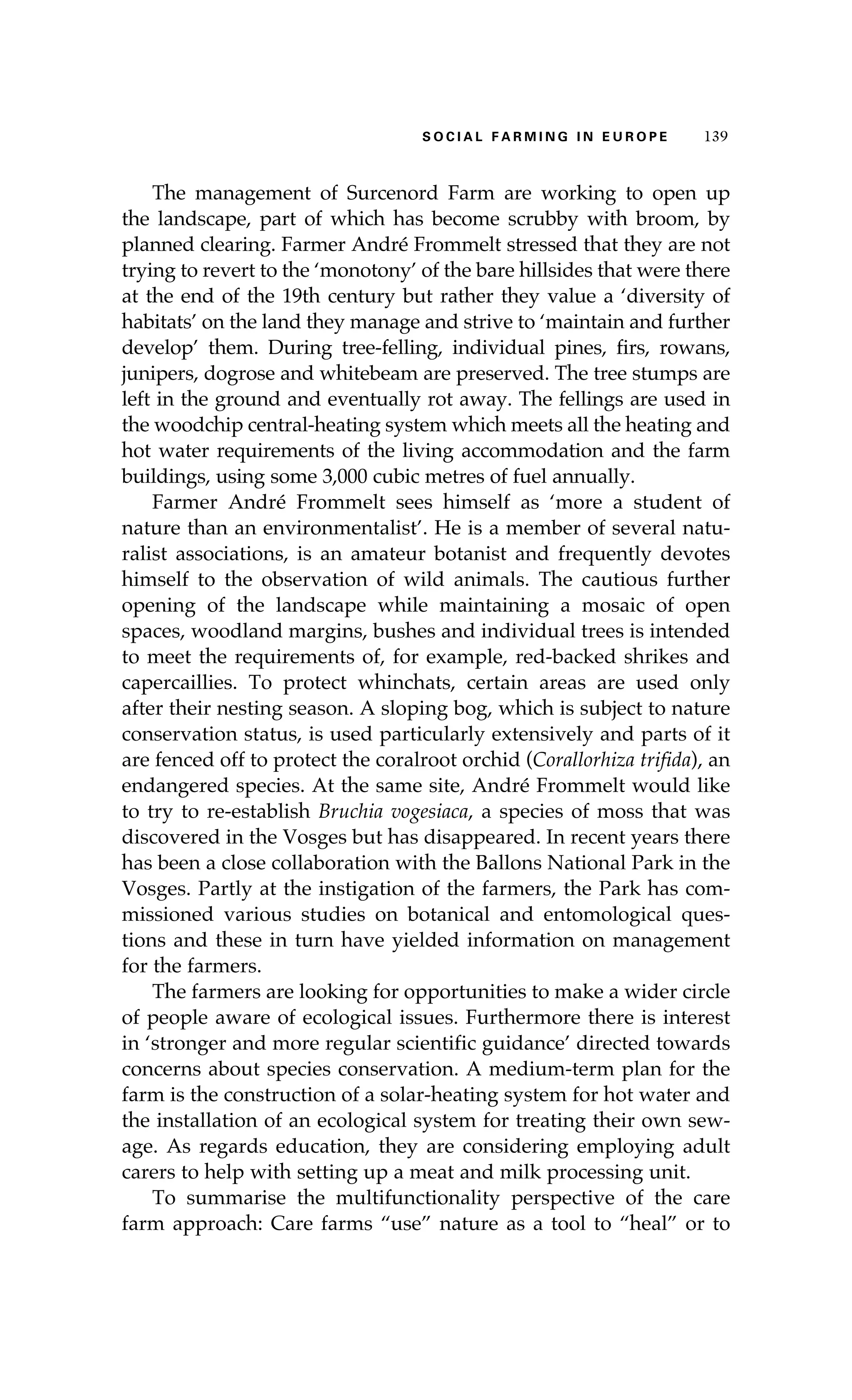 S oaci l afr mi n g i n E u r oep 139 
The management of Surcenord Farm are working to open up 
the landscape, part of which has become scrubby with broom, by 
planned clearing. Farmer André Frommelt stressed that they are not 
trying to revert to the ‘monotony’ of the bare hillsides that were there 
at the end of the 19th century but rather they value a ‘diversity of 
habitats’ on the land they manage and strive to ‘maintain and further 
develop’ them. During tree-felling, individual pines, firs, rowans, 
junipers, dogrose and whitebeam are preserved. The tree stumps are 
left in the ground and eventually rot away. The fellings are used in 
the woodchip central-heating system which meets all the heating and 
hot water requirements of the living accommodation and the farm 
buildings, using some 3,000 cubic metres of fuel annually. 
Farmer André Frommelt sees himself as ‘more a student of 
nature than an environmentalist’. He is a member of several natu-ralist 
associations, is an amateur botanist and frequently devotes 
himself to the observation of wild animals. The cautious further 
opening of the landscape while maintaining a mosaic of open 
spaces, woodland margins, bushes and individual trees is intended 
to meet the requirements of, for example, red-backed shrikes and 
capercaillies. To protect whinchats, certain areas are used only 
after their nesting season. A sloping bog, which is subject to nature 
conservation status, is used particularly extensively and parts of it 
are fenced off to protect the coralroot orchid (Corallorhiza trifida), an 
endangered species. At the same site, André Frommelt would like 
to try to re-establish Bruchia vogesiaca, a species of moss that was 
discovered in the Vosges but has disappeared. In recent years there 
has been a close collaboration with the Ballons National Park in the 
Vosges. Partly at the instigation of the farmers, the Park has com-missioned 
various studies on botanical and entomological ques-tions 
and these in turn have yielded information on management 
for the farmers. 
The farmers are looking for opportunities to make a wider circle 
of people aware of ecological issues. Furthermore there is interest 
in ‘stronger and more regular scientific guidance’ directed towards 
concerns about species conservation. A medium-term plan for the 
farm is the construction of a solar-heating system for hot water and 
the installation of an ecological system for treating their own sew-age. 
As regards education, they are considering employing adult 
carers to help with setting up a meat and milk processing unit. 
To summarise the multifunctionality perspective of the care 
farm approach: Care farms “use” nature as a tool to “heal” or to 
 