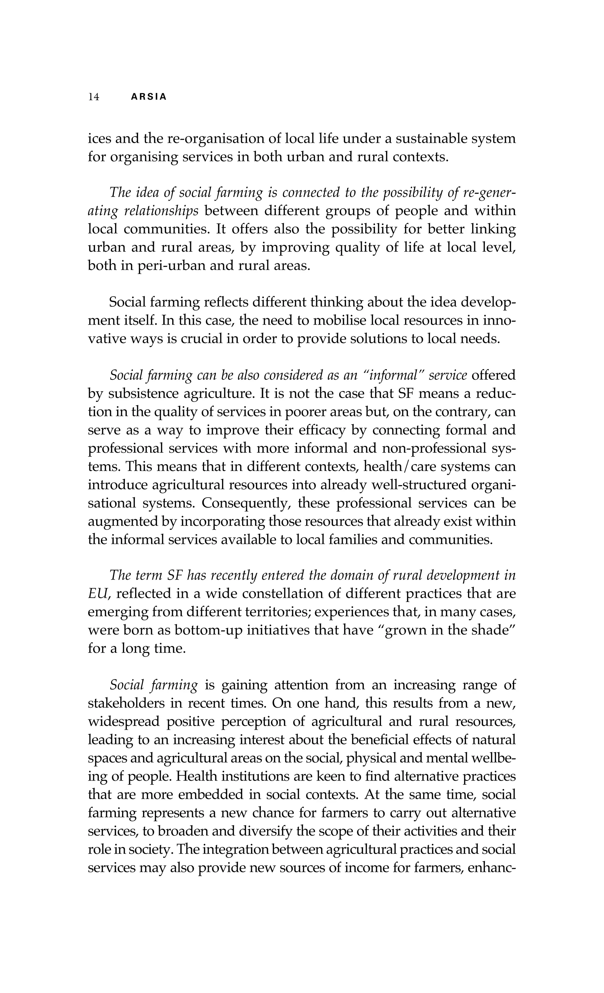 14 A R S I A 
ices and the re-organisation of local life under a sustainable system 
for organising services in both urban and rural contexts. 
The idea of social farming is connected to the possibility of re-gener-ating 
relationships between different groups of people and within 
local communities. It offers also the possibility for better linking 
urban and rural areas, by improving quality of life at local level, 
both in peri-urban and rural areas. 
Social farming reflects different thinking about the idea develop-ment 
itself. In this case, the need to mobilise local resources in inno-vative 
ways is crucial in order to provide solutions to local needs. 
Social farming can be also considered as an “informal” service offered 
by subsistence agriculture. It is not the case that SF means a reduc-tion 
in the quality of services in poorer areas but, on the contrary, can 
serve as a way to improve their efficacy by connecting formal and 
professional services with more informal and non-professional sys-tems. 
This means that in different contexts, health/care systems can 
introduce agricultural resources into already well-structured organi-sational 
systems. Consequently, these professional services can be 
augmented by incorporating those resources that already exist within 
the informal services available to local families and communities. 
The term SF has recently entered the domain of rural development in 
EU, reflected in a wide constellation of different practices that are 
emerging from different territories; experiences that, in many cases, 
were born as bottom-up initiatives that have “grown in the shade” 
for a long time. 
Social farming is gaining attention from an increasing range of 
stakeholders in recent times. On one hand, this results from a new, 
widespread positive perception of agricultural and rural resources, 
leading to an increasing interest about the beneficial effects of natural 
spaces and agricultural areas on the social, physical and mental wellbe-ing 
of people. Health institutions are keen to find alternative practices 
that are more embedded in social contexts. At the same time, social 
farming represents a new chance for farmers to carry out alternative 
services, to broaden and diversify the scope of their activities and their 
role in society. The integration between agricultural practices and social 
services may also provide new sources of income for farmers, enhanc- 
 