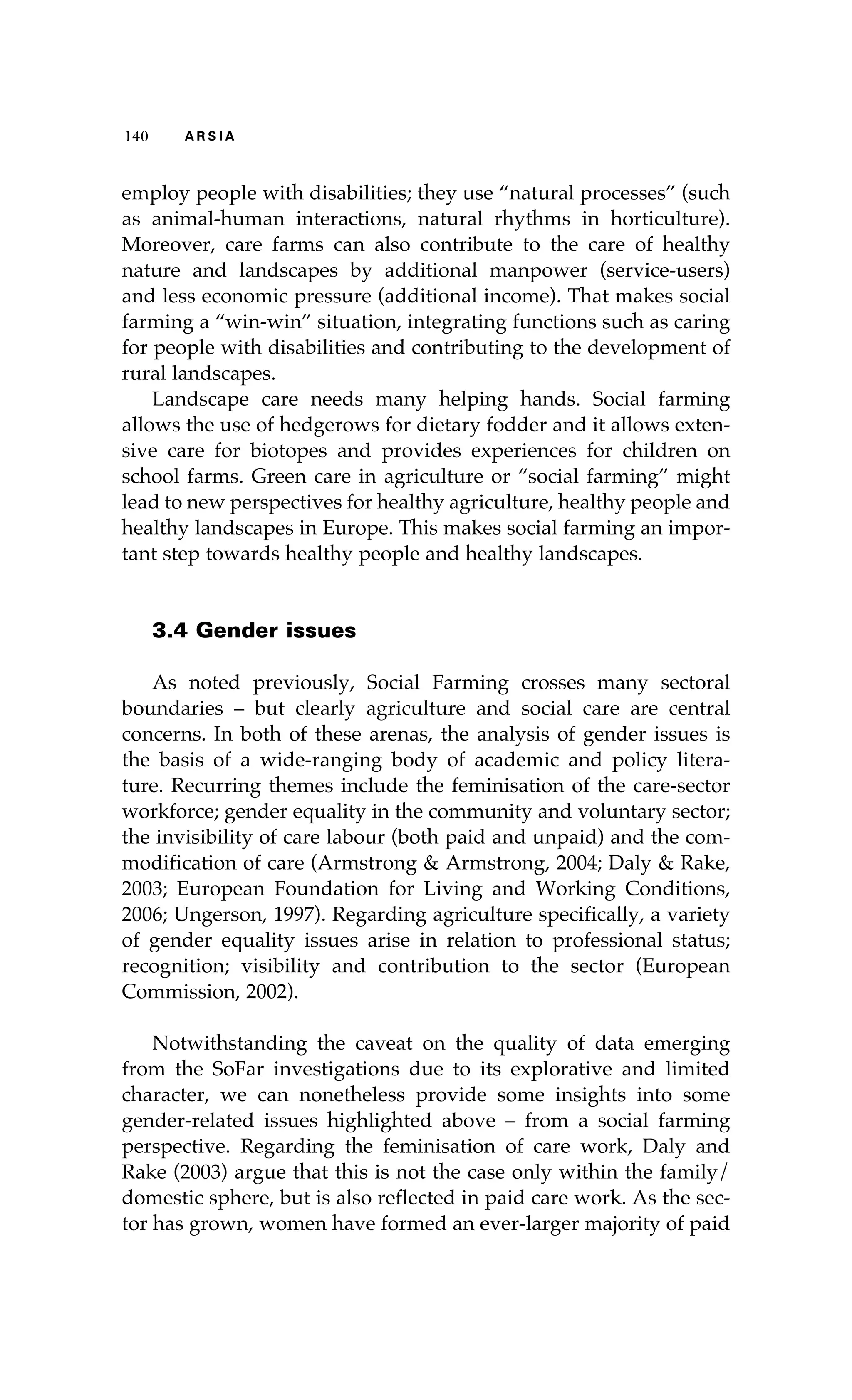 140 A R S I A 
employ people with disabilities; they use “natural processes” (such 
as animal-human interactions, natural rhythms in horticulture). 
Moreover, care farms can also contribute to the care of healthy 
nature and landscapes by additional manpower (service-users) 
and less economic pressure (additional income). That makes social 
farming a “win-win” situation, integrating functions such as caring 
for people with disabilities and contributing to the development of 
rural landscapes. 
Landscape care needs many helping hands. Social farming 
allows the use of hedgerows for dietary fodder and it allows exten-sive 
care for biotopes and provides experiences for children on 
school farms. Green care in agriculture or “social farming” might 
lead to new perspectives for healthy agriculture, healthy people and 
healthy landscapes in Europe. This makes social farming an impor-tant 
step towards healthy people and healthy landscapes. 
3.4 Gender issues 
As noted previously, Social Farming crosses many sectoral 
boundaries – but clearly agriculture and social care are central 
concerns. In both of these arenas, the analysis of gender issues is 
the basis of a wide-ranging body of academic and policy litera-ture. 
Recurring themes include the feminisation of the care-sector 
workforce; gender equality in the community and voluntary sector; 
the invisibility of care labour (both paid and unpaid) and the com-modification 
of care (Armstrong & Armstrong, 2004; Daly & Rake, 
2003; European Foundation for Living and Working Conditions, 
2006; Ungerson, 1997). Regarding agriculture specifically, a variety 
of gender equality issues arise in relation to professional status; 
recognition; visibility and contribution to the sector (European 
Commission, 2002). 
Notwithstanding the caveat on the quality of data emerging 
from the SoFar investigations due to its explorative and limited 
character, we can nonetheless provide some insights into some 
gender-related issues highlighted above – from a social farming 
perspective. Regarding the feminisation of care work, Daly and 
Rake (2003) argue that this is not the case only within the family/ 
domestic sphere, but is also reflected in paid care work. As the sec-tor 
has grown, women have formed an ever-larger majority of paid 
 