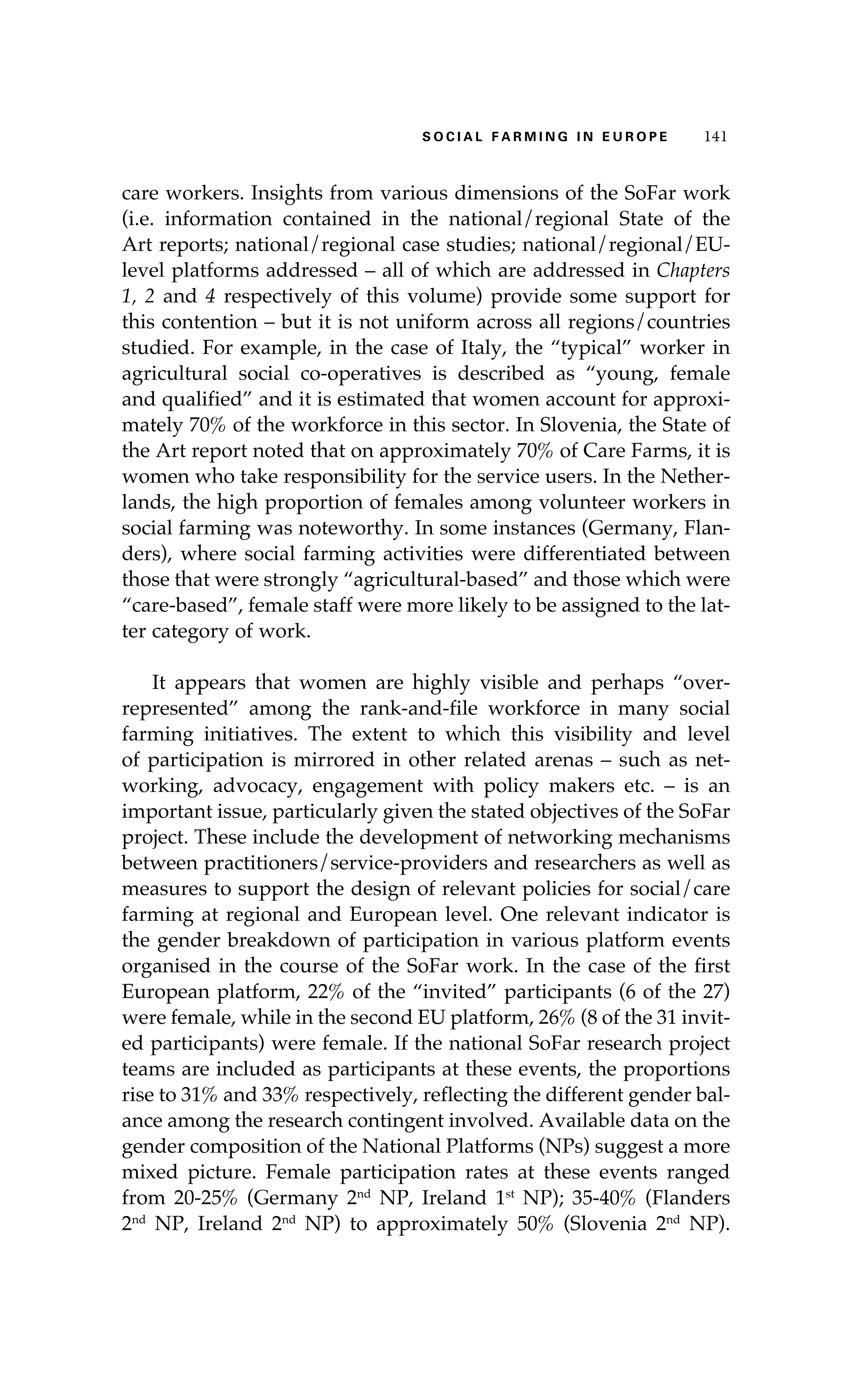 S oaci l afr mi n g i n E u r oep 141 
care workers. Insights from various dimensions of the SoFar work 
(i.e. information contained in the national/regional State of the 
Art reports; national/regional case studies; national/regional/EU-level 
platforms addressed – all of which are addressed in Chapters 
1, 2 and 4 respectively of this volume) provide some support for 
this contention – but it is not uniform across all regions/countries 
studied. For example, in the case of Italy, the “typical” worker in 
agricultural social co-operatives is described as “young, female 
and qualified” and it is estimated that women account for approxi-mately 
70% of the workforce in this sector. In Slovenia, the State of 
the Art report noted that on approximately 70% of Care Farms, it is 
women who take responsibility for the service users. In the Nether-lands, 
the high proportion of females among volunteer workers in 
social farming was noteworthy. In some instances (Germany, Flan-ders), 
where social farming activities were differentiated between 
those that were strongly “agricultural-based” and those which were 
“care-based”, female staff were more likely to be assigned to the lat-ter 
category of work. 
It appears that women are highly visible and perhaps “over-represented” 
among the rank-and-file workforce in many social 
farming initiatives. The extent to which this visibility and level 
of participation is mirrored in other related arenas – such as net-working, 
advocacy, engagement with policy makers etc. – is an 
important issue, particularly given the stated objectives of the SoFar 
project. These include the development of networking mechanisms 
between practitioners/service-providers and researchers as well as 
measures to support the design of relevant policies for social/care 
farming at regional and European level. One relevant indicator is 
the gender breakdown of participation in various platform events 
organised in the course of the SoFar work. In the case of the first 
European platform, 22% of the “invited” participants (6 of the 27) 
were female, while in the second EU platform, 26% (8 of the 31 invit-ed 
participants) were female. If the national SoFar research project 
teams are included as participants at these events, the proportions 
rise to 31% and 33% respectively, reflecting the different gender bal-ance 
among the research contingent involved. Available data on the 
gender composition of the National Platforms (NPs) suggest a more 
mixed picture. Female participation rates at these events ranged 
from 20-25% (Germany 2nd NP, Ireland 1st NP); 35-40% (Flanders 
2nd NP, Ireland 2nd NP) to approximately 50% (Slovenia 2nd NP). 
 