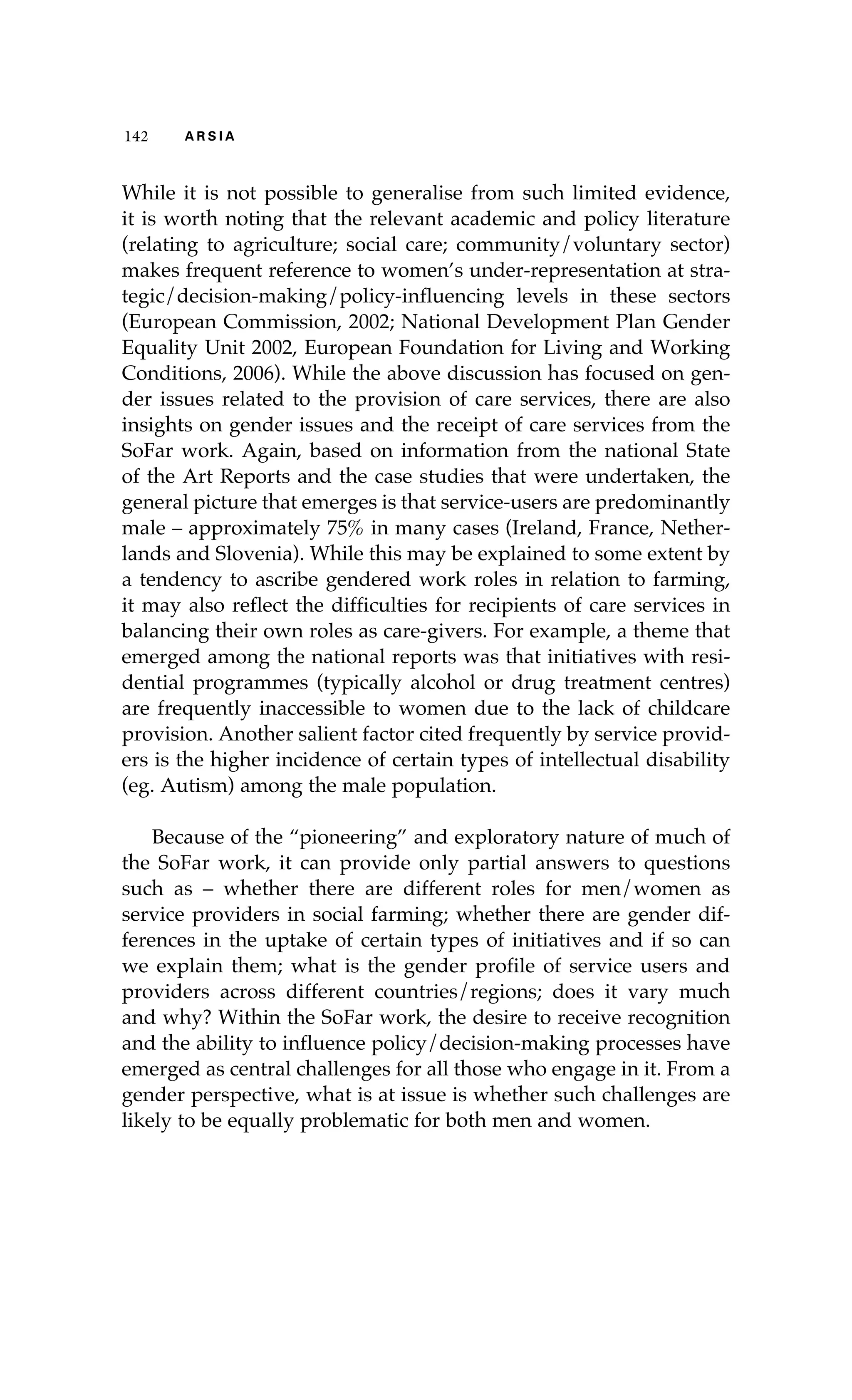 142 A R S I A 
While it is not possible to generalise from such limited evidence, 
it is worth noting that the relevant academic and policy literature 
(relating to agriculture; social care; community/voluntary sector) 
makes frequent reference to women’s under-representation at stra-tegic/ 
decision-making/policy-influencing levels in these sectors 
(European Commission, 2002; National Development Plan Gender 
Equality Unit 2002, European Foundation for Living and Working 
Conditions, 2006). While the above discussion has focused on gen-der 
issues related to the provision of care services, there are also 
insights on gender issues and the receipt of care services from the 
SoFar work. Again, based on information from the national State 
of the Art Reports and the case studies that were undertaken, the 
general picture that emerges is that service-users are predominantly 
male – approximately 75% in many cases (Ireland, France, Nether-lands 
and Slovenia). While this may be explained to some extent by 
a tendency to ascribe gendered work roles in relation to farming, 
it may also reflect the difficulties for recipients of care services in 
balancing their own roles as care-givers. For example, a theme that 
emerged among the national reports was that initiatives with resi-dential 
programmes (typically alcohol or drug treatment centres) 
are frequently inaccessible to women due to the lack of childcare 
provision. Another salient factor cited frequently by service provid-ers 
is the higher incidence of certain types of intellectual disability 
(eg. Autism) among the male population. 
Because of the “pioneering” and exploratory nature of much of 
the SoFar work, it can provide only partial answers to questions 
such as – whether there are different roles for men/women as 
service providers in social farming; whether there are gender dif-ferences 
in the uptake of certain types of initiatives and if so can 
we explain them; what is the gender profile of service users and 
providers across different countries/regions; does it vary much 
and why? Within the SoFar work, the desire to receive recognition 
and the ability to influence policy/decision-making processes have 
emerged as central challenges for all those who engage in it. From a 
gender perspective, what is at issue is whether such challenges are 
likely to be equally problematic for both men and women. 
 