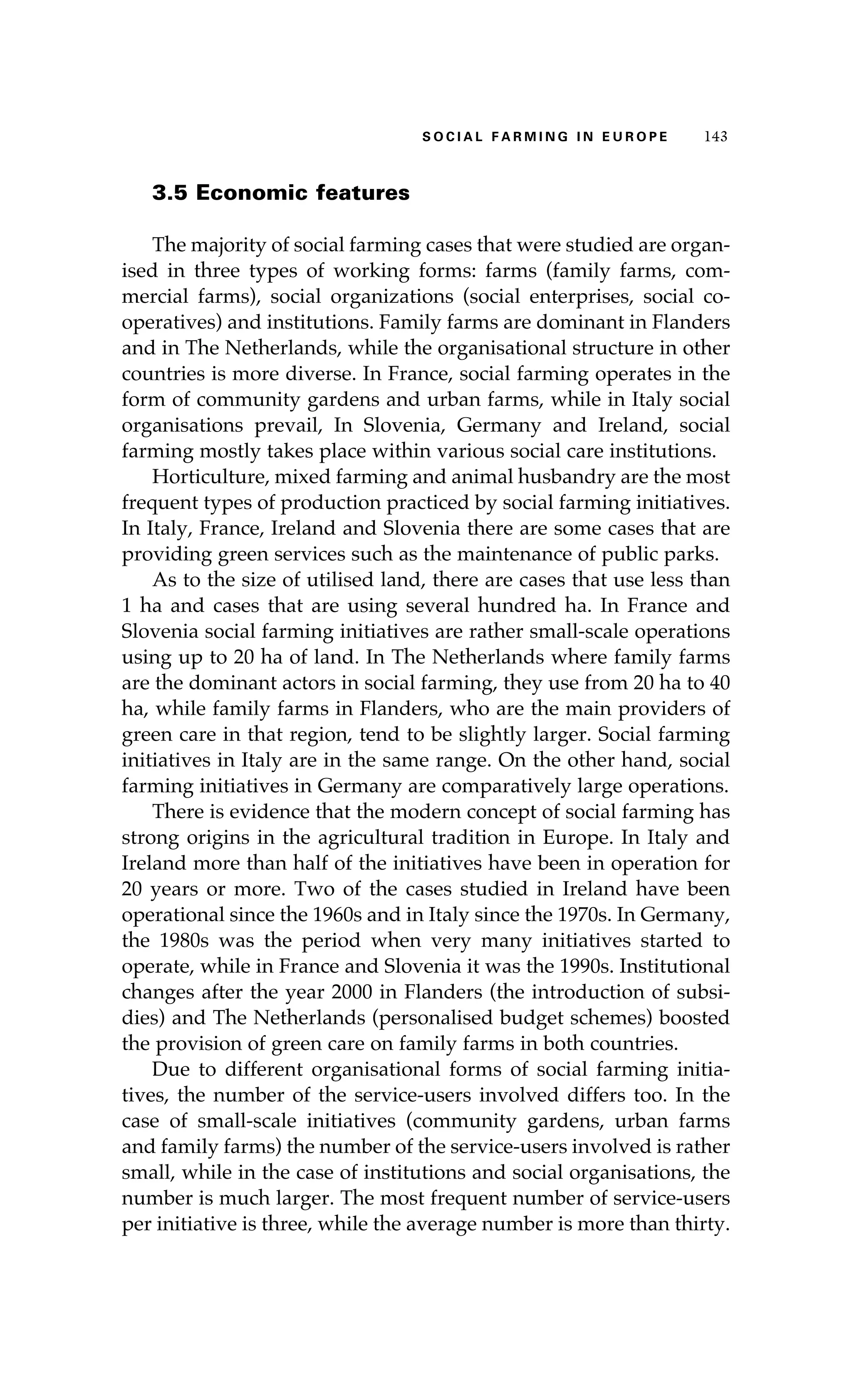 S oaci l afr mi n g i n E u r oep 143 
3.5 Economic features 
The majority of social farming cases that were studied are organ-ised 
in three types of working forms: farms (family farms, com-mercial 
farms), social organizations (social enterprises, social co-operatives) 
and institutions. Family farms are dominant in Flanders 
and in The Netherlands, while the organisational structure in other 
countries is more diverse. In France, social farming operates in the 
form of community gardens and urban farms, while in Italy social 
organisations prevail, In Slovenia, Germany and Ireland, social 
farming mostly takes place within various social care institutions. 
Horticulture, mixed farming and animal husbandry are the most 
frequent types of production practiced by social farming initiatives. 
In Italy, France, Ireland and Slovenia there are some cases that are 
providing green services such as the maintenance of public parks. 
As to the size of utilised land, there are cases that use less than 
1 ha and cases that are using several hundred ha. In France and 
Slovenia social farming initiatives are rather small-scale operations 
using up to 20 ha of land. In The Netherlands where family farms 
are the dominant actors in social farming, they use from 20 ha to 40 
ha, while family farms in Flanders, who are the main providers of 
green care in that region, tend to be slightly larger. Social farming 
initiatives in Italy are in the same range. On the other hand, social 
farming initiatives in Germany are comparatively large operations. 
There is evidence that the modern concept of social farming has 
strong origins in the agricultural tradition in Europe. In Italy and 
Ireland more than half of the initiatives have been in operation for 
20 years or more. Two of the cases studied in Ireland have been 
operational since the 1960s and in Italy since the 1970s. In Germany, 
the 1980s was the period when very many initiatives started to 
operate, while in France and Slovenia it was the 1990s. Institutional 
changes after the year 2000 in Flanders (the introduction of subsi-dies) 
and The Netherlands (personalised budget schemes) boosted 
the provision of green care on family farms in both countries. 
Due to different organisational forms of social farming initia-tives, 
the number of the service-users involved differs too. In the 
case of small-scale initiatives (community gardens, urban farms 
and family farms) the number of the service-users involved is rather 
small, while in the case of institutions and social organisations, the 
number is much larger. The most frequent number of service-users 
per initiative is three, while the average number is more than thirty. 
 