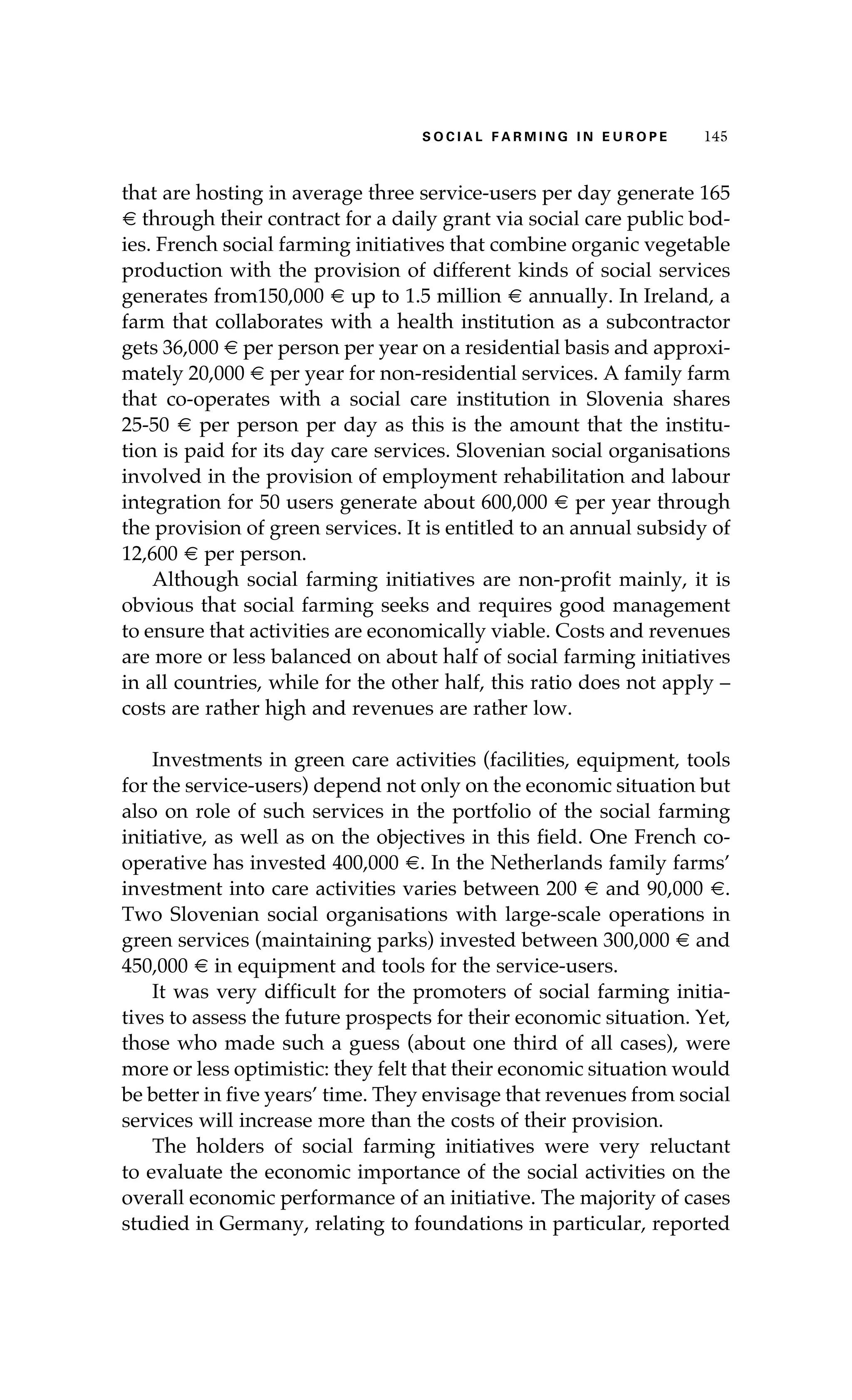 S oaci l afr mi n g i n E u r oep 145 
that are hosting in average three service-users per day generate 165 
€ through their contract for a daily grant via social care public bod-ies. 
French social farming initiatives that combine organic vegetable 
production with the provision of different kinds of social services 
generates from150,000 € up to 1.5 million € annually. In Ireland, a 
farm that collaborates with a health institution as a subcontractor 
gets 36,000 € per person per year on a residential basis and approxi-mately 
20,000 € per year for non-residential services. A family farm 
that co-operates with a social care institution in Slovenia shares 
25-50 € per person per day as this is the amount that the institu-tion 
is paid for its day care services. Slovenian social organisations 
involved in the provision of employment rehabilitation and labour 
integration for 50 users generate about 600,000 € per year through 
the provision of green services. It is entitled to an annual subsidy of 
12,600 € per person. 
Although social farming initiatives are non-profit mainly, it is 
obvious that social farming seeks and requires good management 
to ensure that activities are economically viable. Costs and revenues 
are more or less balanced on about half of social farming initiatives 
in all countries, while for the other half, this ratio does not apply – 
costs are rather high and revenues are rather low. 
Investments in green care activities (facilities, equipment, tools 
for the service-users) depend not only on the economic situation but 
also on role of such services in the portfolio of the social farming 
initiative, as well as on the objectives in this field. One French co-operative 
has invested 400,000 €. In the Netherlands family farms’ 
investment into care activities varies between 200 € and 90,000 €. 
Two Slovenian social organisations with large-scale operations in 
green services (maintaining parks) invested between 300,000 € and 
450,000 € in equipment and tools for the service-users. 
It was very difficult for the promoters of social farming initia-tives 
to assess the future prospects for their economic situation. Yet, 
those who made such a guess (about one third of all cases), were 
more or less optimistic: they felt that their economic situation would 
be better in five years’ time. They envisage that revenues from social 
services will increase more than the costs of their provision. 
The holders of social farming initiatives were very reluctant 
to evaluate the economic importance of the social activities on the 
overall economic performance of an initiative. The majority of cases 
studied in Germany, relating to foundations in particular, reported 
 