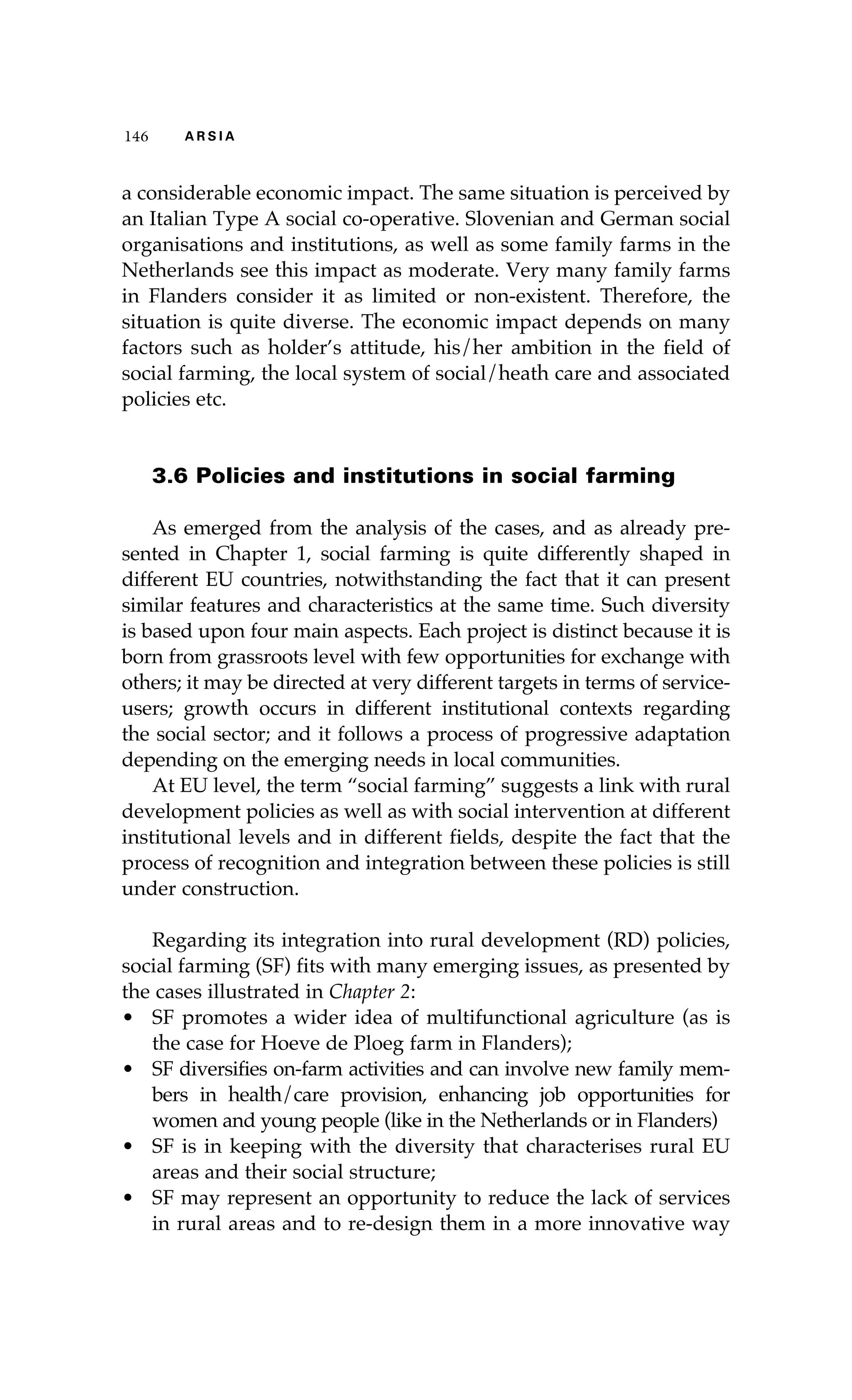 146 A R S I A 
a considerable economic impact. The same situation is perceived by 
an Italian Type A social co-operative. Slovenian and German social 
organisations and institutions, as well as some family farms in the 
Netherlands see this impact as moderate. Very many family farms 
in Flanders consider it as limited or non-existent. Therefore, the 
situation is quite diverse. The economic impact depends on many 
factors such as holder’s attitude, his/her ambition in the field of 
social farming, the local system of social/heath care and associated 
policies etc. 
3.6 Policies and institutions in social farming 
As emerged from the analysis of the cases, and as already pre-sented 
in Chapter 1, social farming is quite differently shaped in 
different EU countries, notwithstanding the fact that it can present 
similar features and characteristics at the same time. Such diversity 
is based upon four main aspects. Each project is distinct because it is 
born from grassroots level with few opportunities for exchange with 
others; it may be directed at very different targets in terms of service-users; 
growth occurs in different institutional contexts regarding 
the social sector; and it follows a process of progressive adaptation 
depending on the emerging needs in local communities. 
At EU level, the term “social farming” suggests a link with rural 
development policies as well as with social intervention at different 
institutional levels and in different fields, despite the fact that the 
process of recognition and integration between these policies is still 
under construction. 
Regarding its integration into rural development (RD) policies, 
social farming (SF) fits with many emerging issues, as presented by 
the cases illustrated in Chapter 2: 
• SF promotes a wider idea of multifunctional agriculture (as is 
the case for Hoeve de Ploeg farm in Flanders); 
• SF diversifies on-farm activities and can involve new family mem-bers 
in health/care provision, enhancing job opportunities for 
women and young people (like in the Netherlands or in Flanders) 
• SF is in keeping with the diversity that characterises rural EU 
areas and their social structure; 
• SF may represent an opportunity to reduce the lack of services 
in rural areas and to re-design them in a more innovative way 
 
