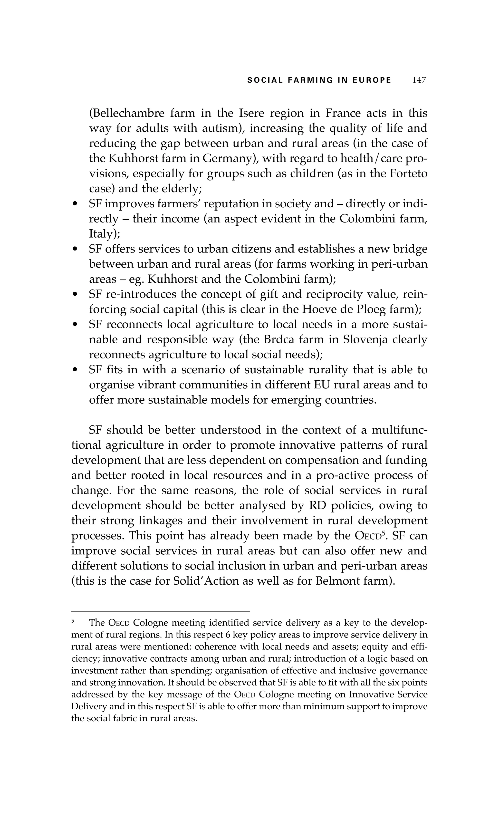 S oaci l afr mi n g i n E u r oep 147 
(Bellechambre farm in the Isere region in France acts in this 
way for adults with autism), increasing the quality of life and 
reducing the gap between urban and rural areas (in the case of 
the Kuhhorst farm in Germany), with regard to health/care pro-visions, 
especially for groups such as children (as in the Forteto 
case) and the elderly; 
• SF improves farmers’ reputation in society and – directly or indi-rectly 
– their income (an aspect evident in the Colombini farm, 
Italy); 
• SF offers services to urban citizens and establishes a new bridge 
between urban and rural areas (for farms working in peri-urban 
areas – eg. Kuhhorst and the Colombini farm); 
• SF re-introduces the concept of gift and reciprocity value, rein-forcing 
social capital (this is clear in the Hoeve de Ploeg farm); 
• SF reconnects local agriculture to local needs in a more sustai-nable 
and responsible way (the Brdca farm in Slovenja clearly 
reconnects agriculture to local social needs); 
• SF fits in with a scenario of sustainable rurality that is able to 
organise vibrant communities in different EU rural areas and to 
offer more sustainable models for emerging countries. 
SF should be better understood in the context of a multifunc-tional 
agriculture in order to promote innovative patterns of rural 
development that are less dependent on compensation and funding 
and better rooted in local resources and in a pro-active process of 
change. For the same reasons, the role of social services in rural 
development should be better analysed by RD policies, owing to 
their strong linkages and their involvement in rural development 
processes. This point has already been made by the Oecd5. SF can 
improve social services in rural areas but can also offer new and 
different solutions to social inclusion in urban and peri-urban areas 
(this is the case for Solid’Action as well as for Belmont farm). 
5 The Oecd Cologne meeting identified service delivery as a key to the develop-ment 
of rural regions. In this respect 6 key policy areas to improve service delivery in 
rural areas were mentioned: coherence with local needs and assets; equity and effi-ciency; 
innovative contracts among urban and rural; introduction of a logic based on 
investment rather than spending; organisation of effective and inclusive governance 
and strong innovation. It should be observed that SF is able to fit with all the six points 
addressed by the key message of the Oecd Cologne meeting on Innovative Service 
Delivery and in this respect SF is able to offer more than minimum support to improve 
the social fabric in rural areas. 
 