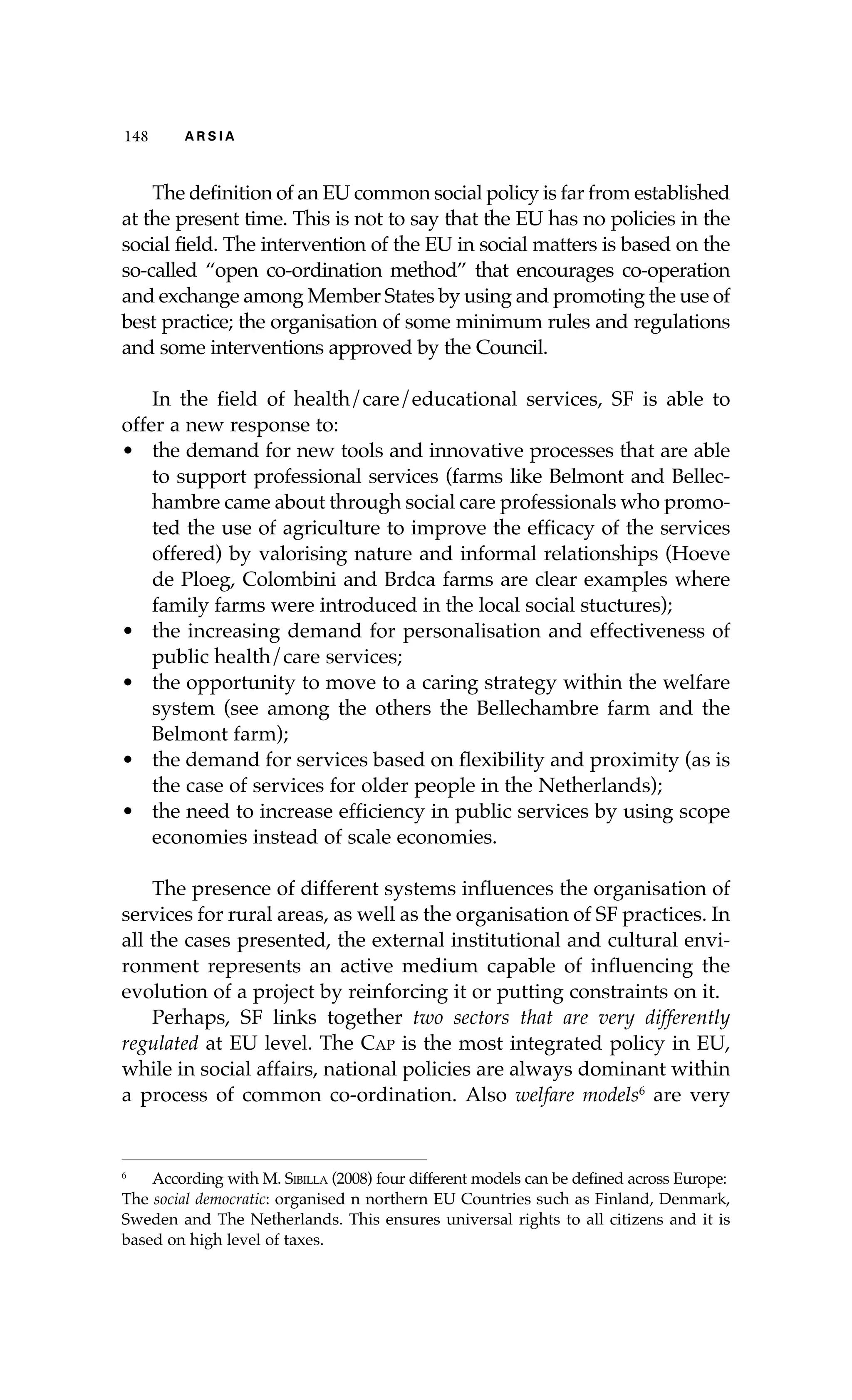 148 A R S I A 
The definition of an EU common social policy is far from established 
at the present time. This is not to say that the EU has no policies in the 
social field. The intervention of the EU in social matters is based on the 
so-called “open co-ordination method” that encourages co-operation 
and exchange among Member States by using and promoting the use of 
best practice; the organisation of some minimum rules and regulations 
and some interventions approved by the Council. 
In the field of health/care/educational services, SF is able to 
offer a new response to: 
• the demand for new tools and innovative processes that are able 
to support professional services (farms like Belmont and Bellec-hambre 
came about through social care professionals who promo-ted 
the use of agriculture to improve the efficacy of the services 
offered) by valorising nature and informal relationships (Hoeve 
de Ploeg, Colombini and Brdca farms are clear examples where 
family farms were introduced in the local social stuctures); 
• the increasing demand for personalisation and effectiveness of 
public health/care services; 
• the opportunity to move to a caring strategy within the welfare 
system (see among the others the Bellechambre farm and the 
Belmont farm); 
• the demand for services based on flexibility and proximity (as is 
the case of services for older people in the Netherlands); 
• the need to increase efficiency in public services by using scope 
economies instead of scale economies. 
The presence of different systems influences the organisation of 
services for rural areas, as well as the organisation of SF practices. In 
all the cases presented, the external institutional and cultural envi-ronment 
represents an active medium capable of influencing the 
evolution of a project by reinforcing it or putting constraints on it. 
Perhaps, SF links together two sectors that are very differently 
regulated at EU level. The Cap is the most integrated policy in EU, 
while in social affairs, national policies are always dominant within 
a process of common co-ordination. Also welfare models6 are very 
6 According with M. Sibilla (2008) four different models can be defined across Europe: 
The social democratic: organised n northern EU Countries such as Finland, Denmark, 
Sweden and The Netherlands. This ensures universal rights to all citizens and it is 
based on high level of taxes. 
 