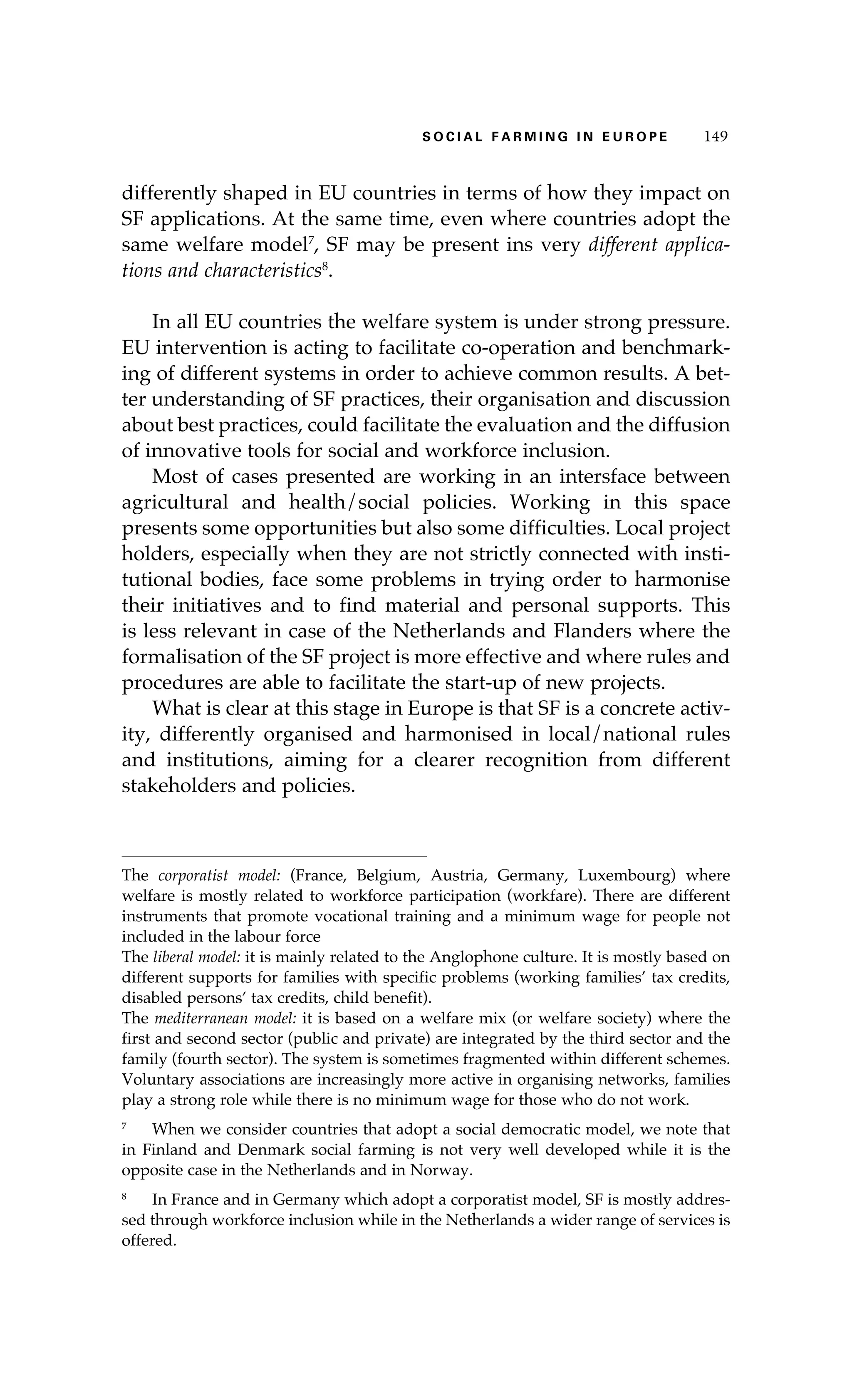 S oaci l afr mi n g i n E u r oep 149 
differently shaped in EU countries in terms of how they impact on 
SF applications. At the same time, even where countries adopt the 
same welfare model7, SF may be present ins very different applica-tions 
and characteristics8. 
In all EU countries the welfare system is under strong pressure. 
EU intervention is acting to facilitate co-operation and benchmark-ing 
of different systems in order to achieve common results. A bet-ter 
understanding of SF practices, their organisation and discussion 
about best practices, could facilitate the evaluation and the diffusion 
of innovative tools for social and workforce inclusion. 
Most of cases presented are working in an intersface between 
agricultural and health/social policies. Working in this space 
presents some opportunities but also some difficulties. Local project 
holders, especially when they are not strictly connected with insti-tutional 
bodies, face some problems in trying order to harmonise 
their initiatives and to find material and personal supports. This 
is less relevant in case of the Netherlands and Flanders where the 
formalisation of the SF project is more effective and where rules and 
procedures are able to facilitate the start-up of new projects. 
What is clear at this stage in Europe is that SF is a concrete activ-ity, 
differently organised and harmonised in local/national rules 
and institutions, aiming for a clearer recognition from different 
stakeholders and policies. 
The corporatist model: (France, Belgium, Austria, Germany, Luxembourg) where 
welfare is mostly related to workforce participation (workfare). There are different 
instruments that promote vocational training and a minimum wage for people not 
included in the labour force 
The liberal model: it is mainly related to the Anglophone culture. It is mostly based on 
different supports for families with specific problems (working families’ tax credits, 
disabled persons’ tax credits, child benefit). 
The mediterranean model: it is based on a welfare mix (or welfare society) where the 
first and second sector (public and private) are integrated by the third sector and the 
family (fourth sector). The system is sometimes fragmented within different schemes. 
Voluntary associations are increasingly more active in organising networks, families 
play a strong role while there is no minimum wage for those who do not work. 
7 When we consider countries that adopt a social democratic model, we note that 
in Finland and Denmark social farming is not very well developed while it is the 
opposite case in the Netherlands and in Norway. 
8 In France and in Germany which adopt a corporatist model, SF is mostly addres-sed 
through workforce inclusion while in the Netherlands a wider range of services is 
offered. 
 