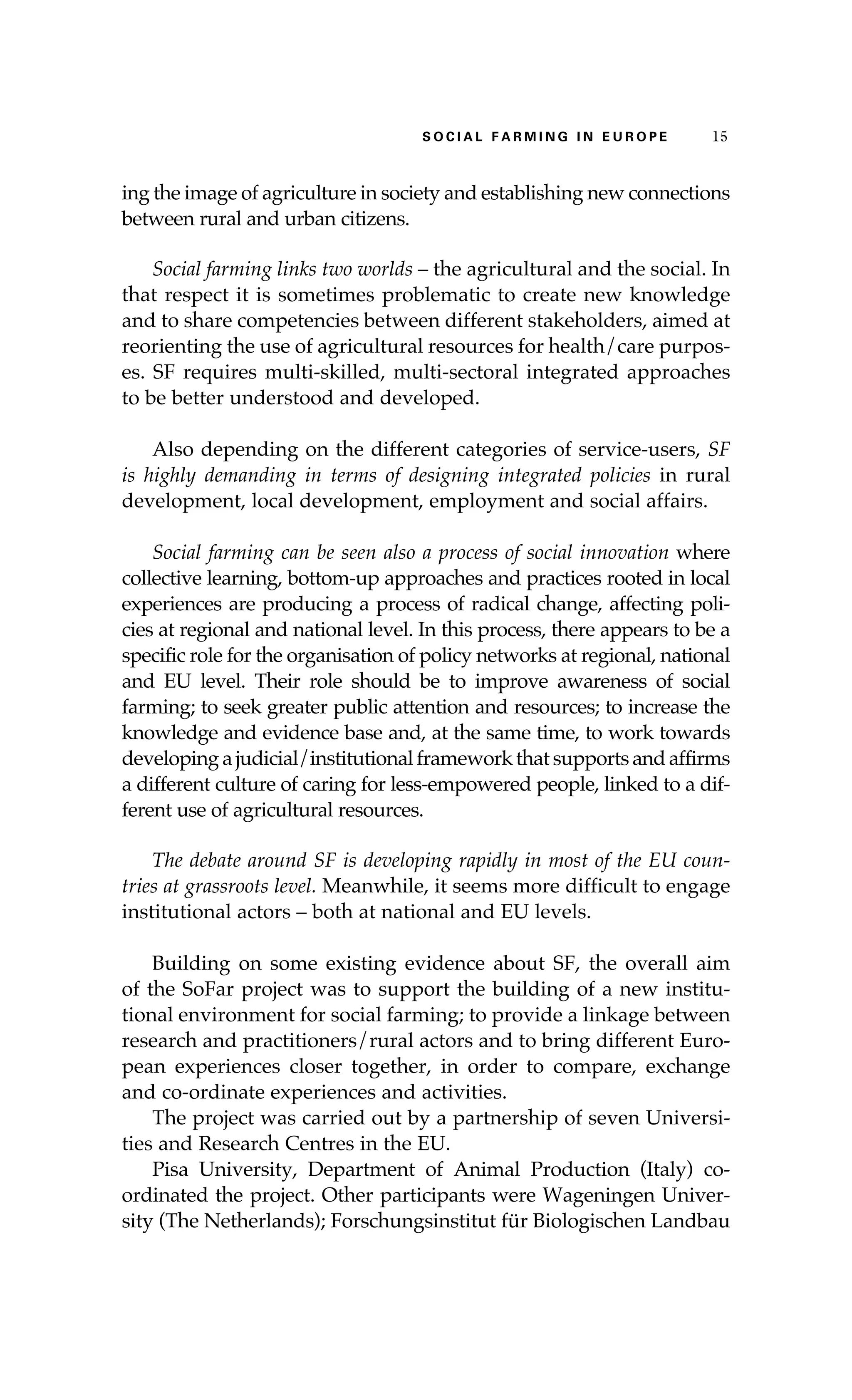 S oaci l afr mi n g i n E u r oep 15 
ing the image of agriculture in society and establishing new connections 
between rural and urban citizens. 
Social farming links two worlds – the agricultural and the social. In 
that respect it is sometimes problematic to create new knowledge 
and to share competencies between different stakeholders, aimed at 
reorienting the use of agricultural resources for health/care purpos-es. 
SF requires multi-skilled, multi-sectoral integrated approaches 
to be better understood and developed. 
Also depending on the different categories of service-users, SF 
is highly demanding in terms of designing integrated policies in rural 
development, local development, employment and social affairs. 
Social farming can be seen also a process of social innovation where 
collective learning, bottom-up approaches and practices rooted in local 
experiences are producing a process of radical change, affecting poli-cies 
at regional and national level. In this process, there appears to be a 
specific role for the organisation of policy networks at regional, national 
and EU level. Their role should be to improve awareness of social 
farming; to seek greater public attention and resources; to increase the 
knowledge and evidence base and, at the same time, to work towards 
developing a judicial/institutional framework that supports and affirms 
a different culture of caring for less-empowered people, linked to a dif-ferent 
use of agricultural resources. 
The debate around SF is developing rapidly in most of the EU coun-tries 
at grassroots level. Meanwhile, it seems more difficult to engage 
institutional actors – both at national and EU levels. 
Building on some existing evidence about SF, the overall aim 
of the SoFar project was to support the building of a new institu-tional 
environment for social farming; to provide a linkage between 
research and practitioners/rural actors and to bring different Euro-pean 
experiences closer together, in order to compare, exchange 
and co-ordinate experiences and activities. 
The project was carried out by a partnership of seven Universi-ties 
and Research Centres in the EU. 
Pisa University, Department of Animal Production (Italy) co-ordinated 
the project. Other participants were Wageningen Univer-sity 
(The Netherlands); Forschungsinstitut für Biologischen Landbau 
 