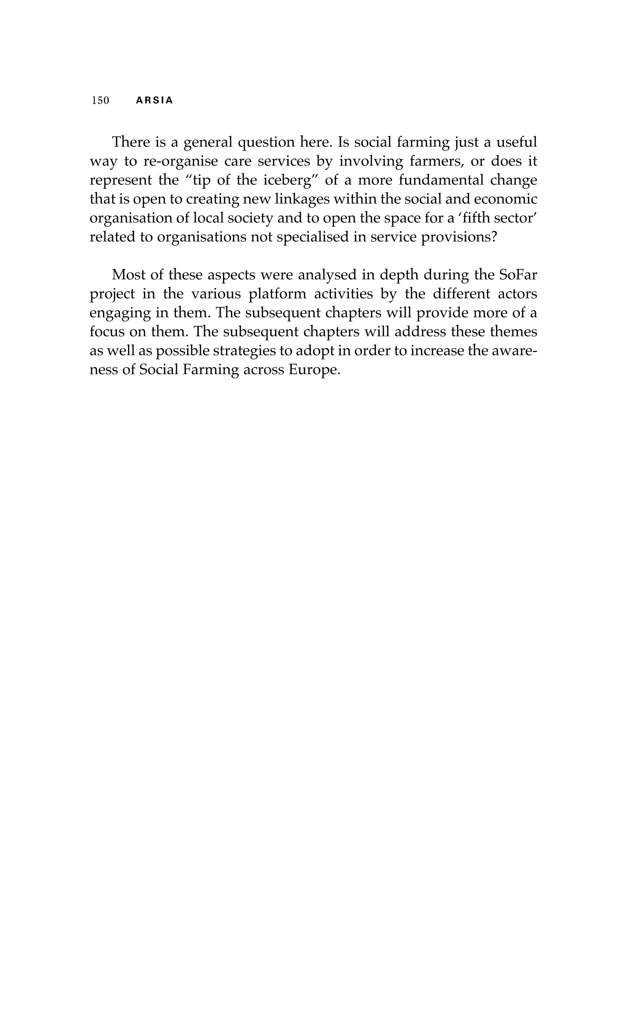 150 A R S I A 
There is a general question here. Is social farming just a useful 
way to re-organise care services by involving farmers, or does it 
represent the “tip of the iceberg” of a more fundamental change 
that is open to creating new linkages within the social and economic 
organisation of local society and to open the space for a ‘fifth sector’ 
related to organisations not specialised in service provisions? 
Most of these aspects were analysed in depth during the SoFar 
project in the various platform activities by the different actors 
engaging in them. The subsequent chapters will provide more of a 
focus on them. The subsequent chapters will address these themes 
as well as possible strategies to adopt in order to increase the aware-ness 
of Social Farming across Europe. 
 
