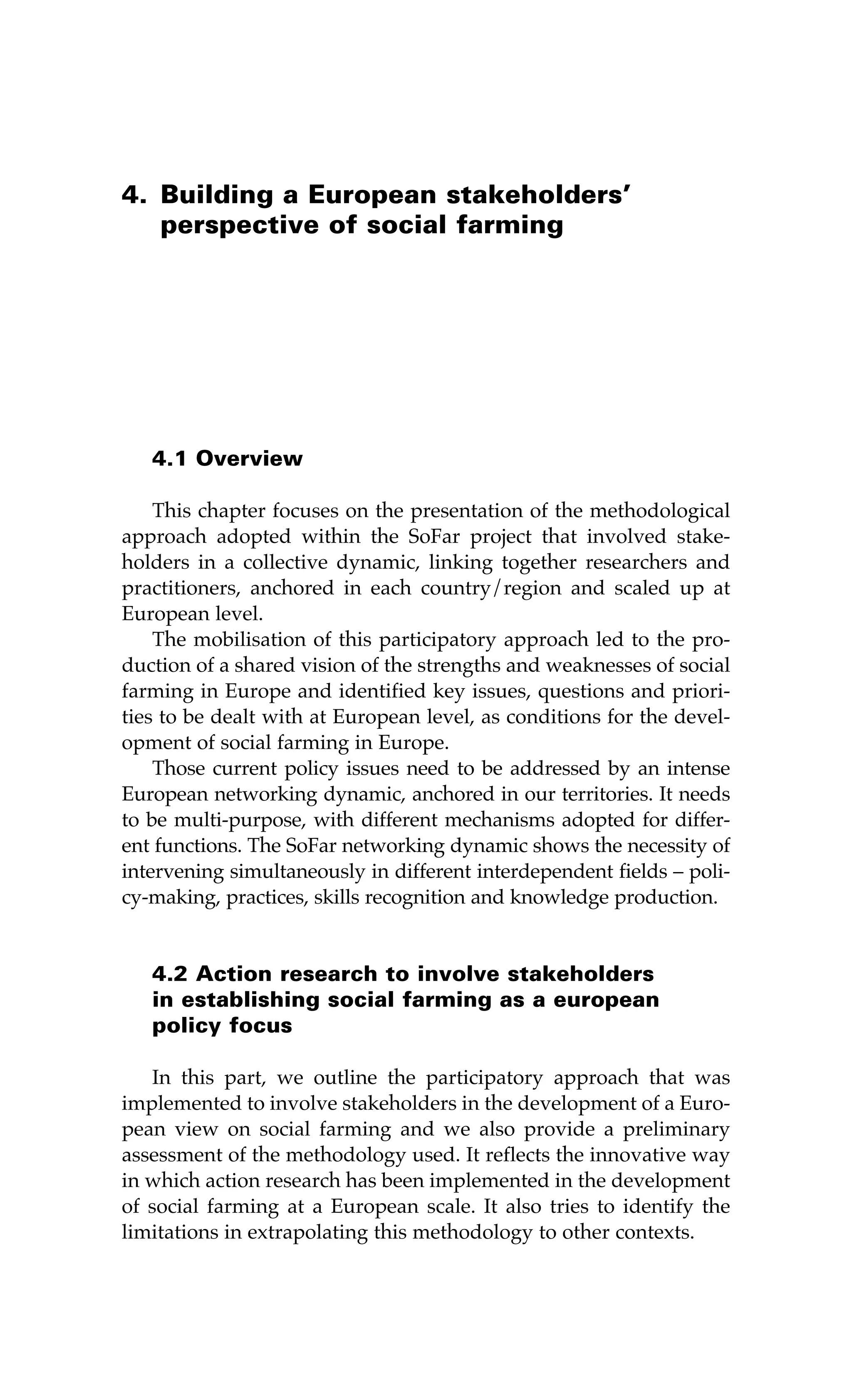 4. Building a European stakeholders’ 
perspective of social farming 
4.1 Overview 
This chapter focuses on the presentation of the methodological 
approach adopted within the SoFar project that involved stake-holders 
in a collective dynamic, linking together researchers and 
practitioners, anchored in each country/region and scaled up at 
European level. 
The mobilisation of this participatory approach led to the pro-duction 
of a shared vision of the strengths and weaknesses of social 
farming in Europe and identified key issues, questions and priori-ties 
to be dealt with at European level, as conditions for the devel-opment 
of social farming in Europe. 
Those current policy issues need to be addressed by an intense 
European networking dynamic, anchored in our territories. It needs 
to be multi-purpose, with different mechanisms adopted for differ-ent 
functions. The SoFar networking dynamic shows the necessity of 
intervening simultaneously in different interdependent fields – poli-cy- 
making, practices, skills recognition and knowledge production. 
4.2 Action research to involve stakeholders 
in establishing social farming as a european 
policy focus 
In this part, we outline the participatory approach that was 
implemented to involve stakeholders in the development of a Euro-pean 
view on social farming and we also provide a preliminary 
assessment of the methodology used. It reflects the innovative way 
in which action research has been implemented in the development 
of social farming at a European scale. It also tries to identify the 
limitations in extrapolating this methodology to other contexts. 
 