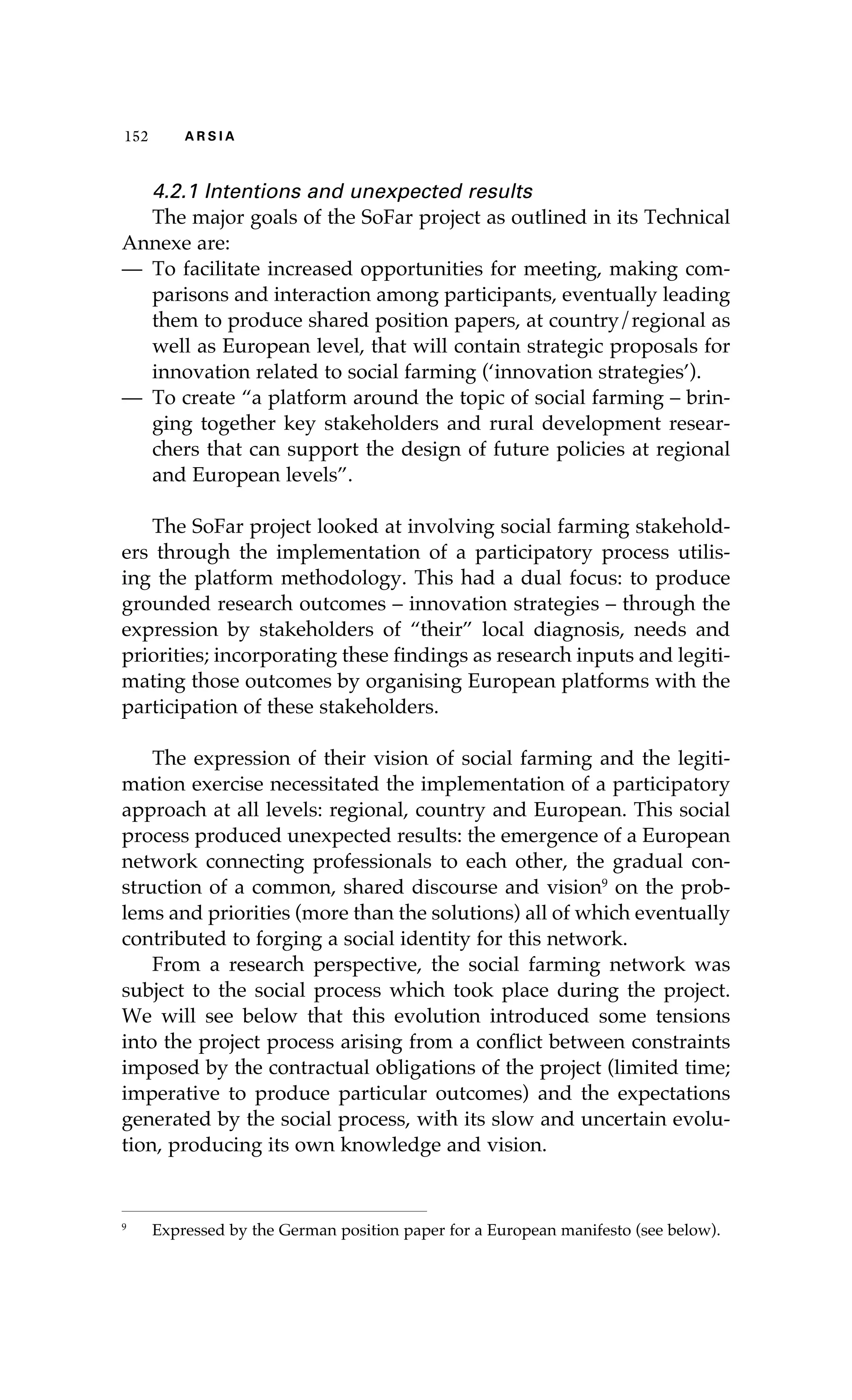 115522 AA RR SS II AA 
4.2.1 Intentions and unexpected results 
The major goals of the SoFar project as outlined in its Technical 
Annexe are: 
— To facilitate increased opportunities for meeting, making com-parisons 
and interaction among participants, eventually leading 
them to produce shared position papers, at country/regional as 
well as European level, that will contain strategic proposals for 
innovation related to social farming (‘innovation strategies’). 
— To create “a platform around the topic of social farming – brin-ging 
together key stakeholders and rural development resear-chers 
that can support the design of future policies at regional 
and European levels”. 
The SoFar project looked at involving social farming stakehold-ers 
through the implementation of a participatory process utilis-ing 
the platform methodology. This had a dual focus: to produce 
grounded research outcomes – innovation strategies – through the 
expression by stakeholders of “their” local diagnosis, needs and 
priorities; incorporating these findings as research inputs and legiti-mating 
those outcomes by organising European platforms with the 
participation of these stakeholders. 
The expression of their vision of social farming and the legiti-mation 
exercise necessitated the implementation of a participatory 
approach at all levels: regional, country and European. This social 
process produced unexpected results: the emergence of a European 
network connecting professionals to each other, the gradual con-struction 
of a common, shared discourse and vision9 on the prob-lems 
and priorities (more than the solutions) all of which eventually 
contributed to forging a social identity for this network. 
From a research perspective, the social farming network was 
subject to the social process which took place during the project. 
We will see below that this evolution introduced some tensions 
into the project process arising from a conflict between constraints 
imposed by the contractual obligations of the project (limited time; 
imperative to produce particular outcomes) and the expectations 
generated by the social process, with its slow and uncertain evolu-tion, 
producing its own knowledge and vision. 
9 Expressed by the German position paper for a European manifesto (see below). 
 
