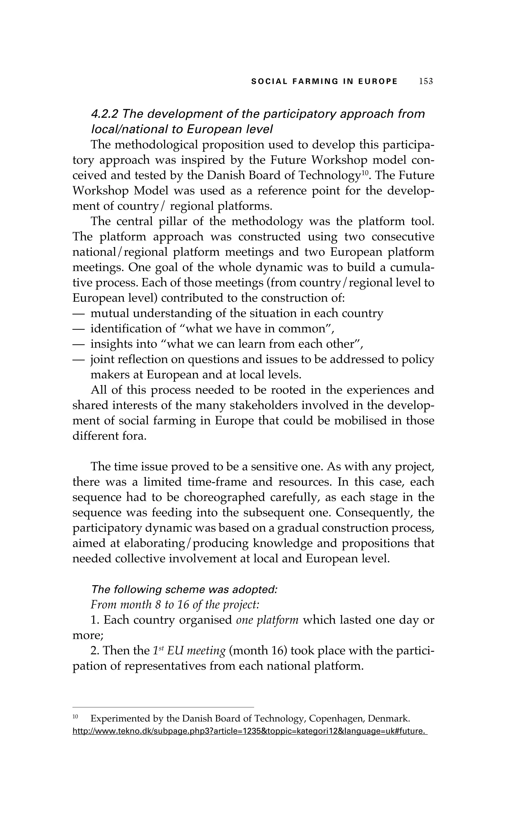 SS ooaaccii ll aaffrr mmii nn gg ii nn EE uu rr ooeepp 115533 
4.2.2 The development of the participatory approach from 
local/national to European level 
The methodological proposition used to develop this participa-tory 
approach was inspired by the Future Workshop model con-ceived 
and tested by the Danish Board of Technology10. The Future 
Workshop Model was used as a reference point for the develop-ment 
of country/ regional platforms. 
The central pillar of the methodology was the platform tool. 
The platform approach was constructed using two consecutive 
national/regional platform meetings and two European platform 
meetings. One goal of the whole dynamic was to build a cumula-tive 
process. Each of those meetings (from country/regional level to 
European level) contributed to the construction of: 
— mutual understanding of the situation in each country 
— identification of “what we have in common”, 
— insights into “what we can learn from each other”, 
— joint reflection on questions and issues to be addressed to policy 
makers at European and at local levels. 
All of this process needed to be rooted in the experiences and 
shared interests of the many stakeholders involved in the develop-ment 
of social farming in Europe that could be mobilised in those 
different fora. 
The time issue proved to be a sensitive one. As with any project, 
there was a limited time-frame and resources. In this case, each 
sequence had to be choreographed carefully, as each stage in the 
sequence was feeding into the subsequent one. Consequently, the 
participatory dynamic was based on a gradual construction process, 
aimed at elaborating/producing knowledge and propositions that 
needed collective involvement at local and European level. 
The following scheme was adopted: 
From month 8 to 16 of the project: 
1. Each country organised one platform which lasted one day or 
more; 
2. Then the 1st EU meeting (month 16) took place with the partici-pation 
of representatives from each national platform. 
10 Experimented by the Danish Board of Technology, Copenhagen, Denmark. 
http://www.tekno.dk/subpage.php3?article=1235&toppic=kategori12&language=uk#future. 
 