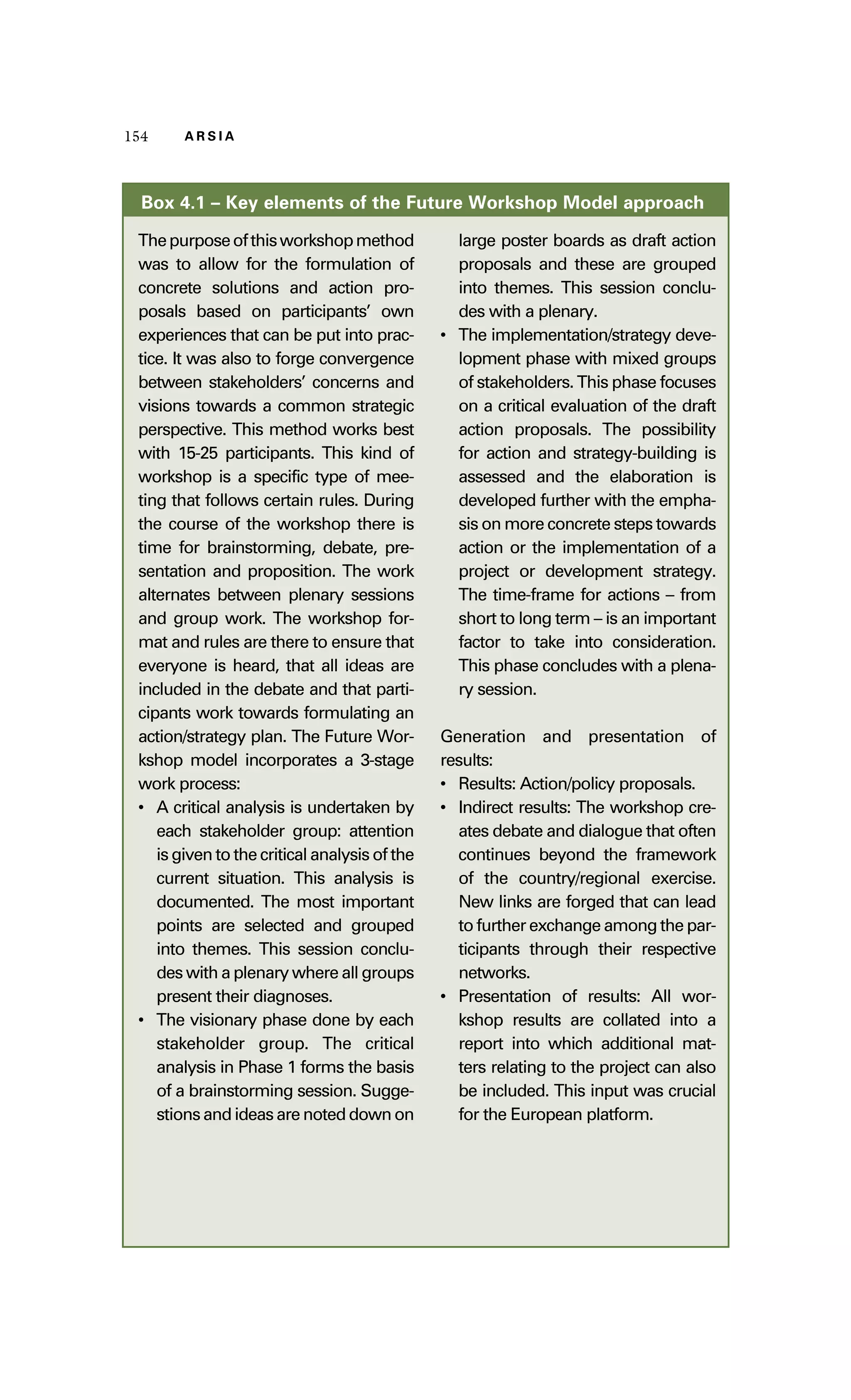 115544 AA RR SS II AA 
Box 4.1 – Key elements of the Future Workshop Model approach 
The purpose of this workshop method 
was to allow for the formulation of 
concrete solutions and action pro-posals 
based on participants’ own 
experiences that can be put into prac-tice. 
It was also to forge convergence 
between stakeholders’ concerns and 
visions towards a common strategic 
perspective. This method works best 
with 15-25 participants. This kind of 
workshop is a specific type of mee-ting 
that follows certain rules. During 
the course of the workshop there is 
time for brainstorming, debate, pre-sentation 
and proposition. The work 
alternates between plenary sessions 
and group work. The workshop for-mat 
and rules are there to ensure that 
everyone is heard, that all ideas are 
included in the debate and that parti-cipants 
work towards formulating an 
action/strategy plan. The Future Wor-kshop 
model incorporates a 3-stage 
work process: 
• A critical analysis is undertaken by 
each stakeholder group: attention 
is given to the critical analysis of the 
current situation. This analysis is 
documented. The most important 
points are selected and grouped 
into themes. This session conclu-des 
with a plenary where all groups 
present their diagnoses. 
• The visionary phase done by each 
stakeholder group. The critical 
analysis in Phase 1 forms the basis 
of a brainstorming session. Sugge-stions 
and ideas are noted down on 
large poster boards as draft action 
proposals and these are grouped 
into themes. This session conclu-des 
with a plenary. 
• The implementation/strategy deve-lopment 
phase with mixed groups 
of stakeholders. This phase focuses 
on a critical evaluation of the draft 
action proposals. The possibility 
for action and strategy-building is 
assessed and the elaboration is 
developed further with the empha-sis 
on more concrete steps towards 
action or the implementation of a 
project or development strategy. 
The time-frame for actions – from 
short to long term – is an important 
factor to take into consideration. 
This phase concludes with a plena-ry 
session. 
Generation and presentation of 
results: 
• Results: Action/policy proposals. 
• Indirect results: The workshop cre-ates 
debate and dialogue that often 
continues beyond the framework 
of the country/regional exercise. 
New links are forged that can lead 
to further exchange among the par-ticipants 
through their respective 
networks. 
• Presentation of results: All wor-kshop 
results are collated into a 
report into which additional mat-ters 
relating to the project can also 
be included. This input was crucial 
for the European platform. 
 