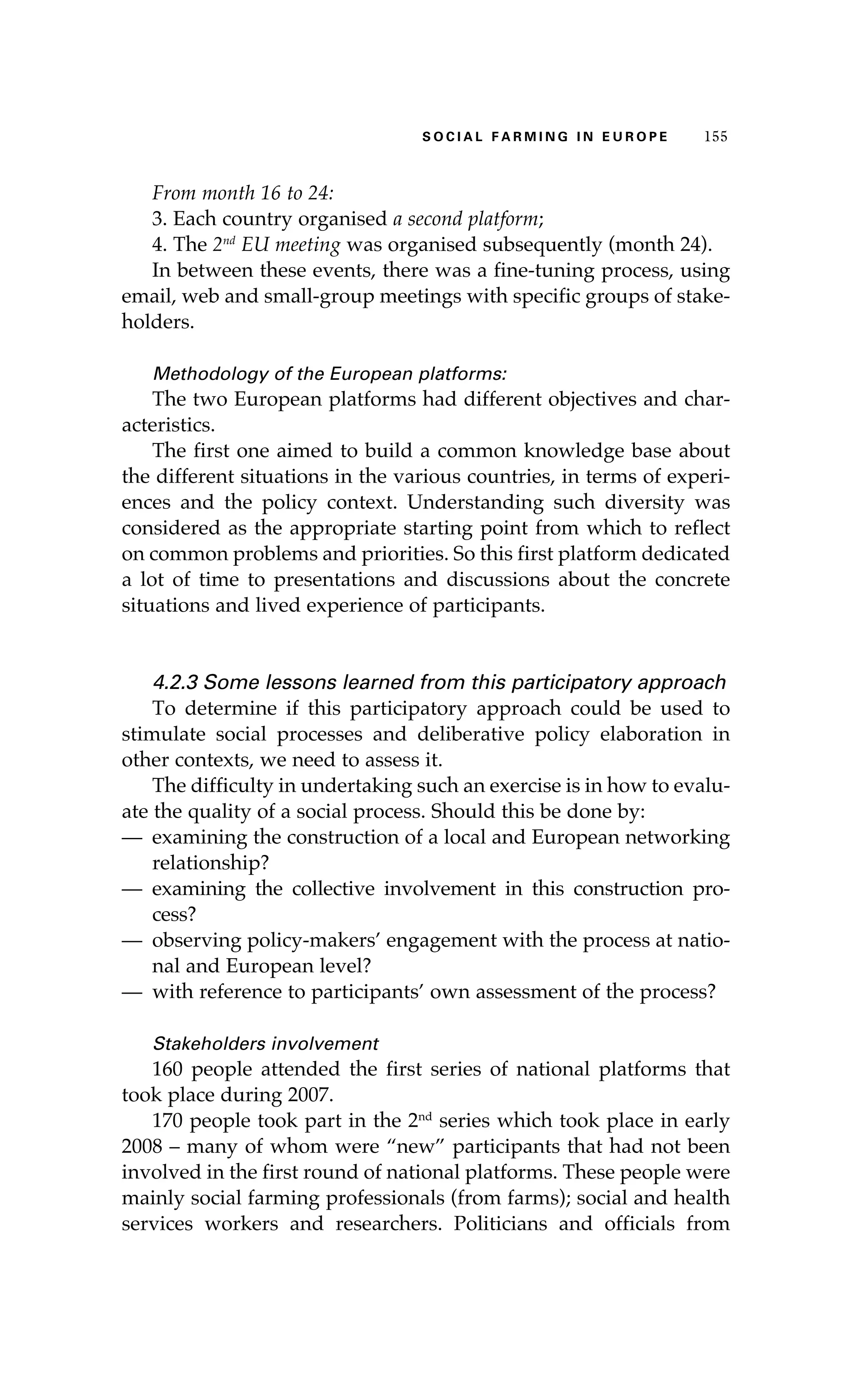 SS ooaaccii ll aaffrr mmii nn gg ii nn EE uu rr ooeepp 115555 
From month 16 to 24: 
3. Each country organised a second platform; 
4. The 2nd EU meeting was organised subsequently (month 24). 
In between these events, there was a fine-tuning process, using 
email, web and small-group meetings with specific groups of stake-holders. 
Methodology of the European platforms: 
The two European platforms had different objectives and char-acteristics. 
The first one aimed to build a common knowledge base about 
the different situations in the various countries, in terms of experi-ences 
and the policy context. Understanding such diversity was 
considered as the appropriate starting point from which to reflect 
on common problems and priorities. So this first platform dedicated 
a lot of time to presentations and discussions about the concrete 
situations and lived experience of participants. 
4.2.3 Some lessons learned from this participatory approach 
To determine if this participatory approach could be used to 
stimulate social processes and deliberative policy elaboration in 
other contexts, we need to assess it. 
The difficulty in undertaking such an exercise is in how to evalu-ate 
the quality of a social process. Should this be done by: 
— examining the construction of a local and European networking 
relationship? 
— examining the collective involvement in this construction pro-cess? 
— observing policy-makers’ engagement with the process at natio-nal 
and European level? 
— with reference to participants’ own assessment of the process? 
Stakeholders involvement 
160 people attended the first series of national platforms that 
took place during 2007. 
170 people took part in the 2nd series which took place in early 
2008 – many of whom were “new” participants that had not been 
involved in the first round of national platforms. These people were 
mainly social farming professionals (from farms); social and health 
services workers and researchers. Politicians and officials from 
 