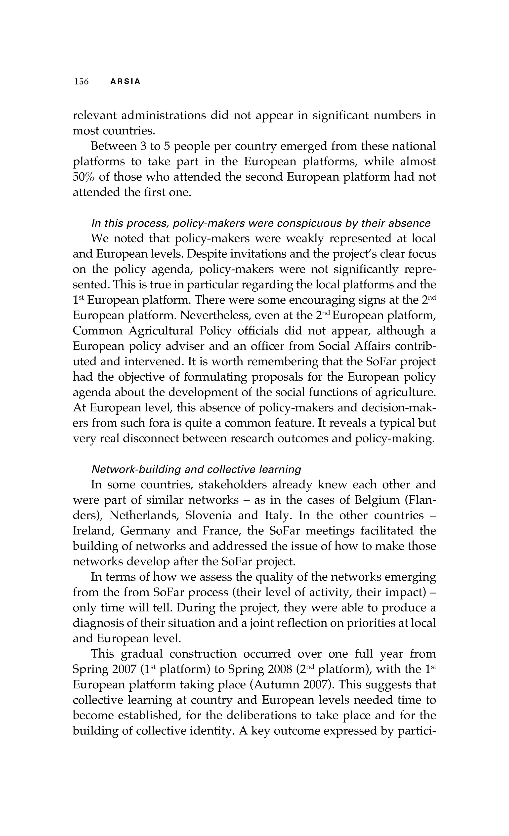 115566 AA RR SS II AA 
relevant administrations did not appear in significant numbers in 
most countries. 
Between 3 to 5 people per country emerged from these national 
platforms to take part in the European platforms, while almost 
50% of those who attended the second European platform had not 
attended the first one. 
In this process, policy-makers were conspicuous by their absence 
We noted that policy-makers were weakly represented at local 
and European levels. Despite invitations and the project’s clear focus 
on the policy agenda, policy-makers were not significantly repre-sented. 
This is true in particular regarding the local platforms and the 
1st European platform. There were some encouraging signs at the 2nd 
European platform. Nevertheless, even at the 2nd European platform, 
Common Agricultural Policy officials did not appear, although a 
European policy adviser and an officer from Social Affairs contrib-uted 
and intervened. It is worth remembering that the SoFar project 
had the objective of formulating proposals for the European policy 
agenda about the development of the social functions of agriculture. 
At European level, this absence of policy-makers and decision-mak-ers 
from such fora is quite a common feature. It reveals a typical but 
very real disconnect between research outcomes and policy-making. 
Network-building and collective learning 
In some countries, stakeholders already knew each other and 
were part of similar networks – as in the cases of Belgium (Flan-ders), 
Netherlands, Slovenia and Italy. In the other countries – 
Ireland, Germany and France, the SoFar meetings facilitated the 
building of networks and addressed the issue of how to make those 
networks develop after the SoFar project. 
In terms of how we assess the quality of the networks emerging 
from the from SoFar process (their level of activity, their impact) – 
only time will tell. During the project, they were able to produce a 
diagnosis of their situation and a joint reflection on priorities at local 
and European level. 
This gradual construction occurred over one full year from 
Spring 2007 (1st platform) to Spring 2008 (2nd platform), with the 1st 
European platform taking place (Autumn 2007). This suggests that 
collective learning at country and European levels needed time to 
become established, for the deliberations to take place and for the 
building of collective identity. A key outcome expressed by partici- 
 
