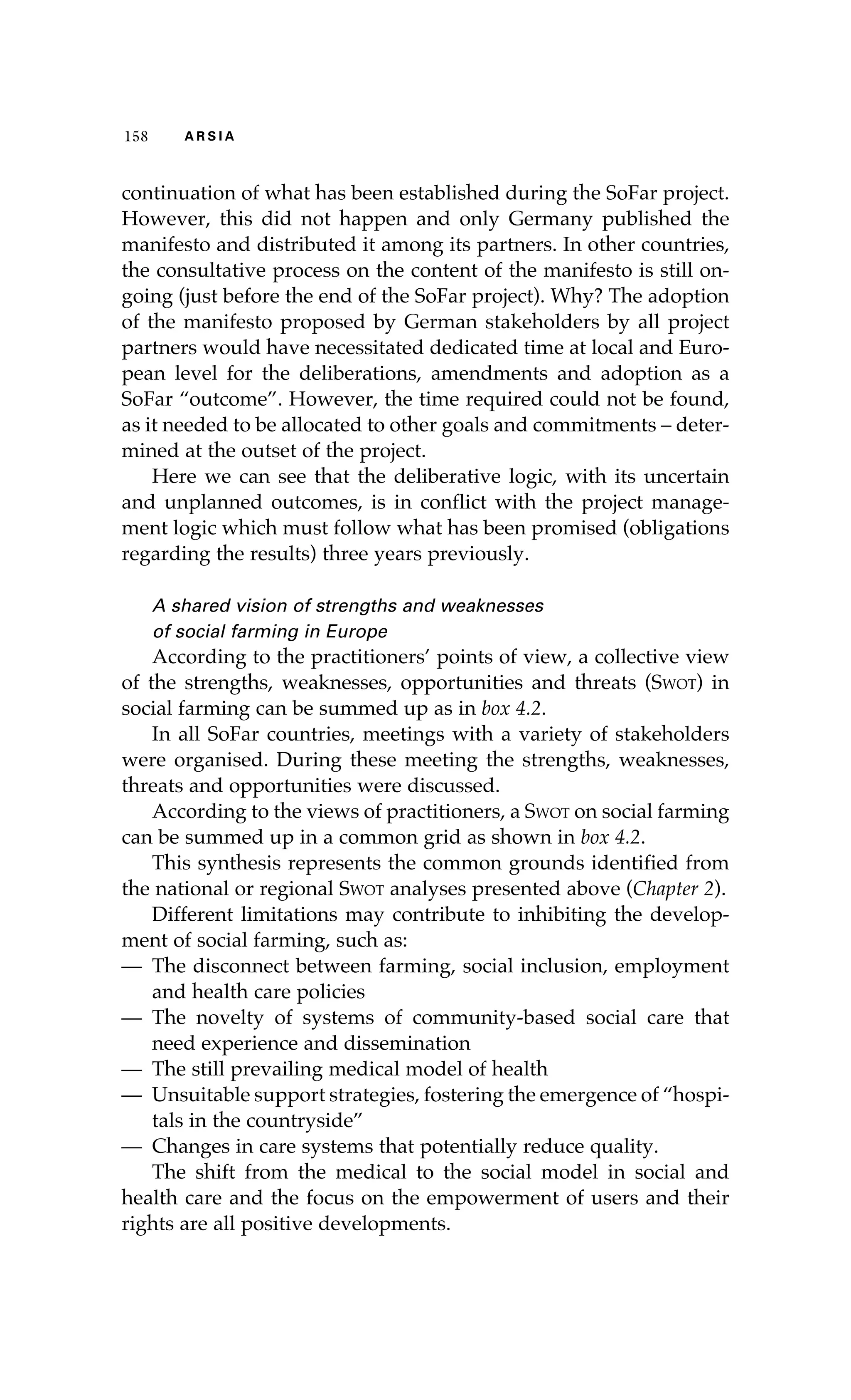 115588 AA RR SS II AA 
continuation of what has been established during the SoFar project. 
However, this did not happen and only Germany published the 
manifesto and distributed it among its partners. In other countries, 
the consultative process on the content of the manifesto is still on-going 
(just before the end of the SoFar project). Why? The adoption 
of the manifesto proposed by German stakeholders by all project 
partners would have necessitated dedicated time at local and Euro-pean 
level for the deliberations, amendments and adoption as a 
SoFar “outcome”. However, the time required could not be found, 
as it needed to be allocated to other goals and commitments – deter-mined 
at the outset of the project. 
Here we can see that the deliberative logic, with its uncertain 
and unplanned outcomes, is in conflict with the project manage-ment 
logic which must follow what has been promised (obligations 
regarding the results) three years previously. 
A shared vision of strengths and weaknesses 
of social farming in Europe 
According to the practitioners’ points of view, a collective view 
of the strengths, weaknesses, opportunities and threats (Swot) in 
social farming can be summed up as in box 4.2. 
In all SoFar countries, meetings with a variety of stakeholders 
were organised. During these meeting the strengths, weaknesses, 
threats and opportunities were discussed. 
According to the views of practitioners, a Swot on social farming 
can be summed up in a common grid as shown in box 4.2. 
This synthesis represents the common grounds identified from 
the national or regional Swot analyses presented above (Chapter 2). 
Different limitations may contribute to inhibiting the develop-ment 
of social farming, such as: 
— The disconnect between farming, social inclusion, employment 
and health care policies 
— The novelty of systems of community-based social care that 
need experience and dissemination 
— The still prevailing medical model of health 
— Unsuitable support strategies, fostering the emergence of “hospi-tals 
in the countryside” 
— Changes in care systems that potentially reduce quality. 
The shift from the medical to the social model in social and 
health care and the focus on the empowerment of users and their 
rights are all positive developments. 
 