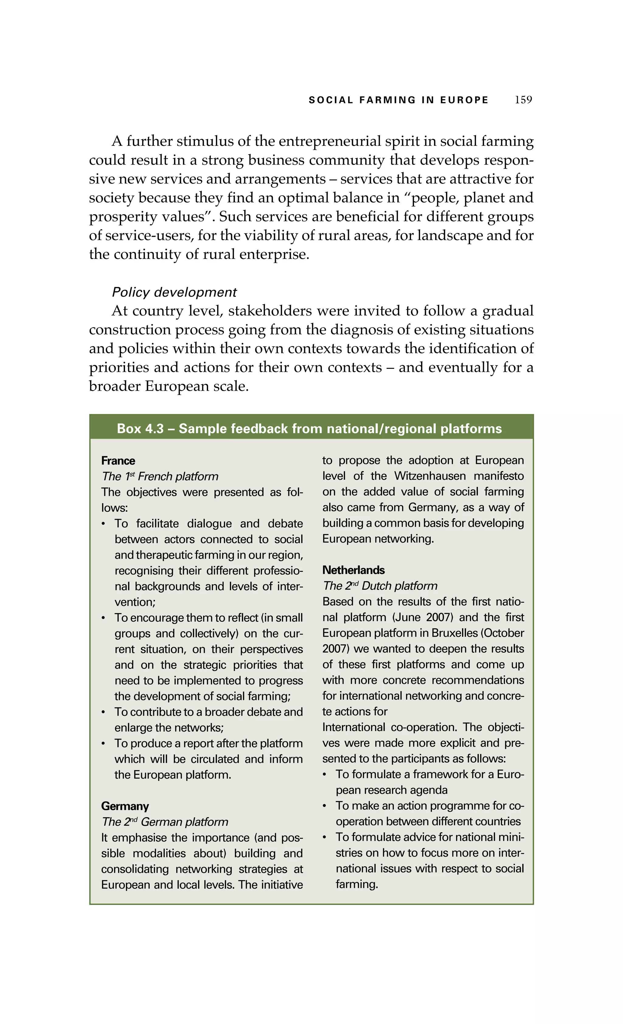 SS ooaaccii ll aaffrr mmii nn gg ii nn EE uu rr ooeepp 115599 
A further stimulus of the entrepreneurial spirit in social farming 
could result in a strong business community that develops respon-sive 
new services and arrangements – services that are attractive for 
society because they find an optimal balance in “people, planet and 
prosperity values”. Such services are beneficial for different groups 
of service-users, for the viability of rural areas, for landscape and for 
the continuity of rural enterprise. 
Policy development 
At country level, stakeholders were invited to follow a gradual 
construction process going from the diagnosis of existing situations 
and policies within their own contexts towards the identification of 
priorities and actions for their own contexts – and eventually for a 
broader European scale. 
Box 4.3 – Sample feedback from national/regional platforms 
France 
The 1st French platform 
The objectives were presented as fol-lows: 
• To facilitate dialogue and debate 
between actors connected to social 
and therapeutic farming in our region, 
recognising their different professio-nal 
backgrounds and levels of inter-vention; 
• To encourage them to reflect (in small 
groups and collectively) on the cur-rent 
situation, on their perspectives 
and on the strategic priorities that 
need to be implemented to progress 
the development of social farming; 
• To contribute to a broader debate and 
enlarge the networks; 
• To produce a report after the platform 
which will be circulated and inform 
the European platform. 
Germany 
The 2nd German platform 
It emphasise the importance (and pos-sible 
modalities about) building and 
consolidating networking strategies at 
European and local levels. The initiative 
to propose the adoption at European 
level of the Witzenhausen manifesto 
on the added value of social farming 
also came from Germany, as a way of 
building a common basis for developing 
European networking. 
Netherlands 
The 2nd Dutch platform 
Based on the results of the first natio-nal 
platform (June 2007) and the first 
European platform in Bruxelles (October 
2007) we wanted to deepen the results 
of these first platforms and come up 
with more concrete recommendations 
for international networking and concre-te 
actions for 
International co-operation. The objecti-ves 
were made more explicit and pre-sented 
to the participants as follows: 
• To formulate a framework for a Euro-pean 
research agenda 
• To make an action programme for co-operation 
between different countries 
• To formulate advice for national mini-stries 
on how to focus more on inter-national 
issues with respect to social 
farming. 
 