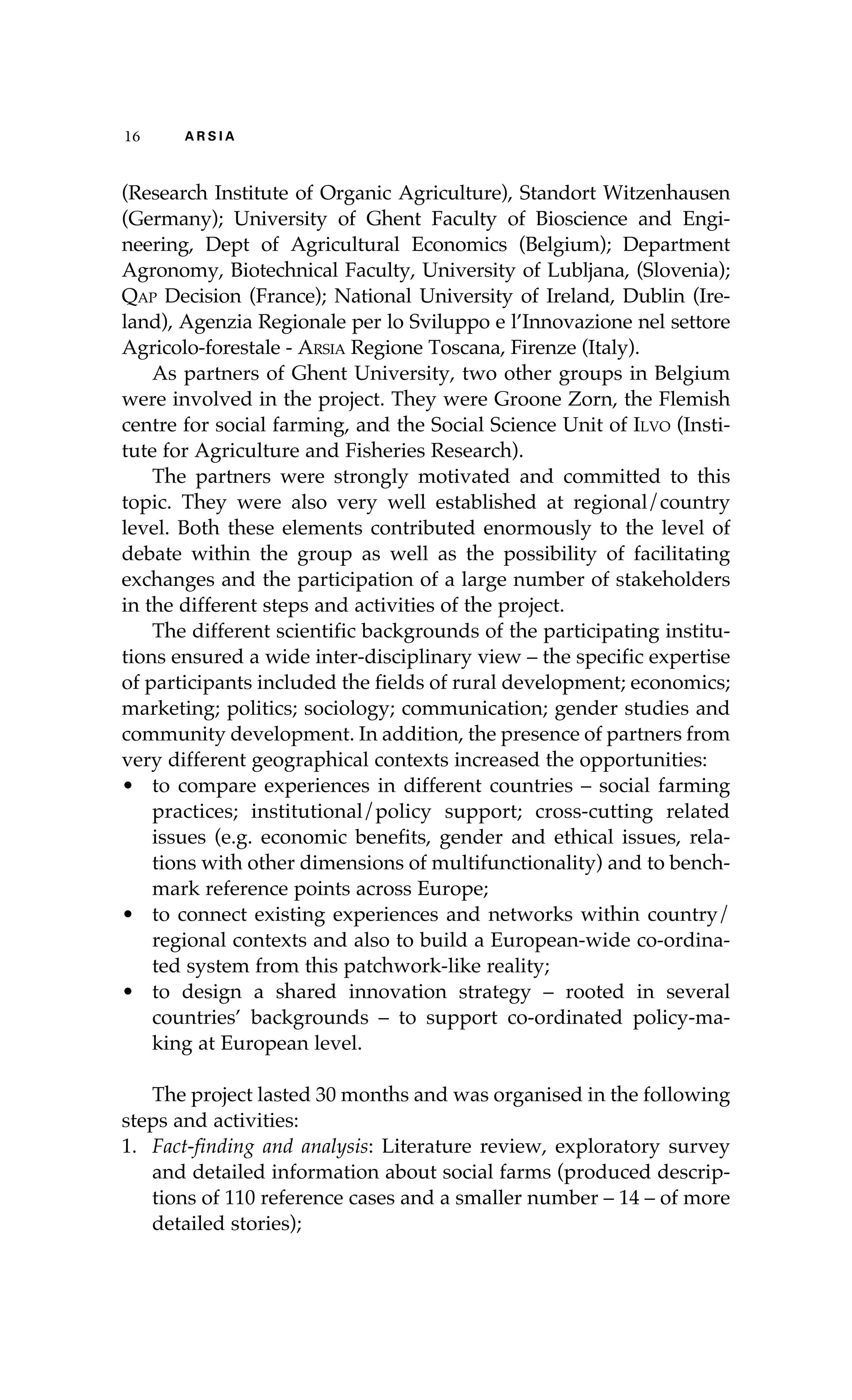 16 A R S I A 
(Research Institute of Organic Agriculture), Standort Witzenhausen 
(Germany); University of Ghent Faculty of Bioscience and Engi-neering, 
Dept of Agricultural Economics (Belgium); Department 
Agronomy, Biotechnical Faculty, University of Lubljana, (Slovenia); 
Qap Decision (France); National University of Ireland, Dublin (Ire-land), 
Agenzia Regionale per lo Sviluppo e l’Innovazione nel settore 
Agricolo-forestale - Arsia Regione Toscana, Firenze (Italy). 
As partners of Ghent University, two other groups in Belgium 
were involved in the project. They were Groone Zorn, the Flemish 
centre for social farming, and the Social Science Unit of Ilvo (Insti-tute 
for Agriculture and Fisheries Research). 
The partners were strongly motivated and committed to this 
topic. They were also very well established at regional/country 
level. Both these elements contributed enormously to the level of 
debate within the group as well as the possibility of facilitating 
exchanges and the participation of a large number of stakeholders 
in the different steps and activities of the project. 
The different scientific backgrounds of the participating institu-tions 
ensured a wide inter-disciplinary view – the specific expertise 
of participants included the fields of rural development; economics; 
marketing; politics; sociology; communication; gender studies and 
community development. In addition, the presence of partners from 
very different geographical contexts increased the opportunities: 
• to compare experiences in different countries – social farming 
practices; institutional/policy support; cross-cutting related 
issues (e.g. economic benefits, gender and ethical issues, rela-tions 
with other dimensions of multifunctionality) and to bench-mark 
reference points across Europe; 
• to connect existing experiences and networks within country/ 
regional contexts and also to build a European-wide co-ordina-ted 
system from this patchwork-like reality; 
• to design a shared innovation strategy – rooted in several 
countries’ backgrounds – to support co-ordinated policy-ma-king 
at European level. 
The project lasted 30 months and was organised in the following 
steps and activities: 
1. Fact-finding and analysis: Literature review, exploratory survey 
and detailed information about social farms (produced descrip-tions 
of 110 reference cases and a smaller number – 14 – of more 
detailed stories); 
 