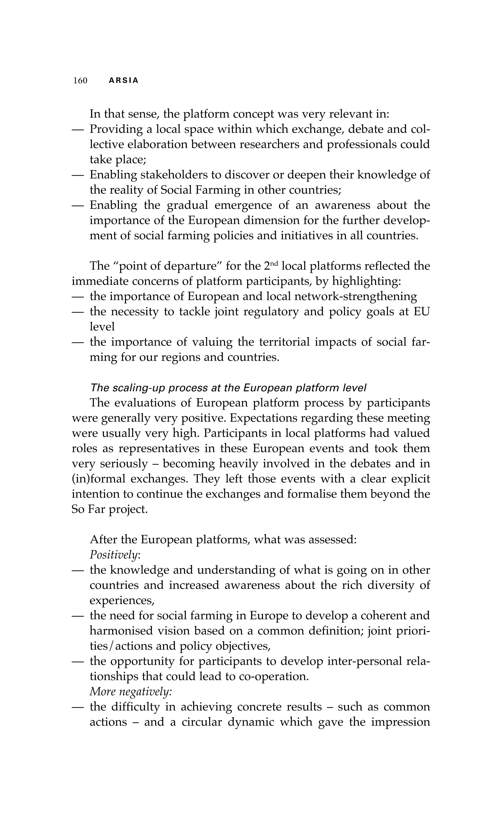 116600 AA RR SS II AA 
In that sense, the platform concept was very relevant in: 
— Providing a local space within which exchange, debate and col-lective 
elaboration between researchers and professionals could 
take place; 
— Enabling stakeholders to discover or deepen their knowledge of 
the reality of Social Farming in other countries; 
— Enabling the gradual emergence of an awareness about the 
importance of the European dimension for the further develop-ment 
of social farming policies and initiatives in all countries. 
The “point of departure” for the 2nd local platforms reflected the 
immediate concerns of platform participants, by highlighting: 
— the importance of European and local network-strengthening 
— the necessity to tackle joint regulatory and policy goals at EU 
level 
— the importance of valuing the territorial impacts of social far-ming 
for our regions and countries. 
The scaling-up process at the European platform level 
The evaluations of European platform process by participants 
were generally very positive. Expectations regarding these meeting 
were usually very high. Participants in local platforms had valued 
roles as representatives in these European events and took them 
very seriously – becoming heavily involved in the debates and in 
(in)formal exchanges. They left those events with a clear explicit 
intention to continue the exchanges and formalise them beyond the 
So Far project. 
After the European platforms, what was assessed: 
Positively: 
— the knowledge and understanding of what is going on in other 
countries and increased awareness about the rich diversity of 
experiences, 
— the need for social farming in Europe to develop a coherent and 
harmonised vision based on a common definition; joint priori-ties/ 
actions and policy objectives, 
— the opportunity for participants to develop inter-personal rela-tionships 
that could lead to co-operation. 
More negatively: 
— the difficulty in achieving concrete results – such as common 
actions – and a circular dynamic which gave the impression 
 