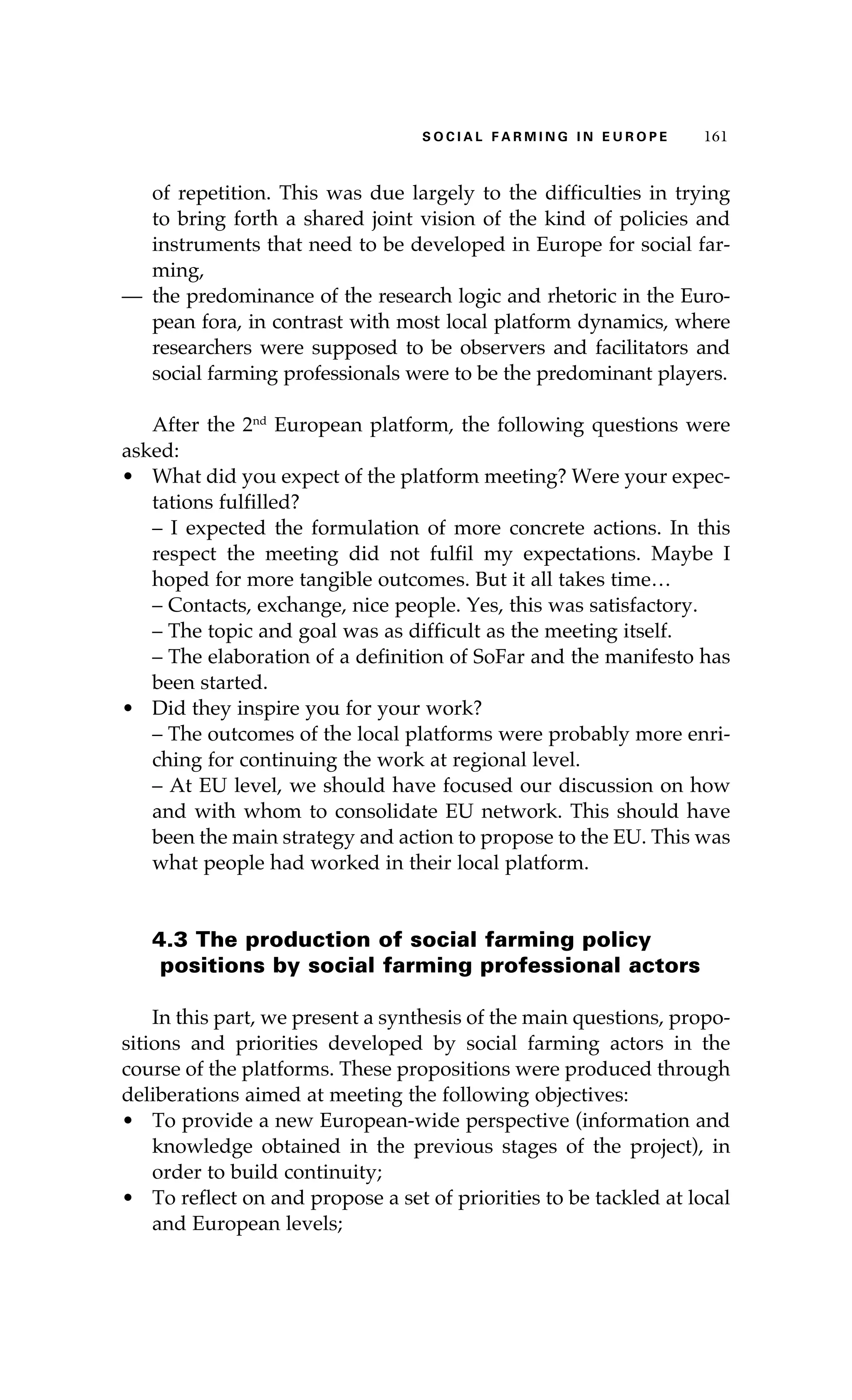 SS ooaaccii ll aaffrr mmii nn gg ii nn EE uu rr ooeepp 116611 
of repetition. This was due largely to the difficulties in trying 
to bring forth a shared joint vision of the kind of policies and 
instruments that need to be developed in Europe for social far-ming, 
— the predominance of the research logic and rhetoric in the Euro-pean 
fora, in contrast with most local platform dynamics, where 
researchers were supposed to be observers and facilitators and 
social farming professionals were to be the predominant players. 
After the 2nd European platform, the following questions were 
asked: 
• What did you expect of the platform meeting? Were your expec-tations 
fulfilled? 
– I expected the formulation of more concrete actions. In this 
respect the meeting did not fulfil my expectations. Maybe I 
hoped for more tangible outcomes. But it all takes time… 
– Contacts, exchange, nice people. Yes, this was satisfactory. 
– The topic and goal was as difficult as the meeting itself. 
– The elaboration of a definition of SoFar and the manifesto has 
been started. 
• Did they inspire you for your work? 
– The outcomes of the local platforms were probably more enri-ching 
for continuing the work at regional level. 
– At EU level, we should have focused our discussion on how 
and with whom to consolidate EU network. This should have 
been the main strategy and action to propose to the EU. This was 
what people had worked in their local platform. 
4.3 The production of social farming policy 
positions by social farming professional actors 
In this part, we present a synthesis of the main questions, propo-sitions 
and priorities developed by social farming actors in the 
course of the platforms. These propositions were produced through 
deliberations aimed at meeting the following objectives: 
• To provide a new European-wide perspective (information and 
knowledge obtained in the previous stages of the project), in 
order to build continuity; 
• To reflect on and propose a set of priorities to be tackled at local 
and European levels; 
 