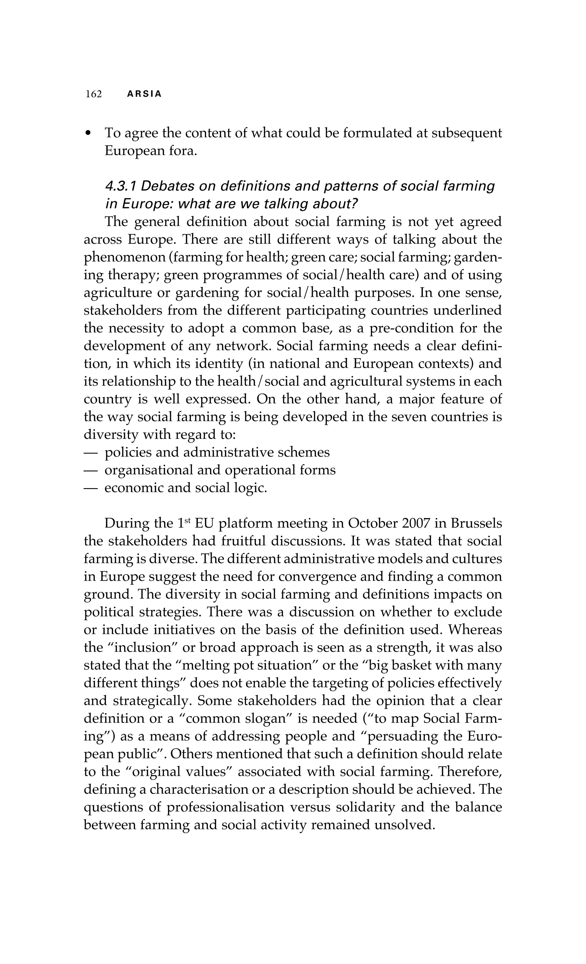 116622 AA RR SS II AA 
• To agree the content of what could be formulated at subsequent 
European fora. 
4.3.1 Debates on definitions and patterns of social farming 
in Europe: what are we talking about? 
The general definition about social farming is not yet agreed 
across Europe. There are still different ways of talking about the 
phenomenon (farming for health; green care; social farming; garden-ing 
therapy; green programmes of social/health care) and of using 
agriculture or gardening for social/health purposes. In one sense, 
stakeholders from the different participating countries underlined 
the necessity to adopt a common base, as a pre-condition for the 
development of any network. Social farming needs a clear defini-tion, 
in which its identity (in national and European contexts) and 
its relationship to the health/social and agricultural systems in each 
country is well expressed. On the other hand, a major feature of 
the way social farming is being developed in the seven countries is 
diversity with regard to: 
— policies and administrative schemes 
— organisational and operational forms 
— economic and social logic. 
During the 1st EU platform meeting in October 2007 in Brussels 
the stakeholders had fruitful discussions. It was stated that social 
farming is diverse. The different administrative models and cultures 
in Europe suggest the need for convergence and finding a common 
ground. The diversity in social farming and definitions impacts on 
political strategies. There was a discussion on whether to exclude 
or include initiatives on the basis of the definition used. Whereas 
the “inclusion” or broad approach is seen as a strength, it was also 
stated that the “melting pot situation” or the “big basket with many 
different things” does not enable the targeting of policies effectively 
and strategically. Some stakeholders had the opinion that a clear 
definition or a “common slogan” is needed (“to map Social Farm-ing”) 
as a means of addressing people and “persuading the Euro-pean 
public”. Others mentioned that such a definition should relate 
to the “original values” associated with social farming. Therefore, 
defining a characterisation or a description should be achieved. The 
questions of professionalisation versus solidarity and the balance 
between farming and social activity remained unsolved. 
 