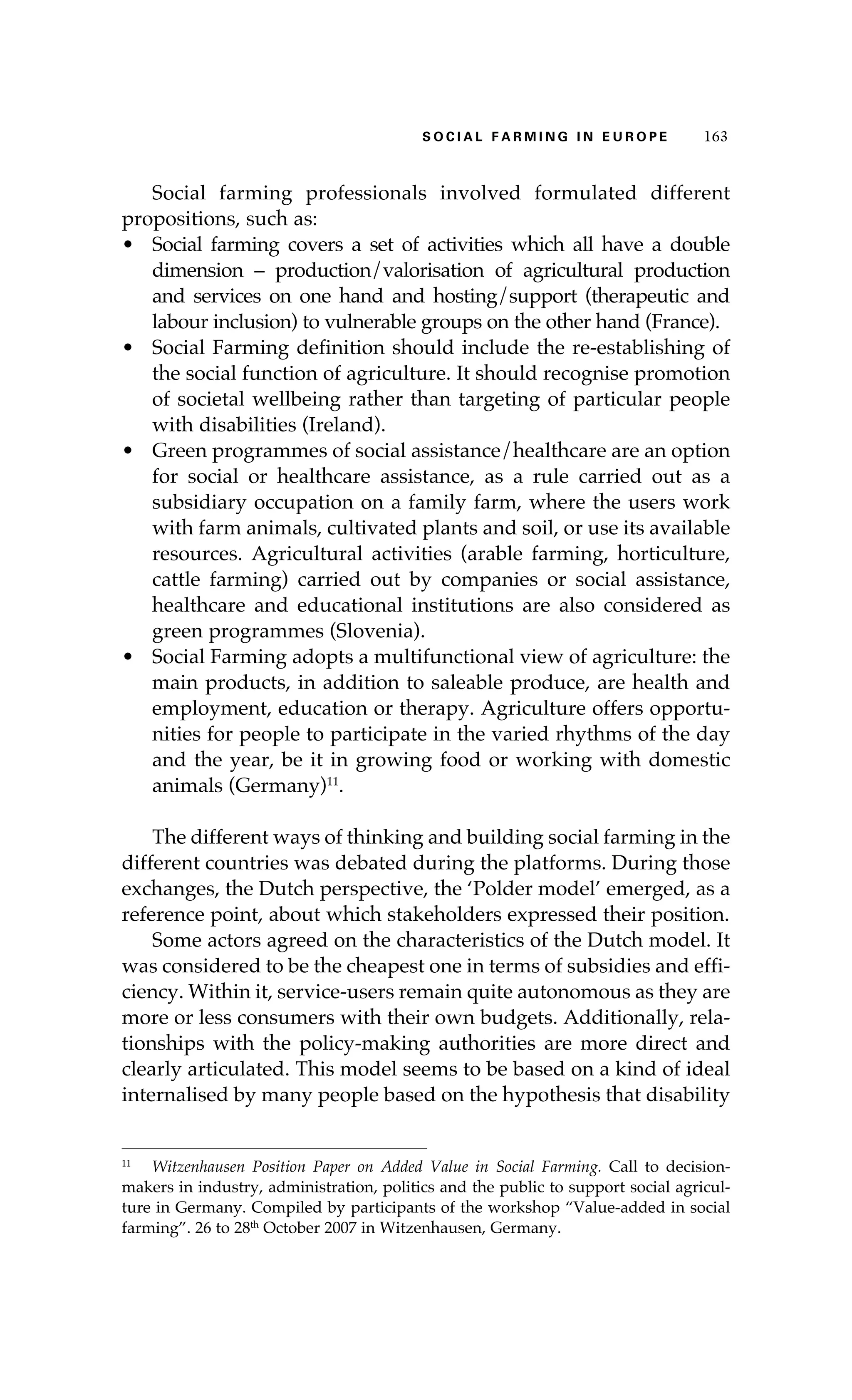 SS ooaaccii ll aaffrr mmii nn gg ii nn EE uu rr ooeepp 116633 
Social farming professionals involved formulated different 
propositions, such as: 
• Social farming covers a set of activities which all have a double 
dimension – production/valorisation of agricultural production 
and services on one hand and hosting/support (therapeutic and 
labour inclusion) to vulnerable groups on the other hand (France). 
• Social Farming definition should include the re-establishing of 
the social function of agriculture. It should recognise promotion 
of societal wellbeing rather than targeting of particular people 
with disabilities (Ireland). 
• Green programmes of social assistance/healthcare are an option 
for social or healthcare assistance, as a rule carried out as a 
subsidiary occupation on a family farm, where the users work 
with farm animals, cultivated plants and soil, or use its available 
resources. Agricultural activities (arable farming, horticulture, 
cattle farming) carried out by companies or social assistance, 
healthcare and educational institutions are also considered as 
green programmes (Slovenia). 
• Social Farming adopts a multifunctional view of agriculture: the 
main products, in addition to saleable produce, are health and 
employment, education or therapy. Agriculture offers opportu-nities 
for people to participate in the varied rhythms of the day 
and the year, be it in growing food or working with domestic 
animals (Germany)11. 
The different ways of thinking and building social farming in the 
different countries was debated during the platforms. During those 
exchanges, the Dutch perspective, the ‘Polder model’ emerged, as a 
reference point, about which stakeholders expressed their position. 
Some actors agreed on the characteristics of the Dutch model. It 
was considered to be the cheapest one in terms of subsidies and effi-ciency. 
Within it, service-users remain quite autonomous as they are 
more or less consumers with their own budgets. Additionally, rela-tionships 
with the policy-making authorities are more direct and 
clearly articulated. This model seems to be based on a kind of ideal 
internalised by many people based on the hypothesis that disability 
11 Witzenhausen Position Paper on Added Value in Social Farming. Call to decision-makers 
in industry, administration, politics and the public to support social agricul-ture 
in Germany. Compiled by participants of the workshop “Value-added in social 
farming”. 26 to 28th October 2007 in Witzenhausen, Germany. 
 