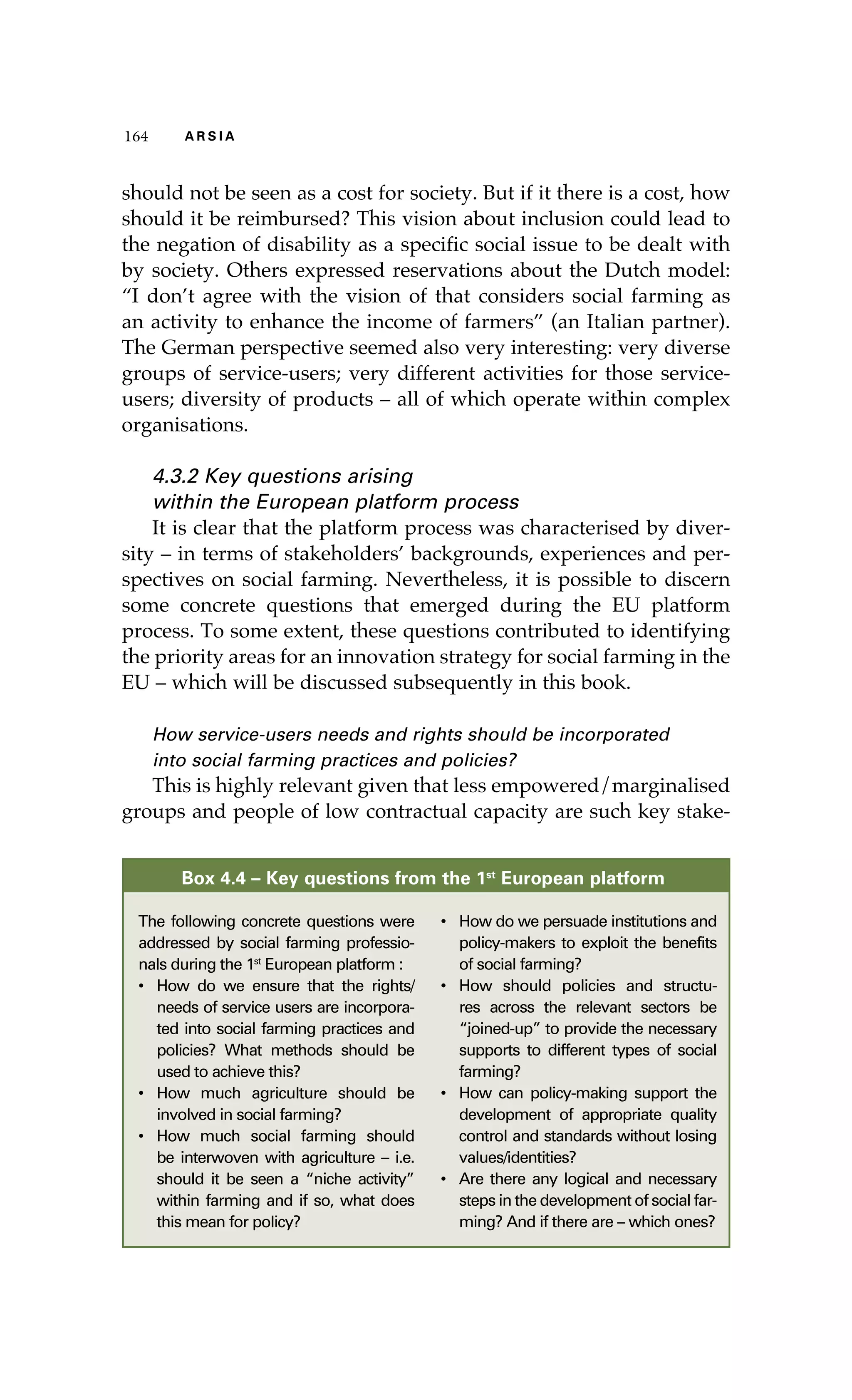 116644 AA RR SS II AA 
should not be seen as a cost for society. But if it there is a cost, how 
should it be reimbursed? This vision about inclusion could lead to 
the negation of disability as a specific social issue to be dealt with 
by society. Others expressed reservations about the Dutch model: 
“I don’t agree with the vision of that considers social farming as 
an activity to enhance the income of farmers” (an Italian partner). 
The German perspective seemed also very interesting: very diverse 
groups of service-users; very different activities for those service-users; 
diversity of products – all of which operate within complex 
organisations. 
4.3.2 Key questions arising 
within the European platform process 
It is clear that the platform process was characterised by diver-sity 
– in terms of stakeholders’ backgrounds, experiences and per-spectives 
on social farming. Nevertheless, it is possible to discern 
some concrete questions that emerged during the EU platform 
process. To some extent, these questions contributed to identifying 
the priority areas for an innovation strategy for social farming in the 
EU – which will be discussed subsequently in this book. 
How service-users needs and rights should be incorporated 
into social farming practices and policies? 
This is highly relevant given that less empowered/marginalised 
groups and people of low contractual capacity are such key stake- 
Box 4.4 – Key questions from the 1st European platform 
The following concrete questions were 
addressed by social farming professio-nals 
during the 1st European platform : 
• How do we ensure that the rights/ 
needs of service users are incorpora-ted 
into social farming practices and 
policies? What methods should be 
used to achieve this? 
• How much agriculture should be 
involved in social farming? 
• How much social farming should 
be interwoven with agriculture – i.e. 
should it be seen a “niche activity” 
within farming and if so, what does 
this mean for policy? 
• How do we persuade institutions and 
policy-makers to exploit the benefits 
of social farming? 
• How should policies and structu-res 
across the relevant sectors be 
“joined-up” to provide the necessary 
supports to different types of social 
farming? 
• How can policy-making support the 
development of appropriate quality 
control and standards without losing 
values/identities? 
• Are there any logical and necessary 
steps in the development of social far-ming? 
And if there are – which ones? 
 