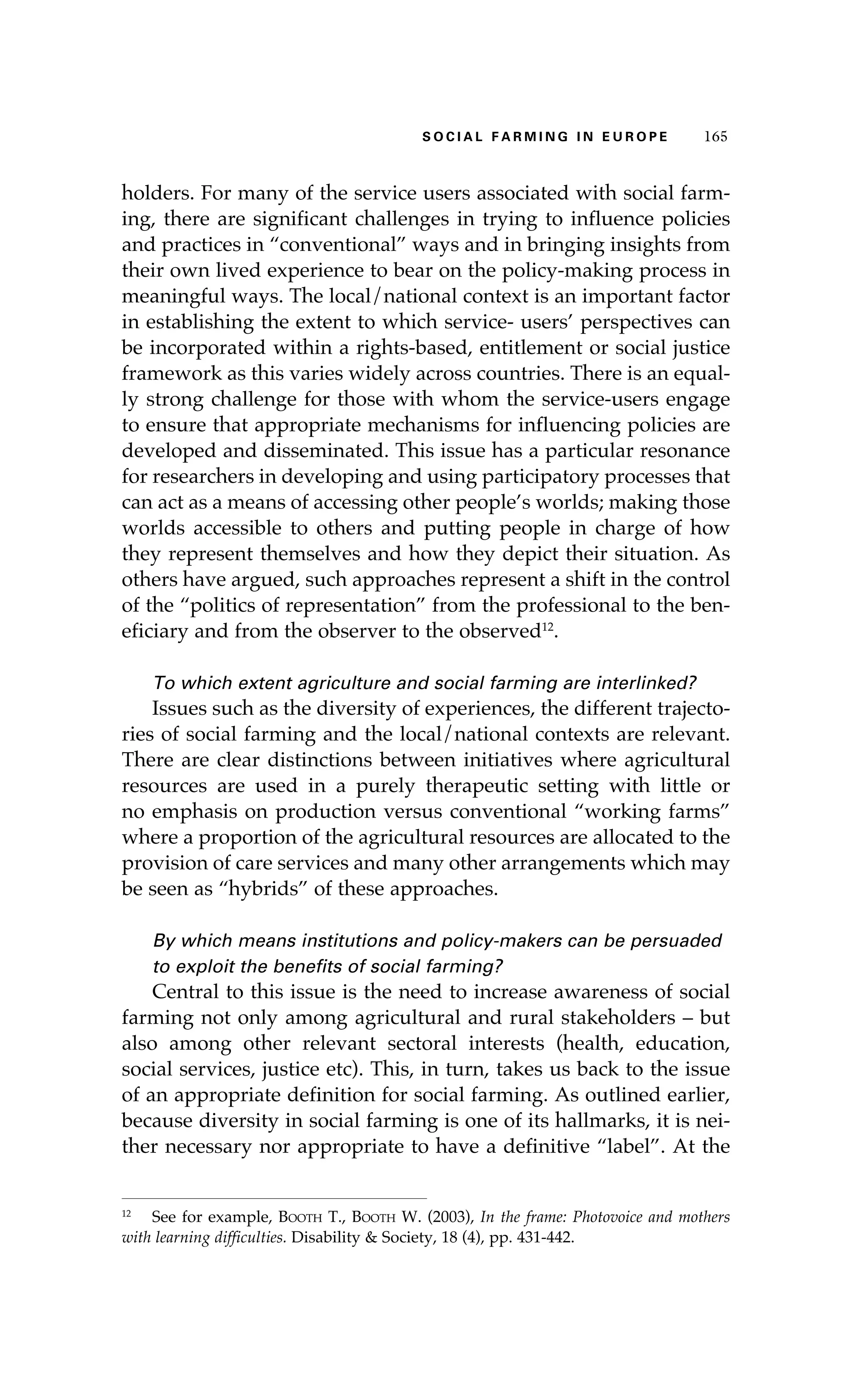 SS ooaaccii ll aaffrr mmii nn gg ii nn EE uu rr ooeepp 116655 
holders. For many of the service users associated with social farm-ing, 
there are significant challenges in trying to influence policies 
and practices in “conventional” ways and in bringing insights from 
their own lived experience to bear on the policy-making process in 
meaningful ways. The local/national context is an important factor 
in establishing the extent to which service- users’ perspectives can 
be incorporated within a rights-based, entitlement or social justice 
framework as this varies widely across countries. There is an equal-ly 
strong challenge for those with whom the service-users engage 
to ensure that appropriate mechanisms for influencing policies are 
developed and disseminated. This issue has a particular resonance 
for researchers in developing and using participatory processes that 
can act as a means of accessing other people’s worlds; making those 
worlds accessible to others and putting people in charge of how 
they represent themselves and how they depict their situation. As 
others have argued, such approaches represent a shift in the control 
of the “politics of representation” from the professional to the ben-eficiary 
and from the observer to the observed12. 
To which extent agriculture and social farming are interlinked? 
Issues such as the diversity of experiences, the different trajecto-ries 
of social farming and the local/national contexts are relevant. 
There are clear distinctions between initiatives where agricultural 
resources are used in a purely therapeutic setting with little or 
no emphasis on production versus conventional “working farms” 
where a proportion of the agricultural resources are allocated to the 
provision of care services and many other arrangements which may 
be seen as “hybrids” of these approaches. 
By which means institutions and policy-makers can be persuaded 
to exploit the benefits of social farming? 
Central to this issue is the need to increase awareness of social 
farming not only among agricultural and rural stakeholders – but 
also among other relevant sectoral interests (health, education, 
social services, justice etc). This, in turn, takes us back to the issue 
of an appropriate definition for social farming. As outlined earlier, 
because diversity in social farming is one of its hallmarks, it is nei-ther 
necessary nor appropriate to have a definitive “label”. At the 
12 See for example, Booth T., Booth W. (2003), In the frame: Photovoice and mothers 
with learning difficulties. Disability & Society, 18 (4), pp. 431-442. 
 